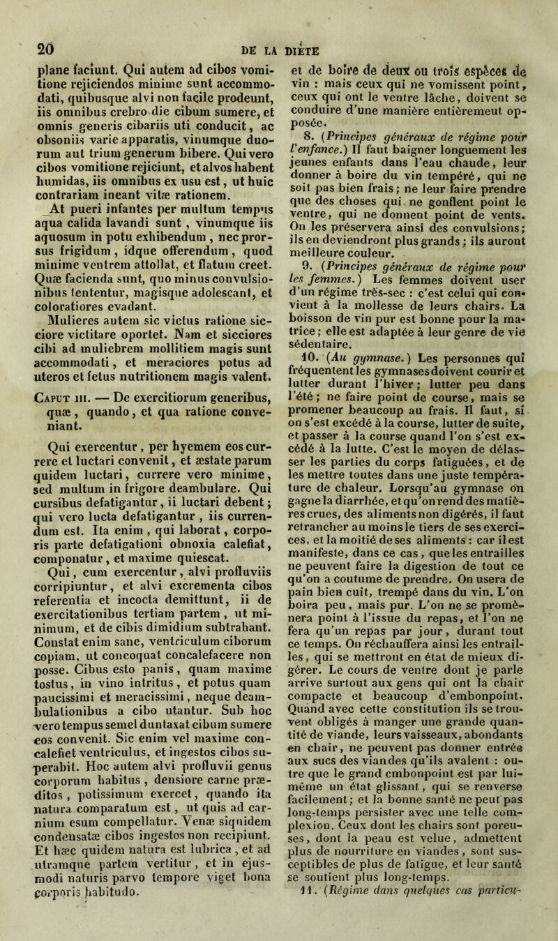 plane facîunt. Qui autem ad cibos vorai- tione rejiciendos minime sunt accoramo- dati, quibusque alvi non facile prodeunt, iis omnibus crebro die cibum sumere, et omnis generis cibariis uti conducit, ac obsoniis varie apparatis, vinumque duo- rum aut trium generum bibere. Quivero cibos vomitione rejiciunt, etalvosliabent humidas, iis omnibus ex usu est, ut huic contrariant ineant vitæ rationem. _At pueri infantes per multum tempus aqua calida lavandi sunt , vinumque iis aquosum in potu exhibendum , necpror- sus frigidum , idque offerendum , quod minime ventrem attollat, et flatum creet. Quæ facienda sunt, quo minus convulsio- nibus tententur, magisque adolescant, et coloratiores évadant. Mulieres autem sic victus ratione sic- ciore viclitare oportet. Nam et sicciores cibi ad muliebrem mollitiem magis sunt accommodati, et meraciores potus ad uteros et fétus nutritionem magis valent. Caput iii. — De exercitiorum generibus, quæ , quando, et qua ratione conve- nant. Qui exercentur , per byemem eoscur- rere et luctari convenit, et æstate parum quidem luctari, currere vero minime, sed multum in frigore deambulare. Qui cursibus defatigantur, ii luctari debent ; qui vero lucta defatigantur , iis curren- dum est. Ita enim , qui laborat, corpo- ris parte defatigationi obnoxia calefiat, componatur, et maxime quiescat. Qui, cum exercentur, alvi profluviis corripiuntur, et alvi excrementa cibos referentia et incocta demittunt, ii de exercitationibus tertiam partem , ut mi- nimum, et de cibis dimidium subtrahant. Constat enim sane, ventriculum ciborum copiam, ut concoquat concalefacere non posse. Cibus esto panis, quam maxime tostus, in vino intritus , et potus quam paucissimi et meracissimi, neque deam- bulationibus a cibo utantur. Sub hoc -vero tempus semel duntaxat cibum sumere cos convenit. Sic enim vel maxime con- calefiet ventriculus, et ingestos cibos su- perabit. Hoc autem alvi profluvii genus corporum habitus , densiore carne præ- ditos , potissimum exercet, quando ita natura comparatum est, ut quis ad car- nium esum compellatur. Yenæ siquidem condensatæ cibos ingestos non recipiunt. Et hæc quidem natura est îubrica , et ad utramque partem vertitur, et in ejus- modi naturis parvo tempore viget bona porporis Jiabitudo. et de boire de deux ou trois espèces de vin : mais ceux qui ne vomissent point, ceux qui ont le ventre lâche, doivent se conduire d’une manière entièremeut op- posée. 8. (Principes généraux de régime polir l'enfance.) Il faut baigner longuement les jeunes enfants dans l’eau chaude, leur donner à boire du vin tempéré, qui ne soit pas bien frais; ne leur faire prendre que des choses qui ne gonflent point le ventre, qui ne donnent point de vents. On les préservera ainsi des convulsions; ils en deviendront plus grands ; ils auront meilleure couleur. 9. (Principes généraux de régime pour les femmes. ) Les femmes doivent user d’un régime très-sec : c’est celui qui con- vient à la mollesse de leurs chairs. La boisson de vin pur est bonne pour la ma- trice ; elle est adaptée à leur genre de vie sédentaire. 10. {Au gymnase.) Les personnes qui fréquentent les gymnases doivent courir et lutter durant l'hiver ; lutter peu dans l’été; ne faire point de course, mais se promener beaucoup au frais. Il faut, si on s'est excédé à la course, lutter de suite, et passer à la course quand l’on s'est ex- cédé à la lutte. C’est le moyen de délas- ser les parties du corps fatiguées, et de les mettre toutes dans une juste tempéra- ture de chaleur. Lorsqu'au gymnase on gagne la diarrhée, et qu’on rend des matiè- res crues, des aliments non digérés, il faut retrancher au moins le tiers de sesexerci- ces, et la moitié de ses aliments: car il est manifeste, dans ce cas, que les entrailles ne peuvent faire la digestion de tout ce qu’on a coutume de prendre. On usera de pain bien cuit, trempé dans du vin. L'on boira peu , mais pur. L'on ne se promè- nera point à l’issue du repas, et l’on ne fera qu’un repas par jour, durant tout ce temps. On réchauffera ainsi les entrail- les , qui se mettront en état de mieux di- gérer. Le cours de ventre dont je parle arrive surtout aux gens qui ont la chair compacte et beaucoup d’embonpoint. Quand avec cette constitution ils se trou- vent obligés à manger une grande quan- tité de viande, leurs vaisseaux, abondants en chair, ne peuvent pas donner entrée aux sucs des viandes qu’ils avalent : ou- tre que le grand embonpoint est par lui- même un état glissant, qui se renverse facilement; et la bonne santé ne peut pas long-temps persister avec une telle com- plexion. Ceux dont les chairs sont poreu- ses, dont la peau est velue, admettent plus de nourriture en viandes, sont sus- ceptibles de plus de fatigue, et leur santé se soutient plus long-temps. 11. (Régime dans quelques cas particn-