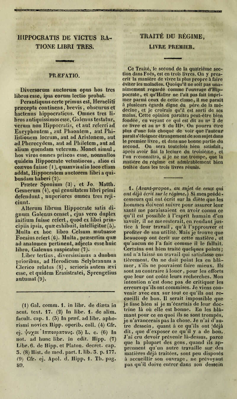 HIPPOCRATIS DE YICTUS RA- TIONE LIBRI TRES. PRÆFATIO. Divcrsorum auctorum opus hos très librosesse, ipsa eorum lectio probat. Perantiquus certe primus est, Heracliti præcepta continens, brevis , obscurus et hactenus hippocraticus. Omnes très li- bros antiquissimosesse, Galenus testatur, verum non Hippocralis, et aut referri ad Euryphontem , aut Phaonlem , aut Phi- lislionem locrum, aut ad Arislonem, aut ad Pherecydem, aut ad Philetem, aut ad alium quendam veterum. Monet simul, bos viros omnes priscos esse, nonnullos quidem Hippocrate vetustiores , alios ei coævos fuisse (1), quamvisalio loco etiam addat, Hippocratem auctorem libri a qui- busdam haberi (2). Præter Sponium (3) , et Jo. Matth. Gesnerum (4), qui genuitatem libri primi defendunt, nuperiores omnes très reji- ciunt. Alterum librum Hippocrate salis di- gnum Galenus censet, ejus vero duplex initium fuisse refert, quod ex libri prin- cipiis ipsis, quæexhibait, intelligitur(6). Multa ex lioc libro Celsum mutuasse Foesius refert (6). Muîla, præsertim quæ ad anatoinen pertinent, adjecta essehuic libro, Galenus suspicatur (7). Liber tertius, diversissimus a duobus prioribus, ad Herodicum Selybranuni a Clerico relatus (8) , serions autem ævi esse, et quidem Erasistratei, Sprengelius autumat (9). (1) Gai. comm. 1. in libr. de diæta in acut. text. 17. (2) In libr. 1. de alim. facult. cap. 1. (3) In præf. ad libr. apho- rismi noviexllipp. operib. coll. (4) Cfr. ej. 'ircTroxparouç. (5) L. c. (6) In not. ad liane libr. in edit. Ilipp. (7) Libr. 6. de Ilipp. et Platon, decret, cap. 3. (8) Ilist. de med. part. I. lib. 3. p. 177. (9) Cfr. ej. Apol. d. Ilipp, 1. Th. pag. 89. TRAITÉ Dü RÉGIME, LIVRE PREMIER. Ce Traité, le second de la quatrième sec- tion dans Foës, est en trois livres. On y pres- crit la manière de vivre la plus propre à faire éviter les maladies. Quoiqu’il ne soit pas una- nimement regardé comme l’ouvrage d’Hip- pocrate, et qu’Haller ne l’ait pas fait impri- mer parmi ceux de cette classe, il me paraît à plusieurs égards digne du père de la mé- decine, et je croirais qu’il est sorti de ses mains. Cette opinion paraîtra peut-être bien fondée, en voyant ce qui est dit au n° 3 de ce livre et au n° 8 du IIIe. On pourra être plus d’une fois choqué de voir que l’auteur parait s’éloigner étrangement de son suj et dans le premier livre, et dans une bonne partie du second. On sera toutefois bien satisfait, après avoir fini la leciure du troisième, et l’on reconnaîtra, si je ne me trompe, que la matière du régime est admirablement bien traitée dans les trois livres réunis. 1. (Avant-propos, au sujet de ceux qui ont déjà écrit sur le régime.) Si mes prédé- cesseurs qui ont écrit sur la diète que les hommes doivent suivre pour assurer leur santé me paraissaient en avoir connu ce qu’il est possible à l’esprit humain d'en savoir, il ne me resterait, en rendant jus- tice à leur travail, qu’à l’approuver et profiter de son utilité. Mais je trouve que beaucoup ont écrit sur cette matière, et qu’aucun ne l’a fait comme il le fallait. Certains ont bien traité quelques points; nul n’a laissé un travail qui satisfasse en- tièrement. On ne doit point les en blâ- mer, s’ils ne pouvaient faire mieux. Ils sont au contraire à louer, pour les efforts que leur ont coûté leurs recherches. Mon intention n’est donc pas de critiquer les erreurs qu’ils ont commises. Je viens con- venir avec eux sur tout ce qu'ils ont re- cueilli de bon. Il serait impossible que je fisse bien si je m’écartais de leur doc- trine là où elle est bonne. En les blâ- mant pour ce en quoi ils se sont trompés, je n'avancerais pas la chose. Je n’ai d’au- tre dessein, quant à ce qu'ils ont [déjà dit, que d’exposer ce qu’il y a de bon. J’ai cru devoir prévenir là-dessus, parce que la plupart des gens, quand ils ap- prennent qu’un autre travaille sur des matières déjà traitées, sont peu disposés à accueillir son ouvrage, ne prévoyaut pas qu’il doive entrer dans son dessein