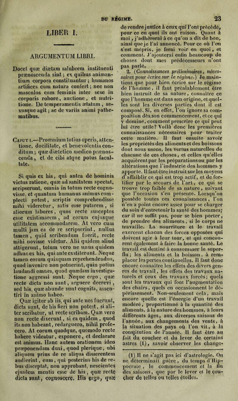 LIBER I. argument™ libri. Docet quæ diætam salubrem instituenti prænoscenda sint ; ex quibus animan- tium corpora constüuantur ; humanos artifices cum natura confert ; nec non masculos cum feminis inter sese in corporis robore, auctione , et nutri- tione. De temperamentis ætatum , se- xusque agit ; ac de variis animi pathe- matibus. Caput i.—Proœmium totius operis, atten- tione, docilitate, et benevolentia con- ditum; quædiætetico medico prænos- cenda „ et de cibi atque polus facul- tate. Si quis ex bis, qui antea de hominis victus ratione, quæ ad sanitatem spectat, scripserunt, omnia in totum recte cogno- visse, et quantum humanus animuscom- plecti potest, scriptis comprehendisse mihi videretur , satis esse putarem , si aliorum labores, quos recte susceptos esse existimarem, ad eorum cujusque ulilitatem accommodarem. At vero cum multi jam ea de re scripserint, nullus tamen, quid scribendum fuerit, recte mihi novisse videtur. Alii quidem aliud attigerunt, totum vero ne unus quidem adhucex his, qui ante exstiterunt. Neque tamen eorum quisquam reprehendendus, quod invenire non potuerint, quin potius laudandi omnes, quod quædam investiga- tione aggressi sunt. Neque ergo , quæ recte dicta non sunt, arguere decrevi, sed his, quæabunde sunt cognita, assen- tiri in animo habeo. Quæ igitur ab iis, qui ante nos fuerunt, dicta sunt, dehisfieri non potest, si ali- ter scribatur, ut recte scribam. Quæ vero non recte dixerunt, si ea quidem , quod ita non habeant, redarguero, nihil profe- cero, At eorum quodque, quomodo recte habere videatur, exponere, et declarare est animus. Hanc autem orationem ideo præponendam duxi, quod plerique, ubi aliquem prius de re aliqua disserentem audierint, eum, qui posterius his de re- bus disceptat, non approbant, nescientes ejusdem mentis esse de his, quæ recte dicta sunt, cognoscere, His çrgo, quæ de rendre justice à ceux qui l’ont précédé, pour ce en quoi ils ont raison. Quant à moi, j’adhérerai à ce qu’on a dit de bon, ainsi que je l’ai annoncé. Pour ce où l’on s’est mépris, je ferai voir en quoi, et comment. J’ajouterai enfin beaucoup de choses dont mes prédécesseurs n’ont pas parlé. 2. (Connaissances 'préliminaires, néces- saires pour écrire sur le régime.) Je main- tiens que pour bien écrire sur le régime de l’homme, il faut préalablement être bien instruit de sa nature, connaître ce que l’homme est dans son origine, et quel- les sont les diverses parties dont il est composé.. Si, en effet, l’on ignore sa com- position dès.son commencement, etcequi y domine, comment prescrire ce qui peut lui être utile? Yoilà donc les premières connaissances nécessaires pour traiter cette matière. Il faut ensuite savoir les propriétés des aliments et des boissons dont nous usons, les vertus naturelles de chacune de ces choses, et celles qu’elles acquièrent par les préparationsou.par les altérations que l’industrie des hommes y apporte. Il faut être instruit sur les moyens d^affaiblir ce qui est trop actif, et de for- tifier par le secours de l’art, ce qui se trouve trop faible de sa nature, suivant que l’occasion s’en présente. Lorsqu’on possède toutes ces connaissances, l’on n’en a point encore assez pour se charger du soin d’entretenir la santé des hommes; car il ne suffit pas, pour se bien porter, de prendre des aliments, si le corps ne travaille. La nourriture et le travail exercent chacun des forces opposées qui doivent agir à leur tour, et qui concou- rent également à faire la bonne santé. Le travail est destiné à consommer le super- flu ; les aliments et la boisson, à rem- placer les pertes continuelles. Il faut donc encore connaître les effets des divers gen- res de travail, les effets des travaux na- turels et ceux des travaux forcés; quels sont les travaux qui font l’augmentation des chairs, quels en occasionnent le dé- périssement. Non-seulement cela, mais encore quelle est l’énergie d’un travail modéré, proportionné à la quantité des aliments, à la nature des hommes, à leurs différents âges, aux diverses saisons de l’année, aux changements des vents, à la situation des pays où l’on vit, à la constitution de l'année. Il faut être au fait du coucher et du lever de certains astres (1), savoir observer les change- (1) Il ne s’agit pas ici d’astrologie. On ne déterminait guère, du temps d’Hip- pocrate , le commencement et la Un des saisons, que par le lever et le cou- çher de telles ou telles étoiles.