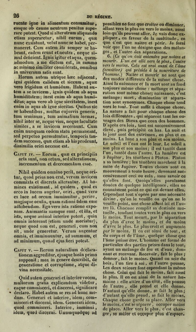 ruente igné in alimentum consumitur, easque ob causas neutrum penitus supe- rare potest. Quod si alterutrum aliquando etiam superaretur, nihil eorum , quæ nunc exsistunt, velut nunc se habet, per- maneret. Cum autem ita semper se ha- beant, eadem erunt etneutra, neque si- mul déficient. Ignis igitur et aqua, quem- admodum a me dictum est, in suramo ac minimo similiter considerata, omnibus in universum satis sunt. Horum autem utrique hæc adjacent, igni quidem calidum et siccum , aquæ vero frigidum et humidum. Habent au- tem a se invicem , ignis quidem ab aqua humiditatem; inest enim ab aqua humi- ditas; aqua vero ab igné siccitatem, inest enim in aqua ab igné siccitas. Quibus sic se habentibus , multas cujusvis generis , tum seminum , tum animalium formas, nihil inter se, neque visu, neque facultate similes, a se invicem secernunt. Cum enim nunquam eodem statu permaneant, sed perpetuo permutentur, temporis tan- dem successu, quæ etiam ab hisprodeunt, dissimilia oriri necesse est. Caput iv. — Eorum , quæ ex principiis orta sunt, non ortum, sedalterationem, incrementum et decrementum esse. Nihil quidem omnino périt, neque ori- tur, quod prius non erat, verum invicem commixta et discreta alterantur. At ho- mmes existimant, id quidem , quod ex orco in lucem augetur, oriri, quod vero ex luce ad orcum imminuitur, perire, magisque oculis, quarn rationi lïdem esse adhibendam. Ego vero ista ratione expo- nam. Animantia namque sunt, et ilia, et ista, neque animal interire potest, quin omnia intereant (etiam unde moriatur), neque quod non est, generari, cum non sit , unde generetur. Verum augentur omnia, et imminuuntur, ad summum, et ad minimum, quoad ejusfieri potest. Caput v. — Rerum naturalium dcclara- tionemaggreditur, ejusque basin primo supponit ; mox in genere describit, de generatione et corruptione, atque di- vina necessitate. Quid autem generari et interire vocem, multorum gratia explicandum videtur, eaque commisceri, etdiscerni, significare * declaro. Habet autem se res ad hune mo- dum. Generari et inter ire, idem; com- misceri et discerni, idem. Generari idem, quod commisceri. Interire , imminui, idem, quod discerni. Unuoiquodquç ad possibles ne font que croître ou diminuer, allant vers le plus ou vers le moins, aussi loin qu’ils peuvent aller. Je vais donc ex- pliquer , en faveur de la multitude, ce que c’est que naître et périr. Je ferai voir que l’un ne désigne que des mélan- ges , et l’autre des séparations. 6. (Ce quon doit entendre par naître et mourir. L’un est allé vers le plus, l’autre vers le moins. Cela est vrai aussi de l’âme (sensitive) qui préside à la nourriture de l’homme.) Naître et mourir ne sont que des modes différents de la meme chose. Ainsi la naissance et la mort sont au fond toujours même chose : mélange et sépa- ration sont même chose; naissance, c'est mélange; mort, diminution et sépara- tion sont synonymes. Chaque ehose tend vers le tout. Tout suffit à chaque chose. La nature a fait pour chaque chose des lois différentes , qui séparent tant les ou- vrages des Dieux que ceux des hommes. D’après ces lois , tout est successivement élevé, puis précipité en bas. La nuit et le jour sont des extrêmes, en plus et en moins. La lune a son plus et son moins. Le soleil et l’eau ont le leur. Le soleil a son plus et son moins; il est tantôt dans l’un, tantôt dans l’autre. La lumière est à Jupiter , les ténèbres à Pluton. Piuton a sa lumière ; les ténèbres marchent à là suite de Jupiter. Toutes choses sont en mouvement à toute heure, devenant suc- cessivement ceci ou cela , sans savoir ce qu’elles font. Quoiqu’elles paraissent douées de quelque intelligence, elles ne connaissent point ce qui est devant elles. Cependant tout s’opère par une nécessité divine , qu’on le veuille ou qu’on ne le veuille point, une chose alhant ici et l’au- tre là. Chacune remplit sa destinée mu- tuelle, tendant toutes vers le plus ou vers le moins. Tout meurt, par la séparation du plus d’avec le moins, et du moins d’avec le plus. Le plus croît et augmente par le moins. ïl en est ainsi de tout, et du corps et de l’àme, quelque chose qne l’âme puisse être. L’homme est formé de particules des parties prises dans le tout, ayant un mélange de feu et d’eau, don- nant et recevant. Recevoir, fait le plus ; donner , fait le moins. Quand on scie du bois, l’un tire à soi, et l’autre pousse. Les deux scieurs font cependant la même chose. Celui qui fait le moins, fait aussi le plus. Il en est ainsi de la nature hu- maine : elle attire d’un côté, elle pousse de l’autre , elle prend et elle donne. D’autant qu’elle donne, se fait le plus; d’autant qu’elle prend, se fait le moins. Chaque chose garde sa place. Aller vers le moins, c’est se séparer , occuper moins de place. Aller vers le plus, c’est chan- ger, se mêler et oççuper plus d’espaçe.