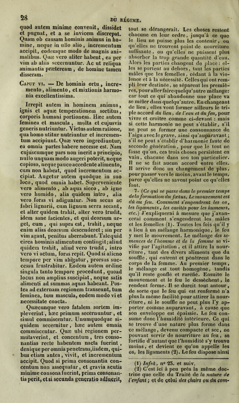 quod autem minime convenit, dissidet et pugnat, et a se invicem discrepat. Quant ob causam hominis animus in ho- mme, neque in ullo alio , incrementum accipit, eodemque modo de magnis ani- malibus. Quæ vero aliter habent, ea per vint ab aliis secernuntur. Ac ut reliqua animantia præteream , de homine tamen disseram. Caput vi. — De hominis ortu, incre*- mento, alimento, et mixtionis harmo- nia excellentissima. Irrepit autem in hominem animus, ignis et aquæ temperationetfi sortitus, corporis humani portionepi. Hæc autem feminea et mascula , miilta et cujusvis generis nutriuntur. Y ictus autem ralione, quahomo utitur nutriuntuf et incremen- tum accipiunt. Quæ vero ingrediuntur, ea omnia partes habere necesse est. Nam cujuscumque pars non inerit a principio, nulto unquam modo augeri poterit, neque copioso, neque pauco accedente alimento, cum non habeat, quod incrementum ac- cipiat. Augetur autem quodque in suo loco, quod omnia habet. Superveniente vero alimento , ab aqua sicco , ab igné vero humido, alia quidem intro, alia vero foras vi adiguntur. Non secus ac fabri lignarii, cum lignum serra sécant, et alter quidem trahit, aller vero trudit, idem sane facientes, et qui deorsum ur- get, eum , qui supra est, trahit, neque enim alias deorsum descenderet ; sin per vimagant, penitus aberrabunt. Talequid circa hominis alimentum contingit;aliud quidem trahit, aliud vero trudit, intro vero vi actum, foras répit. Quod si alieno tempore per vim abigatur, prorsus suc- cessu frustrabitur. Eodem autem ordine singula tanto tempore procedunt, quoad locus non amplius suscipiat, neque satis alimenli ad summas aquas habeant. Pos- tea ad exlernam regionem transeunt, tum feminea, tum mascula, eodem modo vi et necessitate coacta. Quæcunque vero fatalem sortem im- pleverint, hæc primum secernuntur , et simul commiscentur. Unumquodque si- quidem secernitur, hæc autem omnia commiscentur. Quæ ubi regionem per- mutaverint, et concentum , très conso- nantias recte habentem nacta fuerint , denique per omnia penetraus,iisdem, qui- bus etiam antea, vivit, et incrementum accipit. Quod si prima consonantia con- centum non assequatur, et gravia acutis minime consonafuerint, prima consonan- tia périt, et si secunda generatio adfuerit, tout se dérangerait. Les choses restent chacune en leur ordre, jusqu’à ce que le lieu ne puisse plus les contenir, ou qu’elles ne ü’ouvent point de nourriture suffisante , ou qu’elles ne puissent plus absorber la trop grande quantité d’eau. Alors les parties changent de place : el- les se portent au dehors, tant les parties mâles que les femelles, cédant à la vio- lence et à la nécessité. Celles qui ont rem- pli leur destinée, se séparent les premiè- res, pourallerfairequelqu’autre mélange: car tout ce qui abandonne une place va se mêler dans quelqu’autre. En changeant de lieu , elles vont former ailleurs le tri- ple accord du lieu, de l’eau et du feu, pour vivre et croître comme ci-devant : mais si cette harmonie ne peut s’établir, s’il ne peut se former une consonnance de l’aigu avec le grave, ainsi qu’auparavant ; s’il ne peut s’établir d’harmonie faute de seconde génération , pour que le tout ne fasse qu’un, ces trois choses persistent en vain, chacune dans son ton particulier. Il ne se fait aucun accord entre elles. Il arrive donc un changement de plus, pour passer vers le moins, avant le temps, parce qu’elles ne savent point ce qu’elles font. 7 • (Ce qui se passe dans le premier temps delà formation du fœtus. Le mouvement est dû au feu. Comment s’engendrent les os, les ligaments, les cavités pour les humeurs, etc.) J’expliquerai à mesure que j’avan- cerai comment s’engendrent les mâles et les femelles (1). Toutes les fois qu’il y a lieu à un mélange harmonique, le feu y met le mouvement. Le mélange des se- mences de l’homme et de la femme se vi- vifie par l’agitation , et il attire la nour- riture, tant des divers aliments que du souffle, qui entrent et pénètrent dans le corps de la femme. Au premier temps, le mélange est tout homogène, tandis qu’il reste gonflé et raréfié. Ensuite le mouvement et le feu le dessèchent, le rendent ferme. Il se durcit tout antour, de sorte que le feu qui est renfermé n’a plus la même facilité pour attirer la nour- riture, ni le souffle ne peut plus l’y ap- porter comme auparavant, à cause que son enveloppe est épaissie. Le feu con- sume donc l’humidité intérieure. Ce qui se trouve d’une nature plus ferme dans ce mélange, devenu compacte et sec, ne pouvant servir de nourriture au feu, se fortifie d’autant que l’humidité s’y trouve moins, et devient ce qu’on appelle les os, les ligaments (2). Le feu dispose ainsi (1) Infrà, n° 23. et suiv. (2) C’est ici à peu près la même doc- trine que celle du Traité de la nature de l’enfant ; çt de celui des çhairs qu du com-