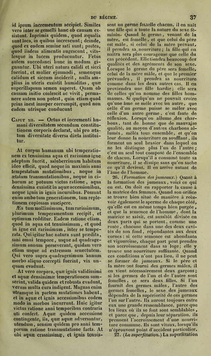 id ipsum incrementum accipiet. Similes vero inter se gemelli hanc ob causam ex- sistunt. Inprimis quidem, quod æqualia suntloca, in quibus increscunt; deinde, quod ex eodem semine sati sunt; postea, quod iisdem alimentis augescunt, vita- lesque in lucem producuntur. Fétus autem succedanei hune in modum gi- gnuntur. Ubi uteri natura calidi et sicci fuerint, et mulier ejusmodi, semenque calidum et siccum incident, nulla am- plius in uteris exsistit liumiditas , quæ superillapsum semen superet. Quam ob causam initio coalescit ac vivit, perma- nere autem non potest, quin etiam quod prius inest insuper corrumpit, quod non eadem utrisque conducunt Caput xii. — Ortus et incrementi hu- mani diversitatem secundum constitu- tionem corporis déclarât, ubi pro æta- tum diversitale diversa diæta institui- tur. At corpus humanum ubi temperatio- nem ex tenuissima aqua et rarissimo igné adeptum fuerit, saluberrimum habitum ideo efficit, quod neque in maximis anni tempestatum mutationibus , neque in ætatum transmutationibus, neque in ci- boruin ac potuum victus ratione , aqua densissima exsistit in aquæaccessionibus, neque ignisin ignis incursibus. Possunt enim ambotum generationem, tum reple- tionem copiosam suscipere. Æs tummollissimum, tumrarissimum, plurimum temperamentum recipit, et optimum redditur. Eadem ratione etiam, quod in aqua est tenuissimum, et quod in igné est rarissimum , inter se tempe- rata. Quiigiturliac natura sunt prædita, sani omni tempore , usque ad quadrage- simum annum persévérant, quidam vero etiam usque ad extremam senectutem. Qui vero supra quadragesimum annum morbo aliquo correpti fuerint, vix un- quam evadunt. At vero corpora, quæ ignis validissimi et aquæ densissimæ temperationem sum- serint, valida quidem etrobusta evadunt, verum multa cura indigent. Magnas enim utramque in partem mutationes liabent, et in aquæ et ignis accessionibus eodem modo in morbos incurrunt. Huic igitur victus ratione anni temporibus contraria uti confert. Aquæ quidem accessione contingente, iis, quæ aquæ adversantur, utendum, sensim quidem pro anni tem- porum ratione transmutatione facta. At ubi aquæ crassissimsp, et ignis tenuis- sent un germe femelle chacun, il en naît une fille qui a toute la nature du sexe fé- minin. Quand le germe , venant de la mère, est femelle , et que celui du père est mâle, si celui de la mère prévaut, il prendra sat nourriture ; la fille qui en naîtra sera plus courageuse que celle du cas précédent. Elle tiendra beaucoup des. qualités et des agréments de son sexe. Lorsque le germe du père sera femelle, celui de la mère mâle, et que le premier prévaudra , il prendra sa nourriture comme dans les deux autres cas. 11 en proviendra une fille hardie ; elle sera de celles qu’on nomme des filles hom- masses. Si quelqu’un ne pouvait croire qu’une âme se mêle avec un autre, que celle d’un germe puisse se mêler avec celle d’un autre germe , c’est faute de réflexion. Lorsqu’on allume des char- bons , tant de bonne que de mauvaise qualité, au moyen d’autres charbons al- lumés , mêlés tous ensemble, et qu’on leur donne la nourriture en soufflant, ils forment un seul brasier dans lequel on ne les distingue plus l’un de l’autre; c’est un seul tout composé de l’ensemble de chacun. Lorsqu’il a consumé toute sa nourriture, il se dissipe sans qu’on sache ce qu’il devient. Il en arrive autant de l’âme de l’homme. 26. (Formation des jumeaux.) Quant à la formation des jumeaux, voici ce qui en est. On doit en rapporter la cause à la matrice des femmes. Quand son orifice se trouve bien situé de manière à rece- voir également le sperme de chaque côté, qu’elle est en même temps bien purgée , et que la semence de l’homme, dont la matrice se saisit, est aussitôt divisée en deux parts qui se portent , comme une rosée, chacune dans une des deux cavi- tés de son fond, répondantes aux deux cornes : si cette semence est abondante et vigoureuse, chaque part peut prendre son accroissement dans sa loge; elle y trouve une nourriture suffisante. Quand ces conditions n’ont pas lieu, il ne peut se former de jumeaux. Si le père et la mère ont fourni des germes mâles, il en vient nécessairement deux garçons; si les germes de l’un et de l’autre sont femelles, ce sera deux filles. Si l'un fournit des germes- mâles, l’autre des germes femelles, le sexe des jumeaux dépendra de la supériorité de ces germes l’un sur l’autre. Ils auront toujours entre eux une grande ressemblance, parce que les lieux où ils se font sont semblables, et parce que , depuis leur séparation, ils prennent l’accroissement d’une nourri- ture commune. Ils sont vitaux, lorsqu’ils n’éprouvent point d’accident particulier. 27. (La superfétation.) La superfétation