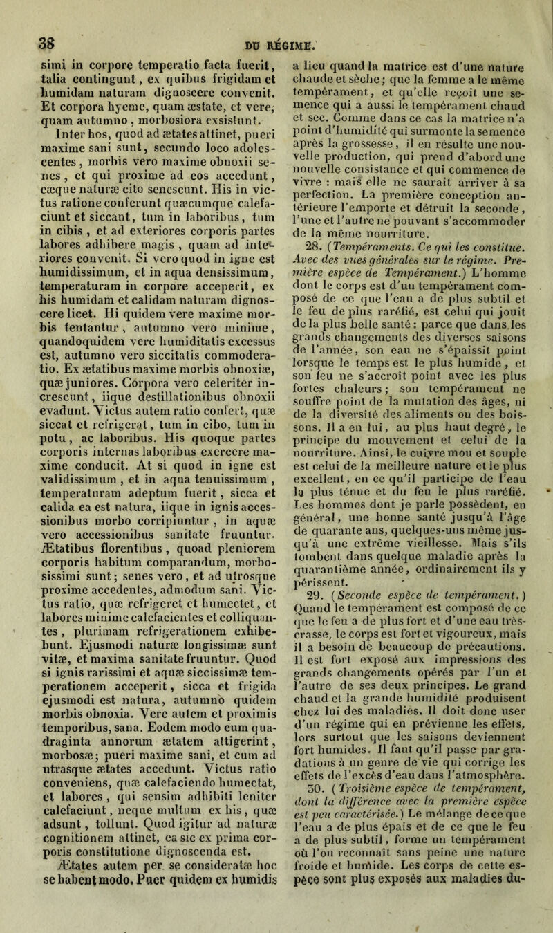 simi in corpore lemperatio facta fuerit, talia contingent, ex quibus frigidamet liumidara naturam dignoscere convenit. Et corpora hyeme, quam æstate, et vere, quam autumno , morbosiora exsistunt. Inter hos, quod ad ætatesattinet, pueri maxime sani sunt, secundo loco adoles- centes , morbis vero maxime obnoxii sé- nés , et qui proxime ad eos accedunt, eæque naturæ cito senescunt. His in vic- tus ratione conferunt quæcumque calefa- ciunt et siccant, tum in laboribus, tum in cibis , et ad exleriores corporis partes labores adhibere magis , quam ad inte1'- riores convenit. Si vero quod in igné est humidissimum, et in aqua densissimum, temperaturam in corpore acceperit, ex his humidam et calidam naturam dignos- cere licet. Hi quidemvere maxime mor- bis tentantur , autumno vero minime, quandoquidem vere humiditatis excessus est, autumno vero siccitatis commodera- tio. Ex ætatibus maxime morbis obnoxiæ, quæ juniores. Corpora vero celeriter in- crescunt, iique destillationibus obnoxii evadunt. Victus autem ratio contert, quæ siccat et réfrigérât, tum in cibo, tum in potu, ac laboribus. His quoque partes corporis internas laboribus exercere ma- xime conducit. At si quod in igné est validissimum , et in aqua tenuissimum , temperaturam adeptum fuerit, sicca et calida ea est nalura, iique in ignisacces- sionibus morbo corripiuntur , in aquæ vero accessionibus sanitate fruuntur. Ætatibus florentibus, quoad pleniorem corporis habitum comparandum, raorbo- sissimi sunt; senes vero , et ad utrosque proxime accedentes, admodum sani. Yic- tus ratio, quæ refrigeret et humectet, et labores minime calefacientcs et colliquan- tes , plurimam refrigerationem exhibe- bunt. Ejusmodi naturæ longissimæ sunt vitæ, etmaxima sanitate fruuntur. Quod si ignis rarissimi et aquæ siccissimæ tem- perationem acceperit, sicca et frigida ejusmodi est natura, autumno quidem morbis obnoxia. Vere autem et proximis temporibus, sana. Eodem modo cum qua- draginta annorum ætatem attigerint, morbosæ; pueri maxime sani, et cum ad utrasque ætates accedunt. Victus ratio conveniens, quæ calefaciendo humectât, et labores , qui sensim adhibiti leniter calefaciunt, neque multum ex his, quæ adsunt, tollunt. Quod igitur ad naturæ cognitionem altinet, ea sic ex prima cor- poris constitutione dignoscenda est. Ætates autem per se consideralæ hoc se habentmodo. Puer quidem ex humidis a lieu quand la matrice est d’une nature chaude et sèche ; que la femme a le même tempérament, et qu’elle reçoit une se- mence qui a aussi le tempérament chaud et sec. Comme dans ce cas la matrice n’a point d’humidité qui surmonte la semence après la grossesse, il en résulte une nou- velle production, qui prend d’abord une nouvelle consistance et qui commence de vivre : mais elle ne saurait arriver à sa perfection. La première conception an- térieure l’emporte et détruit la seconde, l’une et l’autre ne pouvant s’accommoder de la même nourriture. 28. (Tempéraments. Ce qui les constitue. Avec des vues générales sur le régime. Pre- mière espèce de Tempérament.) L’homme dont le corps est d’un tempérament com- posé de ce que l’eau a de plus subtil et le feu de plus raréfié, est celui qui jouit delà plus belle santé: parce que dans.les grands changements des diverses saisons de l’année, son eau ne s’épaissit ppint lorsque le temps est le plus humide , et son' feu ne s’accroît point avec les plus fortes chaleurs ; son tempérament ne souffre point de la mutation des âges, ni de la diversité des aliments ou des bois- sons. Il a en lui, au plus haut degré, le principe du mouvement et celui de la nourriture. Ainsi, le cuivre mou et souple est celui de la meilleure nature et le plus excellent, en ce qu’il participe de l’eau la plus ténue et du feu le plus raréfié. Les hommes dont je parle possèdent, en général, une bonne santé jusqu’à l’âge de quarante ans, quelques-uns même jus- qu’à une extrême vieillesse. Mais s’ils tombent dans quelque maladie après la quarantième année, ordinairement ils y périssent. 29. ( Seconde espèce de tempérament. ) Quand le tempérament est composé de ce que le feu a de plus fort et d’une eau très- crasse, le corps est fort et vigoureux, mais il a besoin de beaucoup de précautions. Il est fort exposé aux impressions des grands changements opérés par l’un et l’autre de ses deux principes. Le grand chaud et la grande humidité produisent chez lui des maladies. Il doit donc user d’un régime qui en prévienne les effets, lors surtout que les saisons deviennent fort humides. Il faut qu’il passe par gra- dations à un genre de vie qui corrige les effets de l’excès d’eau dans l’atmosphère. 50. ( Troisième espèce de tempérament, dont la différence avec la première espèce est peu caractérisée.) Le mélange de ce que l’eau a de plus épais et de ce que le feu a de plus subtil, forme un tempérament où l’on reconnaît sans peine une nature froide et liuriiide. Les corps de cette es- pèce sont plus exposés aux maladies du-