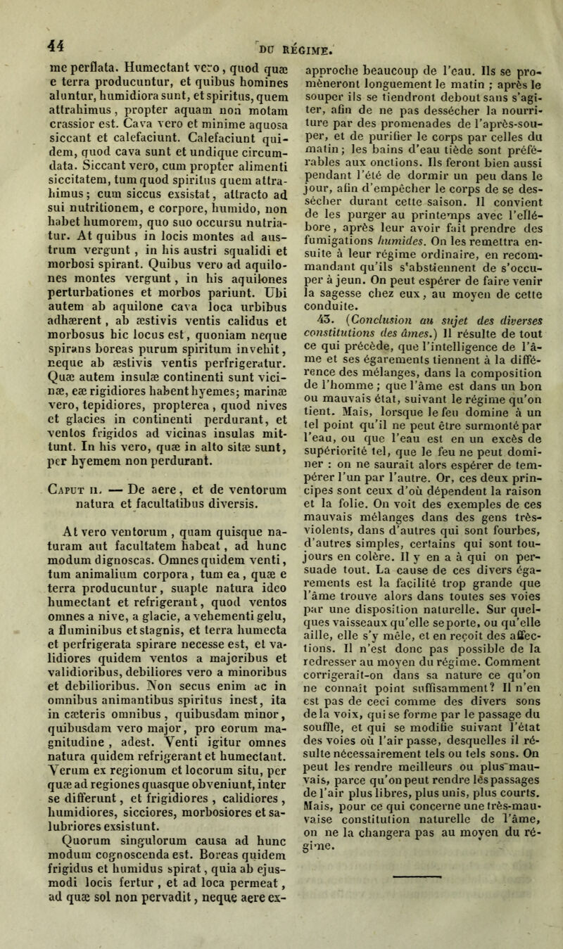 me perflata. Humectant vero, quod quæ e terra producuntur, et quibus homines aluntur, humidiora sunt, et spiritus, quem attrahimus , propter aquam non motam crassior est. Cava vero et minime aquosa siccant et calefaciunt. Calefaciunt qui- dem, quod cava sunt et undique circum- data. Siccant vero, cum propter alimenti siccitatem, tum quod spiritus quem attra- himus ; cum siccus exsistat, attracto ad sui nutritionem, e corpore, humido, non liabet humorem, quo suo occursu nutria- tur. At quibus in locis montes ad aus- trum vergunt , in his austri squalidi et morbosi spirant. Quibus vero ad aquilo- nes montes vergunt, in his aquilones perturbationes et morbos pariunt. Ubi autem ab aquilone cava îoca urbibus adhærent, ab æstivis ventis calidus et morbosus bic locus est, quoniam neque spirans boreas purum spiritum invehit, neque ab æstivis ventis perfrigeratur. Quæ autem insulæ continenti sunt vici- næ, eæ rigidiores habenthyemes; marinæ vero, tepidiores, propterea , quod nives et glacies in continenti perdurant, et ventos frigidos ad vicinas insulas mit- tunt. In his vero, quæ in alto sitæ sunt, per hyemem non perdurant. Caput u. — De aere, et de ventorum natura et facultatibus diversis. At vero ventorum , quam quisque na- turam aut facultatem habeat, ad hune modum dignoscas. Omnesquidem venti, tum animalium corpora, tum ea, quæ e terra producuntur, suaple natura ideo humectant et réfrigérant, quod ventos omnes a nive, a glacie, a vehementi gelu, a fluminibus etstagnis, et terra humecta et perfrigerata spirare necesse est, et va- lidiores quidem ventos a majoribus et validioribus, debiliores vero a minoribus et debilioribus. Non secus enim ac in omnibus animantibus spiritus inest, ita in cæteris omnibus , quibusdam minor, quibusdam vero major, pro eorum ma- gnitudine , adest. Venti igitur omnes natura quidem réfrigérant et kumectaut. Verum ex regionum et locorum situ, per quæ ad regiones quasque obveniunt, inter se differunt, et frigidiores , calidiores , liumidiores, sicciores, morbosiores et sa- lubriores exsistunt. Quorum singulorum causa ad hune modum cognoscenda est. Boreas quidem frigidus et kumidus spirat, quia ab ejus- modi locis fertur , et ad loca permeat, ad quæ sol non pervadit, neque aere ex- approche beaucoup de l’eau. Ils se pro- mèneront longuement le matin ; après le souper ils se tiendront debout sans s’agi- ter, afin de ne pas dessécher la nourri- ture par des promenades de l’aprôs-sou- per, et de purifier le corps par celles du matin ; les bains d’eau tiède sont préfé- rables aux onctions. Ils feront bien aussi pendant l’été de dormir un peu dans le jour, afin d’empêcher le corps de se des- sécher durant cette saison. Il convient de les purger au printemps avec hellé- bore , après leur avoir fait prendre des fumigations humides. On les remettra en- suite à leur régime ordinaire, en recom- mandant qu’ils s'abstiennent de s’occu- per à jeun. On peut espérer de faire venir la sagesse chez eux, au moyen de cette conduite. 43. (Conclusion au sujet des diverses constitutions des âmes.) 11 résulte de tout ce qui précède, que l’intelligence de l’â- me et ses égarements tiennent à la diffé- rence des mélanges, dans la composition de l’homme ; que l’âme est dans un bon ou mauvais état, suivant le régime qu’on tient. Mais, lorsque le feu domine à un tel point qu’il ne peut être surmonté par l’eau, ou que l’eau est en un excès de supériorité tel, que le feu ne peut domi- ner : on ne saurait alors espérer de tem- pérer l’un par l’autre. Or, ces deux prin- cipes sont ceux d’où dépendent la raison et la folie. On voit des exemples de ces mauvais mélanges dans des gens très- violents, dans d’autres qui sont fourbes, d’autres simples, certains qui sont tou- jours en colère. Il y en a à qui on per- suade tout. La cause de ces divers éga- rements est la facilité trop grande que l’âme trouve alors dans toutes ses voies par une disposition naturelle. Sur quel- ques vaisseaux qu’elle se porte, ou qu’elle aille, elle s’y mêle, et en reçoit des affec- tions. Il n’est donc pas possible de la redresser au moyen du régime. Comment corrigerait-on dans sa nature ce qu’on ne connaît point suffisamment? Il n’en est pas de ceci comme des divers sons delà voix, qui se forme par le passage du souffle, et qui se modifie suivant l’état des voies où l’air passe, desquelles il ré- sulte nécessairement tels ou tels sons. On peut les rendre meilleurs ou plus'mau- vais, parce qu’on peut rendre lés passages de l’air plus libres, plus unis, plus courts. Mais, pour ce qui concerne une très-mau- vaise constitution naturelle de l’âme, on ne la changera pas au moyen du ré- gime.