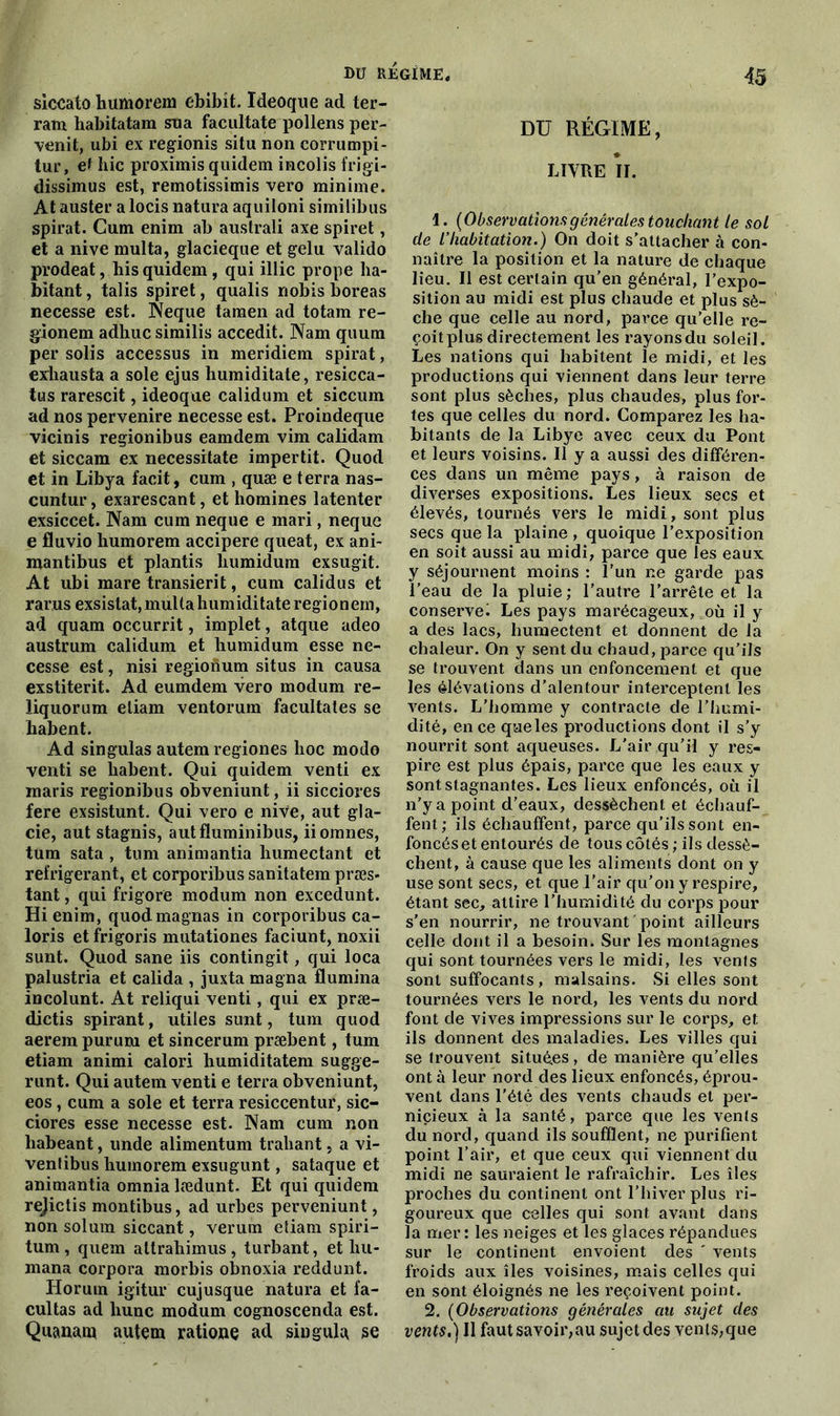 siccato humorem ebibit. ïdeoque ad ter- ram habitatam sua facultate pollens per- venit, ubi ex regionis situ non corrumpi- tur, et hic proximis quidem incolis frigi- dissimus est, remotissimis vero minime. At auster a locis natura aquiloni similibus spirat. Cum enim ab australi axe spiret, et a nive multa, glacieque et gelu valido prodeat, his quidem , qui illic prope ha- bitant, talis spiret, qualis nobis boreas necesse est. Neque taraen ad totam re- gàonem adhuc similis accedit. Nam quum per solis accessus in meridiem spirat, exhausta a sole ejus humiditate, resicca- tus rarescit, ideoque calidum et siccum ad nos pervenire necesse est. Proindeque vicinis regionibus eamdem vim calidam et siccam ex necessitate impertit. Quod et in Libya facit, cum , quæ e terra nas- cuntur, exarescant, et homines latenter exsiccet. Nam cum neque e mari, neque e fluvio humorem accipere queat, ex ani- mantibus et plantis liumidum exsugit. At ubi mare transierit, cum calidus et r ar.us exsistat, mul t a hum idi tate regi o n ern, ad quam occurrit, implet, atque adeo austrum calidum et humidum esse ne- cesse est, nisi regionum situs in causa exstiterit. Ad eumdem vero modum re- liquorum eliam ventorum facultates se habent. Ad singulas autem regiones hoc modo venti se habent. Qui quidem venti ex maris regionibus obveniunt, ii sicciores fere exsistunt. Qui vero e nive, aut gla- cie, aut stagnis, autfluminibus, iiomnes, tum sata , tum animantia humectant et réfrigérant, et corporibus sanitatem præs- tant, qui frigore modum non excedunt. Hi enim, quod magnas in corporibus ca- loris et frigoris mutationes faciunt, noxii sunt. Quod sane iis contingit, qui loca palustria et calida , juxta magna flumina incolunt. At reliqui venti, qui ex præ- dictis spirant, utiles sunt, tum quod aerem pururu et sincerum præbent, tum etiam animi calori humiditatem sugge- runt. Qui autem venti e terra obveniunt, eos, cum a sole et terra resiccentur, sic- ciores esse necesse est. Nam cum non habeant, unde alimentum trahant, a vi- venlibus humorem exsugunt, sataque et animantia omnia lædunt. Et qui quidem rejictis montibus, ad urbes perveniunt, non solum siccant, verum etiam spiri- tum , quem altrahimus, turbant, et hu- mana corpora morbis obnoxia reddunt. Horuin igitur cujusque natura et fa- cultas ad hune modum cognoscenda est. Quanam autem ratione ad singula se DU RÉGIME, LIVRE îl. 1. {Observationsgénérales touchant le sol de l'habitation.) On doit s’attacher à con- naître la position et la nature de chaque lieu. Il est certain qu'en général, l’expo- sition au midi est plus chaude et plus sè- che que celle au nord, parce qu’elle re- çoit plus directement les rayons du soleil. Les nations qui habitent le midi, et les productions qui viennent dans leur terre sont plus sèches, plus chaudes, plus for- tes que celles du nord. Comparez les ha- bitants de la Libye avec ceux du Pont et leurs voisins. Il y a aussi des différen- ces dans un même pays, à raison de diverses expositions. Les lieux secs et élevés, tournés vers le midi, sont plus secs que la plaine , quoique l’exposition en soit aussi au midi, parce que les eaux y séjournent moins : l’un ne garde pas l’eau de la pluie; l’autre l’arrête et la conserve^ Les pays marécageux, où il y a des lacs, humectent et donnent de la chaleur. On y sent du chaud, parce qu’ils se trouvent dans un enfoncement et que les élévations d’alentour interceptent les vents. L’homme y contracte de l’humi- dité, en ce queles productions dont il s’y nourrit sont aqueuses. L'air qu’il y res- pire est plus épais, parce que les eaux y sont stagnantes. Les lieux enfoncés, où il n’y a point d’eaux, dessèchent et échauf- fent; ils échauffent, parce qu’ils sont en- foncés et entourés de tous côtés; ils dessè- chent, à cause que les aliments dont on y use sont secs, et que l’air qu’on y respire, étant sec, attire l’humidité du corps pour s'en nourrir, ne trouvant point ailleurs celle dont il a besoin. Sur les montagnes qui sont tournées vers le midi, les vents sont suffocants, malsains. Si elles sont tournées vers le nord, les vents du nord font de vives impressions sur le corps, et ils donnent des maladies. Les villes qui se trouvent situées, de manière qu’elles ont à leur nord des lieux enfoncés, éprou- vent dans l'été des vents chauds et per- nicieux à la santé, parce que les vents du nord, quand ils soufflent, ne purifient point l’air, et que ceux qui viennent du midi ne sauraient le rafraîchir. Les îles proches du continent ont l’hiver plus ri- goureux que celles qui sont avant dans la mer: les neiges et les glaces répandues sur le continent envoient des ' vents froids aux îles voisines, mais celles qui en sont éloignés ne les reçoivent point. 2. {Observations générales au sujet des vents.) Il fautsavoir,au sujet des Yents,que