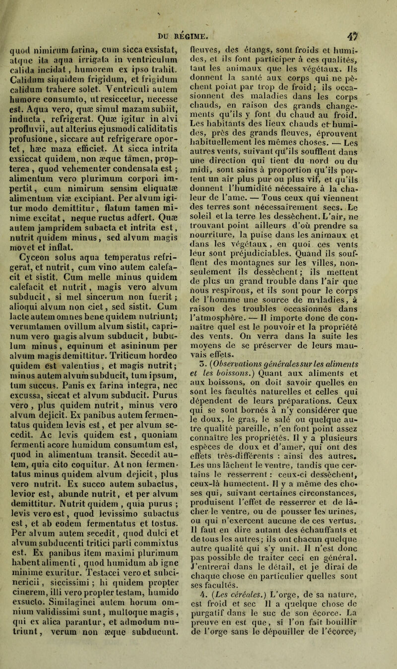 quod nimirüm farina, ciun sicca exsistat, atque ita aqua irrlgata in ventriculum calida incidat, humorem ex ipso trahit. Calidum siquidem frigidum, et frigidum calidum trahere solet. Yentriculi autem hurnore consumto, ut resiccetur, necesse est. Aqua vero, quæ simul raazamsubiit, inducta, réfrigérât. Quæ igitur in alvi profluvii, aut alterius ejusmodi caliditatis profusione, siccare aut refrigerare opor- tet, hæc maza efficiet. At sicca intrita exsiccat quidem,non æque tamen,prop- terea , quod vehementer condensata est ; alimenlum vero plurimum corpori im- pertit, cura nimirum sensim eliquatæ alimentum viæ excipiant. Per alvum igi- tur modo demittitur, flatum tamen mi- nime excitât, neque ructus adfert. Quæ autem jampridem subacta et intrita est, nutrit quidem minus, sed alvum magis movet et inflat. Cyceon solus aqua temperatus réfri- gérât, et nutrit, cum vino autem ealefa- cit et sistit. Cum nielle minus quidem calefacit et nutrit, magis vero alvum subducit, si mel sincerum non fuerit ; alioqui alvum non ciet, sed sistit. Cum lacté autem omnes bene quidem nutriunt; verumtamen ovillum alvum sistit, capri- num vero magis alvum subducit, bubu- lum minus , equinum et asininum per alvum magis demittitur. Triticura hordeo quidem est valentius, et magis nutrit; minus autem alvum subducit, tuni ipsum, tum succus. Panis ex farina integra, nec excussa, siccat et alvum subducit. Purus vero, plus quidem nutrit, minus vero alvum dejicit. Ex panibus autem fermen- tatus quidem levis est, et per alvum se- cedit. Ac levis quidem est, quoniam fermenti acore humidum consumtum est, quod in alimentum transit. Secedit au- tem, quia cito coquitur. At non fermen- tatus minus quidem alvum dejicit, plus vero nutrit. Ex succo autem subactus, levior est, abunde nutrit, et per alvum demittitur. Nutrit quidem , quia purus ; levis vero est, quod levissimo subactus est, et ab eodem fermentatus et tostus. Per alvum autem secedit, quod dulci et alvum subducenti tritici parti commixtus est. Ex panibus item maximi plurimum habent alimenti, quod humidum ab igné minime exuritur. Testacei vero et subci- nericii, siccissimi ; hi quidem propter cinerem, illi vero propter teslam, liumido exsuclo. Similaginei autem horum om- nium validissimi sunt, mulloque magis , qui ex alica parantur, et admodum nu- triunt, verum non æque subducunt. fleuves, des étangs, sont froids et humi- des, et ils font participer à ces qualités, tant les animaux que les végétaux. Ils donnent la santé aux corps qui ne pè- chent point par trop de froid; ils occa- sionnent des maladies dans les corps chauds, en raison des grands change- ments qu’ils y font du chaud au froid. Les habitants des lieux chauds etr-humi- des, près des grands fleuves, éprouvent habituellement les mêmes choses. •— Les autres vents, suivant qü’ils soufflent dans une direction qui tient du nord ou du midi, sont sains à proportion qu’ils por- tent un air plus pur ou plus vif, et qu’ils donnent l’humidité nécessaire à la cha- leur de l’ame. — Tous ceux qui viennent des terres sont nécessairement secs. Le soleil et la terre les dessèchent. L’air, ne trouvant point ailleurs d’où prendre sa nourriture, la puise dans les animaux et dans les végétaux, en quoi ces vents leur sont préjudiciables. Quand ils souf- flent des montagnes sur les villes, non- seulement ils dessèchent; ils mettent de plus un grand trouble dans l’air que nous respirons, et ils sont pour le corps de l’homme une source de maladies, à raison des troubles occasionnés dans l’atmosphère. — Il importe donc de con- naître quel est le pouvoir et la propriété des vents. On verra dans la suite les moyens de se préserver de leurs mau- vais effets. 3. (Obsèrvations générales sur les aliments et les boissons.) Quant aux aliments et aux boissons, on doit savoir quelles en sont les facultés naturelles et celles qui dépendent de leurs préparations. Ceux qui se sont bornés à n’y considérer que le doux, le gras, le salé ou quelque au- tre qualité pareille, n’en font point assez connaître les propriétés. Il y a plusieurs espèces de doux et d’amer, qui ont des effets très-différents : ainsi des autres. Les uns lâchent le ventre, tandis que cer- tains le resserrent : ceux-ci dessèchent, ceux-là humectent. Il y a même des cho- ses qui, suivant certaines circonstances, produisent l’effet de resserrer et de lâ- cher le ventre, ou de pousser les' urines, ou qui n’exercent aucune de ces vertus. Il faut en dire autant des échauffants et de tous les autres; ils ont chacun quelque autre qualité qui s’y unit. Il n’est donc pas possible de traiter ceci en général. J’entrerai dans le détail, et je dirai de chaque chose en particulier quelles sont ses facultés. 4. (Les céréales.) L’orge, de sa nature, est froid et sec II a quelque chose de purgatif dans le suc de son écorce. La preuve en est que, si l’on fait bouillir de l’orge sans le dépouiller de l’écorce,