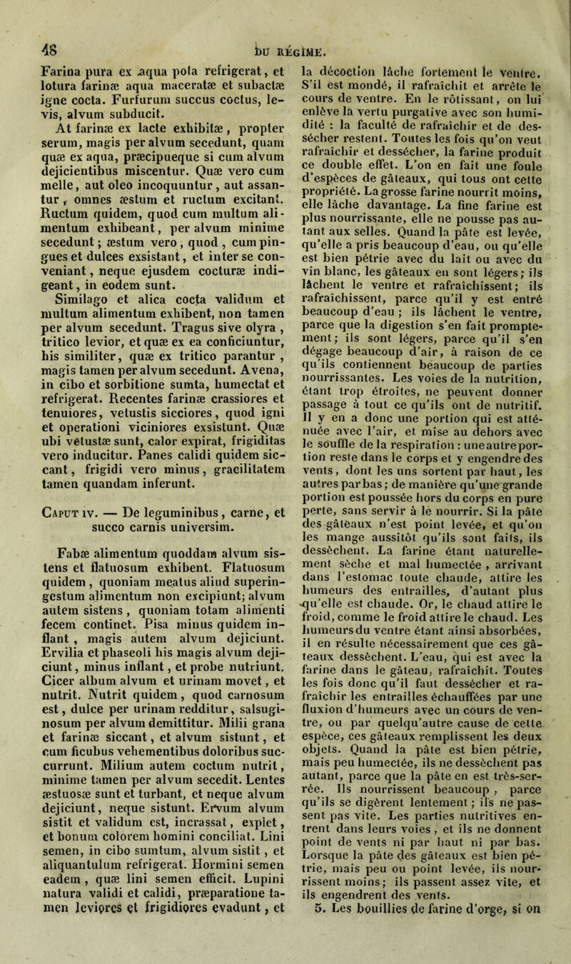 Farina pura ex .aqua pofa réfrigérât, et lotura farinæ aqua maceratæ et subaclæ igné cocta. Furfurum succus coclus, le- vis, alvum subducit. At farinæ ex lacté exhibitæ, propter sérum, magis per alvum secedunt, quam quæ ex aqua, præcipueque si cum alvum dejicientibus miscentur. Quæ vero cum melle, aut oleo incoquuntur , aut assan- tur , omnes æstum et ructum excitant. Ructum quidem, quod cum multum ali - mentum exbibeant, per alvum minime secedunt ; æstum vero , quod , cumpin- gues et dulces exsistant, et inter se con- venant , neque ejusdem cocturæ indi- geant, in eodem sunt. Similago et alica cocta validum et multum alimentum exhibent, non tamen per alvum secedunt. Tragus sive olyra , tritico levior, et quæ ex ea conficiuntur, his similiter, quæ ex tritico parantur , magis tamen per alvum secedunt. Avena, in cibo et sorbitione sumta, humectât et réfrigérât. Recentes farinæ crassiores et tenuiores, vetustis sicciores, quod igni et operationi viciniores exsistunt. Quæ ubi vetustæsunt, calor expirât, frigiditas vero inducitur. Panes calidi quidem sic- cant, frigidi vero minus, gracilitatem tamen quandam inferunt. Caputiv. — De leguminibus, carne, et succo carnis universim. Fabæ alimentum quoddam alvum sis- tens et flatuosum exhibent. Flatuosum quidem , quoniam me.atus aliud superin- gestura alimentum non excipiunt; alvum autem sistens , quoniam totam alimenti fecem continet. Pisa minus quidem in- flant , magis autem alvum dejiciunt. Ervilia et phaseoli his magis alvum deji- ciunt, minus inflant, et probe nutriunt. Cicer album alvum et urinam movet, et nutrit. Nutrit quidem, quod carnosum est, dulce per urinam redditur, salsugi- nosum per alvum demittitur. Milii grana et farinæ siccant, et alvum sistunt, et cum ficubus vehementibus doloribus suc- currunt. Milium autem coctum nutrit, minime tamen per alvum secedit. Lentes æstuosæ sunt et turbant, et neque alvum dejiciunt, neque sistunt. ErVum. alvum sistit et validum est, incrassat, explet, et bonum colorem homini conciliât. Lini semen, in cibo sumtum, alvum sistit, et aliquantulum réfrigérât. Hormini semen eadem , quæ lini semen efficit. Lupini natura validi et calidi, præparatione ta- men leviçres et frigidiores evadunt, et la décoction lâche fortement le ventre. S’il est mondé, il rafraîchit et arrête le cours de ventre. En le rôtissant, on lui enlève la vertu purgative avec son humi- dité : la faculté de rafraîchir et de des- sécher restent. Toutes les fois qu’on veut rafraîchir et dessécher, la farine produit ce double effet. L’on en fait une foule d’espèces de gâteaux, qui tous ont cette propriété. La grosse farine nourrit moins, elle lâche davantage. La fine farine est plus nourrissante, elle ne pousse pas au- tant aux selles. Quand la pâte est levée, qu’elle a pris beaucoup d’eau, ou qu'elle est bien pétrie avec du lait ou avec du vin blanc, les gâteaux en sont légers; ils lâchent le ventre et rafraîchissent; ils rafraîchissent, parce qu’il y est entré beaucoup d’eau ; ils lâchent le ventre, parce que la digestion s’en fait prompte- ment; ils sont légers, parce qu’il s’en dégage beaucoup d’air, à raison de ce qu’ils contiennent beaucoup de parties nourrissantes. Les voies de la nutrition, étant trop étroites, ne peuvent donner passage à tout ce qu'ils ont de nutritif. Il y en a donc une portion qui est atté- nuée avec l’air, et mise au dehors avec le souffle de la respiration : uneautrepor- tion reste dans le corps et y engendre des vents, dont les uns sortent par haut, les autres par bas ; de manière qu’une grande portion est poussée hors du corps en pure perte, sans servir à le nourrir. Si la pâte des gâteaux n'est point levée, et qu’on les mange aussitôt qu’ils sont faits, ils dessèchent. La farine étant naturelle- ment sèche et mal humectée , arrivant dans l’estomac toute chaude, attire les humeurs des entrailles, d’autant plus *qu’elle est chaude. Or, le chaud attire le froid, comme le froid attire le chaud. Les humeurs du ventre étant ainsi absorbées, il en résulte nécessairement que ces gâ- teaux dessèchent. L’eau, qui est avec la farine dans le gâteau, rafraîchit. Toutes les fois donc qu’il faut dessécher et ra- fraîchir les entrailles échauffées par une fluxion d’humeurs avec un cours de ven- tre, ou par quelqu’autre cause de celte espèce, ces gâteaux remplissent les deux objets. Quand la pâte est bien pétrie, mais peu humectée, ils ne dessèchent pas autant, parce que la pâte en est très-ser- rée. Ils nourrissent beaucoup , parce qu’ils se digèrent lentement ; ils ne pas- sent pas vite. Les parties nutritives en- trent dans leurs voies , et ils ne donnent point de vents ni par haut ni par bas. Lorsque la pâte des gâteaux est bien pé- trie, mais peu ou point levée, ils nour- rissent moins; ils passent assez vite, et ils engendrent des vents. 5. Les bouillies de farine d’orge, si on