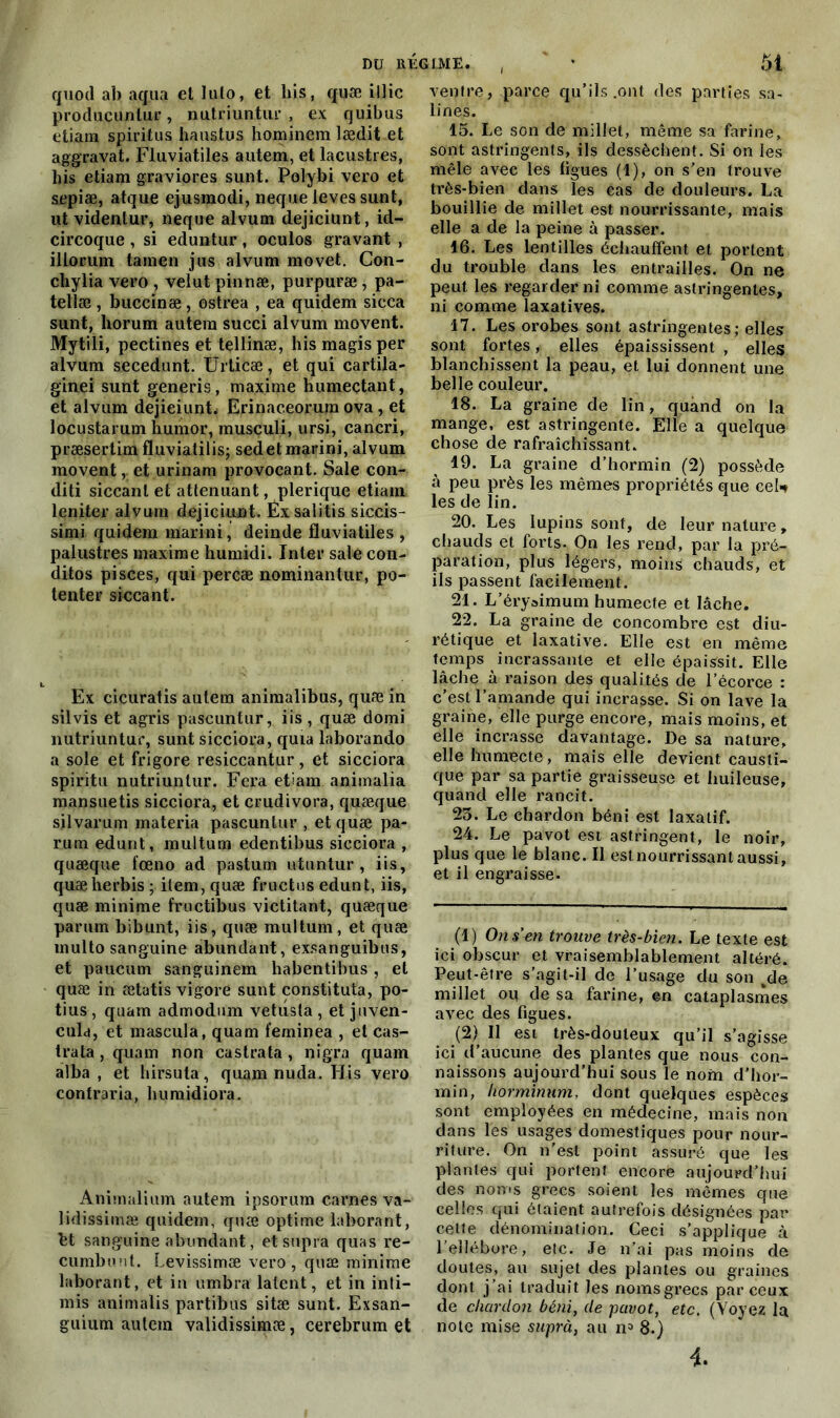 quod ab aqua et lato, et bis, quæ illic produçuntur, nutriuntur , ex quibus etiam spiritus haustus hominem lædit et aggravât. Fluviatiles autem, et lacustres, bis etiam graviores sunt. Polybi vero et sepiæ, atque ejusmodi, neque leves sunt, ut videntur, neque alvum dejiciunt, id- circoque , si eduntur, oculos gravant , illorum tamen jus alvum movet. Con- cliylia vero , velut pinnæ, purpuræ, pa- tellæ, buccinæ, ostrea , ea quidem sicca sunt, horum autem succi alvum movent. Mytili, pectines et tellinæ, bis magisper alvum secedunt. Urticæ, et qui cartila- ginei sunt generis, maxime humectant, et alvum dejieiunt. Erinaceorum ova, et locustarum bumor, musculi, ursi, cancri, præsertimfluvialilisj sedetmarini, alvum movent, et urinam provocant. Sale con- diti siccanl et atténuant, plerique etiam leniter alvum dejiciunt. Exsalitis siceis- simi quidem marini, deinde fluviatiles, palustres maxime bumidi. Inter sale con- ditos pisces, qui percæ nominantur, po- tenter siccant. Ex cicuratis autem animalibus, quæ in silvis et agris pascuntur, iis , quæ domi nutriuntur, sunt sicciora, quia laborando a sole et frigore resiccantur, et sicciora spiritu nutriuntur. Fera etiam animalia mansuetis sicciora, et crudivora, quæque silvarum materia pascuntur , et quæ pa- rum edunt, multum edentibus sicciora , quæque fœno ad pastum utuntur , iis, quæberbis ; item, quæ fructus edunt, iis, quæ minime fructibus victitant, quæque parum bibunt, iis, quæ multum, et quæ multo sanguine abundant, exsanguibus, et paucum sanguinem habentibus, et quæ in ætatis vigore sunt constituta, po- tius, quam admodum vetusla, et juven- cula, et maseula, quam feminea , et cas- trata, quam non castrata, nigra quam alba , et hirsuta, quam nuda. His vero contraria, buraidiora. Animalium autem ipsorum carnes va- lidissimæ quidem, quæ optime laborant, bt sanguine abundant, et supra quas re- cumbuut. Levissimæ vero, quæ minime laborant, et in ambra latent, et in inti— mis animalis partibus sitæ sunt. Exsan- guium autem validissimæ, cerebrum et ventre, parce qu’ils .ont des parties sa- lines. 15. Le son de millet, même sa farine, sont astringents, ils dessèchent. Si on les mêle avec les ligues (1), on s’en trouve très-bien dans les cas de douleurs. La bouillie de millet est nourrissante, mais elle a de la peine à passer. 16. Les lentilles échauffent et portent du trouble dans les entrailles. On ne peut les regarder ni comme astringentes, ni comme laxatives. 17. Les orobes sont astringentes; elles sont fortes, elles épaississent , elles blanchissent la peau, et lui donnent une belle couleur. 18. La graine de lin, quand on la mange, est astringente. Elle a quelque chose de rafraîchissant. 19. La graine d’hormin (2) possède à peu près les mêmes propriétés que cel* les de lin. 20. Les lupins sont, de leur nature, chauds et forts. On les rend, par la pré- paration, plus légers, moins chauds, et ils passent facilement. 21. L’éryaimum humecte et lâche. 22. La graine de concombre est diu- rétique et laxative. Elle est en même temps incrassante et elle épaissit. Elle lâche à raison des qualités de l’écorce : c’est l’amande qui incrasse. Si on lave la graine, elle purge encore, mais moins, et elle incrasse davantage. De sa nature, elle humecte, mais elle devient causti- que par sa partie graisseuse et huileuse, quand elle rancit. 23. Le chardon béni est laxatif. 24. Le pavot est astringent, le noir, plus que le blanc. Il est nourrissant aussi, et il engraisse. (1) On s'en trouve très-bien. Le texte est ici obscur et vraisemblablement altéré. Peut-être s’agit-il de l’usage du son 4de millet ou de sa farine, en cataplasmes avec des figues. (2) Il est très-douteux qu’il s’agisse ici d’aucune des plantes que nous con- naissons aujourd’hui sous le nom d’hor- min, horminum, dont quelques espèces sont employées en médecine, mais non dans les usages domestiques pour nour- riture. On n’est point assuré que les plantes qui portent encore aujourd’hui des noms grecs soient les mêmes que celles qui ôtaient autrefois désignées par cette dénomination. Ceci s’applique à l’ellébore, etc. Je n’ai pas moins de doutes, au sujet des plantes ou graines dont j’ai traduit les nomsgrecs par ceux de chardon béni, de pavot, etc. (Voyez la note mise suprà, au n1 2 3 8.) 4.