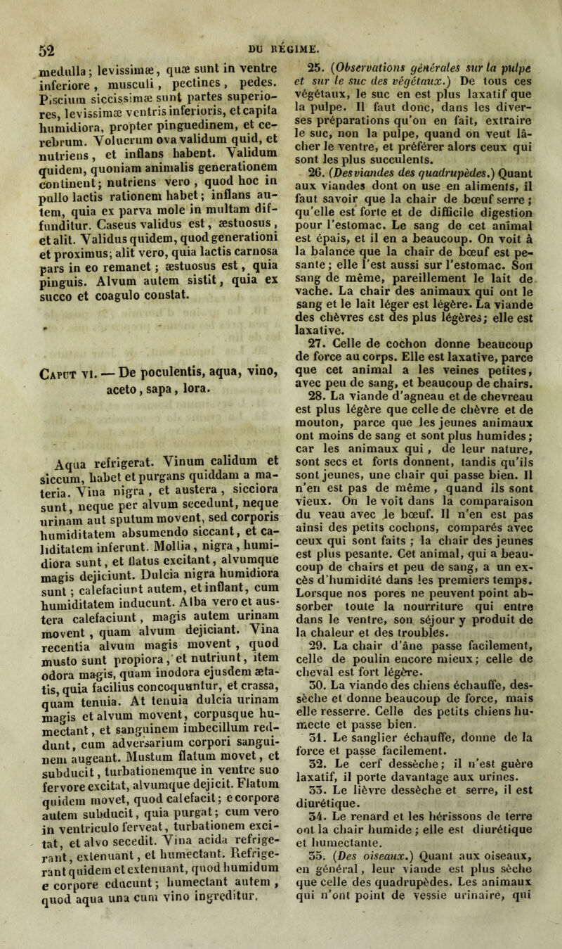 medulla ; levissimæ, quæ sunt in ventre inferiore , musculi, pectines , pedes. Piscium siccissimæ sunt partes superio- res, levissimæ ventrisinferioris, etcapifa humidiora, propter pinguedinem, et ce- rebrum. Yolucrum ovavalidum quid, et nutriens, et inflans habent. Yalidum quidem, quoniam animalis generationem continent; nutriens vero , quod hoc in pullo lactis ralionem habet ; inflans au- tem, quia ex parva mole in multam dif- funditur. Caseus validus est, æstuosus , et alit. Yalidus quidem, quod generationi et proximus; alit vero, quia lactis carnosa pars in eo remanet ; æstuosus est, quia pinguis. Alvum autem sistit, quia ex succo et coagulo constat. Caput vi. — De poculentis, aqua, vino, aceto, sapa, lora. Aqua réfrigérât. Vinum calidum et siccum, habet etpurgans quiddam a ma- teria. Yina nigra , et austera , sicciora sunt, neque per alvum secedunt, neque urinam aut sputum movent, sed corporis humiditatem absumendo siccant, et ca- liditatem inïerunt. Mollia, nigra , humi- diora sunt, et tlatus excitant, alvumque magis dejieiunt. Dulcia nigra humidiora sunt ; calefaciunt autem, etinflant, cum humiditatem inducunt. Alba vero et aus- tera calefaciunt, magis autem urinam movent , quam alvum dejiciant. Yina recentia alvum magis movent , quod musto sunt propiora, et nutriunt, item odora magis, quam inodora ejusdem æta- tis, quia facilius concoquuntur, et crassa, quam tenuia. At tenuia dulcia urinam magis et alvum movent , corpusque hu- mectant , et sanguinem imbecillum red- dunt, cum adversarium corpori sangui- nem augeant. Mustum flatum movet, et subdueit, turbationemque in ventre suo fervore excitât, alvumque dejicit. Flatum quidem movet, quod calefacit ; ecorpore autem subdueit, quiapurgat; cum vero in ventriculo ferveat, turbatiouem exci- tât, etalvo secedit. Yina acida réfrigé- rant, exténuant, et humectant. Réfrigé- rant quidem et exténuant, quod humidum e cor pore educunt ; humectant autem , quod aqua una cum vino ingreditur. 25. (Observations générales sur ta pulpe et sur le suc des végétaux.) De tous ces végétaux, le suc en est plus laxatif que la pulpe. Il faut donc, dans les diver- ses préparations qu’on en fait, extraire le suc, non la pulpe, quand on veut lâ- cher le ventre, et préférer alors ceux qui sont les plus succulents. 26. (Desviandes des quadrupèdes.) Quant aux viandes dont on use en aliments, il faut savoir que la chair de bœuf serre ; qu’elle est forte et de difficile digestion pour l’estomac. Le sang de cet animal est épais, et il en a beaucoup. On voit à la balance que la chair de bœuf est pe- sante ; elle l’est aussi sur l’estomac. Son sang de même, pareillement le lait de vache. La chair des animaux qui ont le sang et le lait léger est légère. La viande des chèvres est des plus légères; elle est laxative. 27. Celle de cochon donne beaucoup de force au corps. Elle est laxative, parce que cet animal a les veines petites, avec peu de sang, et beaucoup de chairs. 28. La viande d’agneau et de chevreau est plus légère que celle de chèvre et de mouton, parce que les jeunes animaux ont moins de sang et sont plus humides; car les animaux qui , de leur nature, sont secs et forts donnent, tandis qu’ils sont jeunes, une chair qui passe bien. Il n’en est pas de même , quand ils sont vieux. On le voit dans la comparaison du veau avec je bœuf. Il n’en est pas ainsi des petits cochons, comparés avec ceux qui sont faits ; la chair des jeunes est plus pesante. Cet animal, qui a beau- coup de chairs et peu de sang, a un ex- cès d’humidité dans les premiers temps. Lorsque nos pores ne peuvent point ab- sorber toute la nourriture qui entre dans le ventre, son séjour y produit de la chaleur et des troubles. 29. La chair d’âne passe facilement, celle de poulin encore mieux; celle de cheval est fort légère. 30. La viande des chiens échauffe, des- sèche et donne beaucoup de force, mais elle resserre. Celle des petits chiens hu- mecte et passe bien. 51. Le sanglier échauffe, donne de la force et passe facilement. 32. Le cerf dessèche; il n’est guère laxatif, il porte davantage aux urines. 53. Le lièvre dessèche et serre, il est diurétique. 34. Le renard et les hérissons de ferre ont la chair humide ; elle est diurétique et humectante. 35. (Des oiseaux.) Quant aux oiseaux, en général, leur viande est plus sèche que celle des quadrupèdes. Les animaux qui n’ont point de vessie urinaire, qui