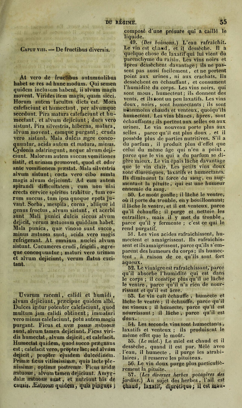 Caput viii. — De fructibus diversis. At vero de fructibus autumnalibus habet se res adhunemodum. Qui sera en quidem inclusum habent, ii alvum magis movent. Viridesitem magis, quam sicci. Horum autem facultas dicta est. Mora calefaciunt et humectant, per alvumque secedunt. Pira matura calefaciunt et hu- mectant, et alvum dejiciunt ; dura vero sistunt. Pira silvestria, hiberna, matura, alvum movent, eamque purgant ; cruda vero sistunt. Mala dulcia ægre conco- quuntur, acida autem et matura, minus. Cydonia adstringunt, neque alvum deji- ciunt. Malorum autem succus vomitiones sistit, et urinam promovet, quod et odor ante vomitionem præstat. Mala silvestria alvum sistunt ; cocta vero cibo sumta magis alvum dejiciunt. Ad eam autem spirandi difficultatem, cum non nisi erecta cervice spiritus trahitur, tum eo- rum succus, tum ipsa quoque epota ju- vant. Sorba , mespila , corna , aliique id genus fructus , alvum sistunt, et acerbi sünt Mali punici dulcis siccus alvum dejicit, verum æstuosum quiddam habet. Mala punica, quæ vinoso sunt succo , minus æstuosa sunt; acida vero magis réfrigérant. At omnium nuclei alvum sistunt. Cucumeres crudi, frigidi, ægrer que concoquuntur ; maturi vero urinam et alvum dejiciunt, verum flatus exci- tant. Uvarum racemi, calidi et humidi, alvum dejiciunt, præcipue quidem albi. Dulces igitur potenter calefaciunt, quod multurn jam calidi obtinent ; immaturi vero minus calefaciunt, potu autem magis purgant. Ficus et uvæ passæ æstuosæ sunt, alvum tamen dejiciunt. Ficus viri- dis humectât, alvum dejicit, et calefacit. Humectât quidem, quod succo prægnàns est; calefacit vero, propter lac; sed alvum dejicit, propter ejusdem dulcedinem. Primæ ficus vitiosissimæ, quia lacté ple- nissimæ , optimæ postremæ. Ficus aridæ æstuosæ, alvum tamen dejiciunt. Amj g- dalæ æstuosæ sunt, et nutriunt his de caq&ig, ÆstuQsæ quidam, quia pipguçs; composé d’une présure qui a caillé le liquide. 49. (Des boissons.) L’eau rafraîchit. Le vin est çliaud, et il dessèche. Il a quelque chose de laxatif qui lui vient du parenchyme du raisin. Les vins noirs et âpres dessèchent davantage ; ils ne pas- sent pas aussi facilement, et ne portent point aux urines, ni aux crachats. Ils dessèchent en échauffant, et consument l’humidité du corps. Les vins noirs, qui sont mous, humectent; ils donnent des vents, et ils sont un peu laxatifs. Les vins doux, noirs, sont humectants; ils sont néanmoins chauds et venteux, quoiqu’ils humectent. Les vins blancs, âpres, sont échauffants ; ils portent aux selles ou aux urines. Le vin nouveau porte plus aux selles , parce qu’il est plus doux , et il possède plus de parties nutritives. S’il a du parfum , il produit plus d’effet que celui du même âge qui n’en a point , parce que le vin qui a du parfum se di- gère mieux. Le vin épais lâche davantage que le vin clair. Les petits vins doux sont diurétiques, laxatifs et humectants. Ils diminuent la force du sang, en aug- mentant la pituite, qui est une humeur ennemie du sang. 50. Le moût gonfle; il lâche le ventre, où il porte du trouble, en y bouillonnant; il lâche le ventre, et il est venteux, parce qu’il échauffe ; il purge et nettoie les entrailles , mais il y met du trouble , parce qu’il y fermente ; c’est ce qui le rend purgatif. 51. Les vins acides rafraîchissent, hu- mectent et amaigrissent. Ils rafraîchis- sent et ils amaigrissent, parce qu’ils s’em- parent des humeurs du corps ; ils humec- tent , à raison de ce qu’ils sont fort aqueux. 52. Le vinaigre est rafraîchissant, parce qu’il absorbe l’humidité qui est dans le corps ; il constipe plus qu’il ne lâche le ventre, parce qu’il n’a rien de nour- rissant et qu’il est âcre. 55. Le vin cuit échauffe , humecte et lâche le ventre ; il échauffe, parce qu’il est vineux ; il humecte, parce qu’il est nourrissant ; il lâche , parce qu’il est doux. 54. Les seconds vins sont humectants, laxatifs et venteux ; ils produisent le même effet que le moût. 55. (Le miel.) Le miel est chaud et il dessèche, quand il est pur. Mêlé aveo l’eau, il humecte , il purge les atrabi- laires , il resserre les pituiteux. 56. Le vin doux purge plus particuliè- rement la pituite. 57. (Les diverses herbes potagères des jardins.) Au sujet des herbes , l’ail est çhaud, laxatif, diurétique; il est mau-