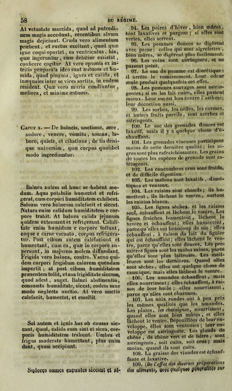 At Yetustate marcida, quod ad putredi- nem magis accedunt, recentibus alvum magis dejiciunt. Cruda vero alimentum præbent, et ructus excitant, quod quæ igné coqui oporiet, ea ventriculus , bis, quæ ingeruntur , cum debilior exsistat , conficere cogitur. At vero opsonia ex in- tritis præparaîa ideosunt æstuosa et hu- mida, quod pinguia , ignea et calida , et inæquales inter se vires sortita, in eodem résident. Quæ vero muria condiuntur , meliora , et minime æstuosa. Caput x. — De balneis, unctione, acre , sudore , venere, vomitu , sorniio, la- bore, quiete, et cibatione ; de iisdeni- que universim , quæ corpus quolibet modo ingrediuntur. Balnea autem ad hune se diabent rno- dum. Aqua potabilis humectât et réfri- gérât, cum corpori humiditatem exhibeat. Salsum vero balneum calefacit et siccat. jNaturaenim calidum humiditatem e cor- pore trahit. At balnea calida jéjunum quidem exténuant et réfrigérant. Calidi- tate enim humidum e corpore toilunt, eoque e carne vacuato , corpus refrigera- tur. Post cibum autem calefaciunt et humectant, cum ea, quæ in corpore su- persunt, in majorera molem diffundant. Frigida vero balnea, contra. Vacuo qui- dem corpori frigidum calorem quendam impertit ; at post cibum humiditatem præsentem tollit, et sua frigiditate siccum, quod adest, auget. Balnei abstinentia, consumta humiditate, siccat, eodem sane modo neglecta unctio. At vero unctio calefacit, humectât, et emollit. Sol autem et ignis has ob causas sic- cant, quod, calida cum sint et sicca, cor- poris humiditatem trahunt. Umbra et frigus moderate humectant, plus enim dant, quam accipiunt. Siidçres omuçs çxçuutes siccaut et at- 94. Les poires d’hiver, bien mûres, sont laxatives et purgent ; si elles sont vertes, elles serrent. 95. Les pommes douces se digèrent avec peine ; celles qui sont aigrelettes , bien mûres, se digèrent plus facilement. 96. Les coins sont astringents, et ne passent point. 97. Le suc de pomme est diurétique : il arrête le vomissement. Leur odeur seule produit quelquefois cet effet. 98. Les pommes sauvages sont astrin- gentes? si on les fait cuire, elles passent mieux. Leursucest bon contre l’asthme; leur décoction aussi. 99. Les sorbes, les nèfles, les cormes, et autres fruits pareils, sont acerbes et astringents. 100. Le suc des grenades douces est laxatif, mais il y a quelque chose d’é- chauffant. 101. Les grenades vineuses participent moins de cette dernière qualité ; les ai- gres sont plus rafraîchissantes. Les grains de toutes les espèces de grenade sont as- tringents. 102. Les concombres crus sont froids, et de difficile digestion. 103. Les melons sont laxatifs , diuré- tiques et venteux. 104. Les raisins sont chauds ; ils hu- mectent , ils lâchent le ventre, surtout les raisins blancs. 105. Les figues sèches, et les raisins secs, échauffent et lâchent le ventre. Les figues fraîches humectent , lâchent le ventre et échauffent ; elles humectent, parce qu’elles ont beaucoup de suc ; elles échauffent , à raison du lait du figuier qui est échauffant; elles lâchent le ven- tre, parce qu’elles sont douces. Lés pre- mières figues sont les moins saines, parce qu’elles sont plus laiteuses. Les meil- leures sont les dernières. Quand elles sont sèches , elles ont quelque chose de caustique, mais elles lâchent le ventre. 106. Les amandes échauffent , mais elles nourrissent ; elles échauffent, à rai- son de leur huile ; elles nourrissent, parce qu’elles sont charnues. 107. Les noix rondes ont à peu près les mêmes qualités que les amandes. Les plates , les châtaignes, nourrissent, quand elles sont bien mûres , et elles lâchent le ventre. Dépouillées de leur en- veloppe, elles sont venteuses ; leur en- veloppe est astringente. Les glands de chêne , de chêne vert et de hêtre , sont astringents , soit cuits, soit crus ; mais moins, quand ils sont cuits. 108. La graisse des viandes est échauf- fante et laxative. 109. (De l’effet des diverses préparations d® alimçntSf wçç quçtquw gçnçralités sur