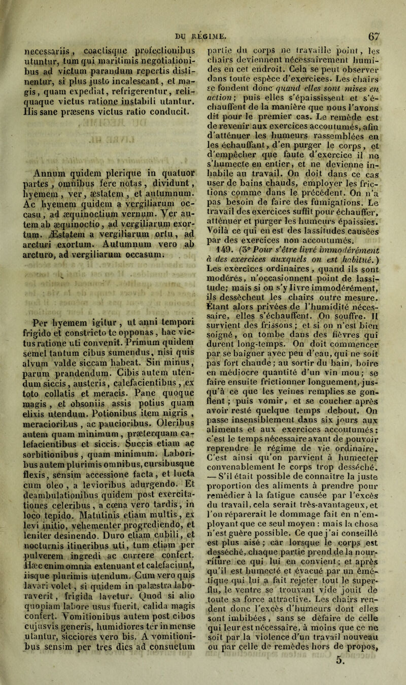 necessariis, coaclisque profectionibus utuntur, tum qui inaritimis negotialioni- bus ad victum parandum repartis disii- nentur, si plus juste incalescant, et ma- gis, quam expédiât, refrigerentur, reli- quaque victus ratione instabili utantur. His sane præsens victus ratio conducit. Annum quidem plerique in quatuor partes , omnibus fere notas , dividunt, hyemern , ver, æslatem , et aulumnum. Ac liyemem quidem a vergiliarum oc- casu, ad æquinoctium vernum. y.er au- temab æquinoctio, ad vergiliarum exor- tum. Æstatem a vergiliarum orlu, ad arcturi exortuin. Aulumnum vero ab arcturo, ad vergiliarum occasum. Per liyemem igitur , ut anni lempori frigido et constricto te opponas, bac vic- tus ratione uti convenit. Primum quidem semel tantum cibus sumendus, nisi quis alvum vakle siccam liabeat. Sin minus, parum prandendum. Cibis aulem uten- dum siccis, austeris, calefacientibus , ,ex toto collatis et meracis. Pane quoque magis , et obsoniis assis potius quam elixis utendum. Potiônibus item ni gris , meracioribus , ac paucioribus. Oleribus autem quam minimum , præterquam ca- lefacientibus et siccis. Succis etiam ac sorbitionibus , quam minimum. Labori- bus autem plurimis omnibus, cursibusque flexis, sensim accessione facta, et lucta cum oleo , a levioribus adurgendo. Et deambuîatioiiibus quidem post exercita- tiones celeribus , a cœna vero tardis, in loco tepido. Matutinis etiam multis, ex levi initio, vçliementer progrediendo, et leniter desinendo. Duro etiam cubili, et nocturnis itineribus uti, tum etiam per pulverem ingredi ac currere confert. Hæc enim omnia exténuant et calefaciunt, iisque plurimis utendum. Cum vero quis la va ri volet, si quidem in palæstralabo- raverit, frigida lavetur. Quod si aîio quopiam labore usus fuerit, calida magis confert. Yomitionibus autem post cibos cujusvis generis, humidiores ter inmcnse utantur, sicciores vero bis. A vomitioni- bus sensim per très dies ad consuetum partie du corps ne travaille point, les chairs deviennent nécessairement humi- des en cet endroit. Cela se peut observer dans toute espèce d’exercices. Les chairs se fondent donc quand elles sont mises en action; puis elles s’épaississent et s’é- chauffent de la manière que nous l’avons dit pour le premier cas. Le remède est de revenir aux exercices accoutumés, afin d’atténuer les humeurs rassemblées en les échauffant, d’en purger le corps, et d’empêcher que faute d’exercice il no s’humecte en entier, et ne devienne in- habile au travail. On doit dans ce cas user de bains chauds, employer les fric- tions comme dans le précédent. On n’a pas besoin de faire des fumigations. Le travail des exercices suffit pour échauffer, atténuer et purger les humeurs épaissies* Voilà ce qui en est des lassitudes causées par des exercices non accoutumés. 149. (5° Pour s'être livré immodérément à des exercices auxquels on est habitué. ) Les exercices ordinaires , quand ils sont modérés, n’occasionnent point de lassi- tude; mais si on s’y livre immodérément, ils dessèchent les chairs outre mesure. Étant alors privées de l’humidité néces- saire, elles s’échauffent. On souffre. II survient des frissons ; et si on n’esl bien soigné, on tombe dans des fièvres qui durent long-temps. On doit commencer par se baigner avec peu d’eau, qui ne soit pas fort chaude; au sortir du bain, boire en médiocre quantité d’un vin mou; se faire ensuite frictionner longuement, jus- qu’à ce que les veines remplies se gon- flent ; puis vomir, et se coucher après avoir resté quelque temps debout. On passe insensiblement dans six jours aux aliments et aux exercices accoutumés: c’est le temps nécessaire avant de pouvoir reprendre le régime de vie ordinaire. C'est ainsi qu'on parvient à humecter convenablement le corps trop desséché. — S’il était possiblé de connaître la juste proportion des aliments à prendre pour remédier à la fatigue causée par l’excès du travail, cela serait très-avantageux, et l’on réparerait le dommage fait en n’em- ployant que ce seul moyen : mais la chose n’est guère possible. Ce que j’ai conseillé est plus aisé; car lorsque le corps est desséché, chaque partie prend çle la nour- riture ce qui lui en convient ; et après qu’il est humecté et évacué par un émé- tique qui lui a fait rejeter tout le super- flu, le ventre se trouvant vide jouit de toute sa force attractive. Les chairs ren- dent donc l’excès d’humeurs dont elles sont imbibées, sans se défaire de celle qui leur est nécessaire, à moins que ce ne soit par la violence d'un travail nouveau ou par celle de remèdes hors de propos,