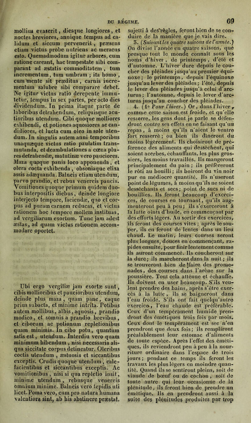 mollius evaserit, diesque longiores, et noctes breviores, annique tempus ad ca- lidum et siccura pervenerit , præsens etiam victus probe nutriens ac meracus esto. Quemadmodura igilur arbores, cura ratione careant, hac tempestate sibi com- parant ad æstatis comnioditatem , tum incrementum, tum umbram ; ita homo , cura mente sit præditus , carnis incre- mentum salubre sibi comparare débet. ÎNe igitur victus ratio derepente immu- tetur, tempus in sex partes, per .octo dies dividendum. In prima itaque parte de laboribus detraliendum, reliquisque acu- tioribus ulendutn. Cibi quoque molliores exhibendi, et potiones aquosiores accan- didiores, et lucta cum oleo in sole uten- dum. In singulis autem anni temporibus unaquæque victus ratio paulatim trans- mutanda, et deambulationes a cœna'plu- resdetrahendæ, matutinæ veropauciores. Maza quoque panis loco apponenda, et olera eocta exhibenda , obsoniaque elixa assis adæquanda. Balneis etiam utendum, parvo prandio, et rebus venereis paucis. Yoinitiones quoque primum quidem duo- bus inlerpositis diebus, deinde longiore interjecto tempore, faciendæ, quo et cor- pus ad puramcarnem reducas, et victus rationem hoc tempore mollem instituas, ad vergiliarum exortum. Tuncjam adest æstas, ad quam victus rationem accorn- modare oportet. Ubi ergo vergiliæ jam exortæ sunt, cibismollioribus et paucioribus utendum, deinde plus maza , quam pane, eaque prius subacta, et minime intrita. Potibus autem mollibus, albis, aquosis, prandio modico, et somnis a prandio brevibus , et ciborum ac potionum repletionibus quam minimis. In cibo potu, quantum satis est, utendum. Interdiu vero quam minimum bibendum , nisi necessaria ali- qua siccitate corpus detineatur. Oleribus coctis utendum , æstuosis et siccantibus exceptis. Crudis quoque utendum, cale- facientibus et siccantibus exceptis. Ac vomitionibus , nisi si quarepletio insit, minime utendum, rebusque venereis omnium minime. Balneis vero lepidis uti licet.Poma vero, cumpro natura humana valentiora sint, ab bis abstinerc præstat. sujelti à des'règles, feront bien de se con- duire de la manière que je vais dire. 3. (Suivant les quatre saisons de l'année.) On divise l’année en quatre saisons, que presque tout le monde connaît sous les noms d’hiver, de printemps , d’été et d’automne. L’hiver dure depuis le cou- cher des pléiades jusqu’au premier équi- noxe ; le printemps, depuis l’équinoxe jusqu’au lever des pléiades; l’été, depuis le lever des pléiades jusqu’à celui d’arc- turus ; l’automne, depuis le lever d’arc- turus jusqu’au coucher des pléiades. 4. ( 1° Pour l’hiver. ) Or , dans l’hiver T comme celle saison est froide, et qu’elle resserre, les gens dont je parle se défen- dront contre ses effets en ne faisant qu’un repas, à moins qu’ils n’aient le ventre fort resserré ; ou bien ils dîneront du moins légèrement. Ils choisiront de pré- férence des aliments qui dessèchent, qui soient acerbes, échauffants, les plus gros- siers, les moins travaillés. Ils mangeront principalement du pain ; ils préféreront le rôti au bouilli ; iis boiront du vin noir pur en médiocre quantité. Ils n’useront point de légumes, à moins qu’ils ne soient desséchants et secs; point de sucs ni de bouillies. Ils feront beaucoup d’exerci- ces, de courses en tournant, qu’ils aug- menteront peu à peu; ils s’exerceront à la lutte oints d’huile, en commençant par des efforts légers. Au sortir des exercices, ils feront des courses vîtes ; après le sou- per, ils en feront de lentes dans un lieu chaud. Le matin, leurs courses seront plus longues, douces en commençant, ra- pides ensuite, pour finir lentement comme ils auront commencé. Ils coucheront sur la dure; ils marcheront dans la nuit ; ils se trouveront bien de Jfaire des prome- nades, des courses dans l’arène sur la poussière. Tout cela atténue et échauffe. Ils doivent en user beaucoup. S’ils veu- lent prendre des bains, après s’être exer- cés à la lutte , ils se baigneront dans l’eau froide. S’ils ont fait quelqu’autre exercice, l’eau chaude est préférable. Ceux d’un tempérament humide pren- dront des émétiques trois fois par mois. Ceux dont le tempérament est sec n’en prendront que deux fois; ils rempliront préalablement leur estomac d’aliments de toute espèce. Après l’effet des éméti- ques, ils reviendront peu à peu à la nour- riture ordinaire dans l’espace de trois jours ; pendant ce temps ils feront les travaux les plus légers en moindre quan- tité. Quand ils se sentiront pleins, soit de viande de bœuf ou de cochon , soit de toute autre qui leur occasionne de la plénitude, ils feront bien de prendre un émétique. Us en prendront aussi à la suite des plénitudes produites par trop