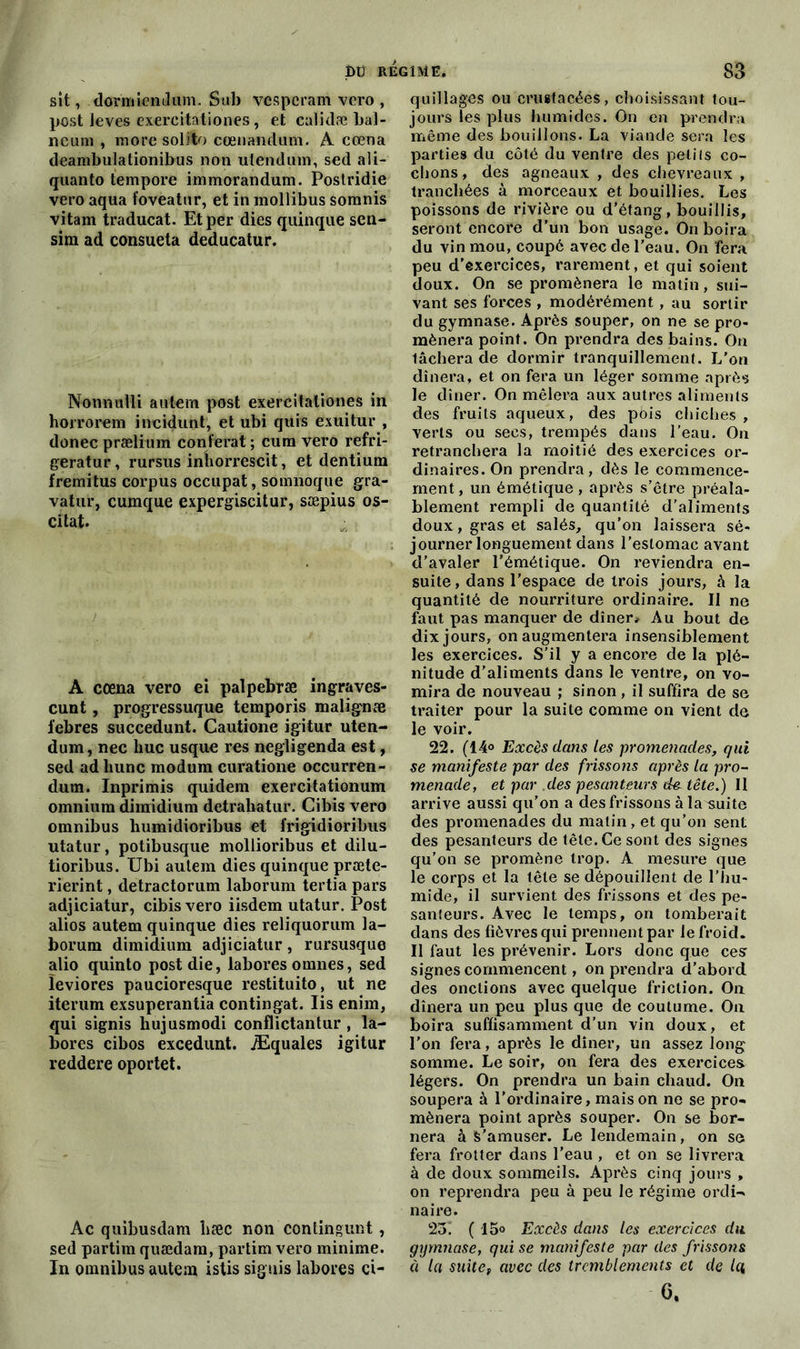 fit) REGIME. sit, dormiendiim. Sub vesperam vero , post leves exereitationes, et calidæ bai- lleur» , more solito cœnandum. A cœna deambulationibus non utendum, sed ali- quanto tempore immorandum. Postridie vero aqua t’oveatur, et in mollibus somnis vitam traducat. Et per dies quinque sen- sim ad consueta deducatur. Nonnulli aulern post exereitationes in horrorem incidunt, et ubi quis exuitur , donec præiium conférât ; cura vero refri- geratur, rursus inhorrescit, et dentium fremitus corpus occupât, somnoque gra- vatur, cumque expergiscitur, sæpius os- citat. A cœna vero ei palpebræ ingraves- cunt, progressuque temporis malig'næ i’ebres succedunt. Cautione igitur uten- dum, nec hue usque res negligenda est, sed ad liunc modum curatione occurren- dum. Inprimis quidem exercitationum omnium diraidium detrahatur. Cibis vero omnibus humidioribus et frigidioribus utatur, potibusque mollioribus et dilu- tioribus. Ubi autem dies quinque præte- rierint, detractorum laborum tertia pars adjiciatur, cibis vero iisdem utatur. Post alios autem quinque dies reliquorum la- borum dimidium adjiciatur, rursusque alio quinto post die, labores omnes, sed leviores paucioresque restituito, ut ne iterum exsuperantia contingat. Iis enhn, qui signis hujusmodi conflictantur , la- bores cibos excedunt. Æquales igitur reddere oportet. Ac quibusdam hæc non contingunt , sed partira quædam, partira vero minime. In omnibus autem istis signis labores ci- 83 quillages ou cruetacées, choisissant tou- jours les plus humides. On en prendra même des bouillons. La viande sera les parties du côté du ventre des petifs co- chons, des agneaux , des chevreaux , tranchées à morceaux et bouillies. Les poissons de rivière ou d’étang, bouillis, seront encore d’un bon usage. On boira du vin mou, coupé avec de l’eau. On fera peu d’exercices, rarement, et qui soient doux. On se promènera le matin, sui- vant ses forces , modérément, au sortir du gymnase. Après souper, on ne se pro- mènera point. On prendra des bains. On lâchera de dormir tranquillement. L’on dînera, et on fera un léger somme après le dîner. On mêlera aux autres aliments clés fruits aqueux, des pois chiches , verts ou secs, trempés dans l’eau. On retranchera la moitié des exercices or- dinaires. On prendra, dès le commence- ment , un émétique, après s’être préala- blement rempli de quantité d’aliments doux, gras et salés, qu’on laissera sé- journer longuement dans l’eslomae avant d’avaler l’émétique. On reviendra en- suite, dans l’espace de trois jours, à la quantité de nourriture ordinaire. Il ne faut pas manquer de dîner* Au bout de dix jours, on augmentera insensiblement les exercices. S’il y a encore de la plé- nitude d’aliments dans le ventre, on vo- mira de nouveau ; sinon , il suffira de se traiter pour la suite comme on vient de le voir. 22. (14° Excès dans les promenades, qui se manifeste par des frissons après la pro- menade, et par des pesanteurs tête.) 11 arrive aussi qu’on a des frissons à la^suite des promenades du matin, et qu’on sent des pesanteurs de tête. Ce sont des signes qu’on se promène trop. A mesure que le corps et la tête se dépouillent de l’hu- mide, il survient des frissons et des pe- santeurs. Avec le temps, on tomberait dans des fièvres qui prennent par le froid. Il faut les prévenir. Lors donc que cesr signes commencent, on prendra d’abord des onctions avec quelque friction. On dînera un peu plus que de coutume. On boira suffisamment d’un vin doux, et l’on fera, après le dîner, un assez long somme. Le soir, on fera des exercices légers. On prendra un bain chaud. On soupera à l’ordinaire, maison ne se pro- mènera point après souper. On se bor- nera à s’amuser. Le lendemain, on se fera frotter dans l’eau , et on se livrera à de doux sommeils. Après cinq jours , on reprendra peu à peu le régime ordi- naire. 23! (15° Excès dans les exercices du gymnase, qui se manifeste par des frissons à la suitef avec des tremblements et de la 0.