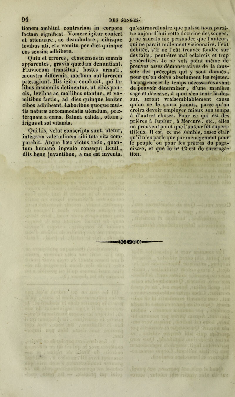 tionem ambitui contrariam in corpove factain significat. Yomere igitur confert et attenuare , ac deambulare , cibisque levibus uti, et a vomitu. per dies quinque eos sensim adhibere. Quin et errores, etaseensus in somnis apparentes , gravia quædam denuntiant. Fiuviorum transitus, hostes armali, monstra difformia, morbum autfuroreni præsagiunt. His igitur conducit, qui ta- libus insomniis detinentur, ut cibis pau- cis, levibus ac mollibus utantur, et vo- mitibus factis , ad dies quinque leniter cibos adhibeant. Laboribus quoque mul- tis naturæ accommodatis utendum, præ- terquam a cœna. Balnea calida , otium , frigus et sol vitanda. Qui his, velut conscripta sunt, utetur, inlegram valetudinem sibi tota vita com- parabit. Atque liæc victus ratio, quan- tum humano ingenio consequi licuit, diis bene juvantibus, a me est inventa. qu’extraordinaire que puisse nous paraî- tre aujourd’hui cette doctrine des songes, je ne saurais me persuader que l’auteur, qui ne paraît nullement visionnaire, l’eût débitée, s’il ne l’eût trouvée fondée sur des faits, peut-être mal éclaircis et trop généralisés. Je ne vois point même de preuves assez démonstratives de la faus- seté des préceptes qui y sont donnés, pour qu’on doive absolument les rejeter. La patence et le temps nécessaires avant de pouvoir déterminer , d’une manière sage et décisive, à quoi s’en tenir là-des- sus, seront vraisemblablement cause qu’on ne le saura jamais, parce qu’on croira devoir employer mieux son temps à d'autres choses. Pour ce qui est des prières à Jupiter, à Mercure, etc., elles ne prouvent point que l’auteur fût supers- titieux. Il est, ce me semble, assez clair qu’il n’en parle que par ménagement pour le peuple ou pour les prêtres du paga- nisme, et que le n° 12 est de suréroga- tion.