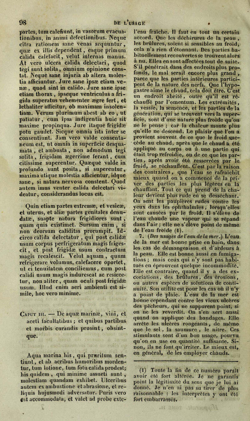 parles, tûm calefiunt, in vasorum evacua- tionibus, in aninii defectionibus. Neque cilra rationem sane venas sèqiiunlur, quæ ex illis dépendent, eaque prîmuni calida calefacit, velut internas manus. At vero ulcéra calida delectari, quod tegi sunt solita, omnium opinione cons- tat. JNeque sane injuria ab altéra moles- tia afficiuntur. Jure sane ipsæ etiam ve- næ , quod sint in calido. Jure sane ipse etiam thorax , ipseque ventriculus a fri- gida superatus vehementer ægre fert, et lethaliter afficitur, ob maximam insolen- tiam. Yerum plurimum abest ab eo , ut patiatur, cum ipsa indigentia huic sit maxime propinqua. Jure itaque frigidæ potu gaudet. Sicque omnia ista inter se consentiunt. Jam vero valde consenla- neum est, ut omnia in superficie desqua- mata , et ambusta , non admodum tegi solita , frigidam ægerrime ferant, cum citissime superentur. Quæque valde in profundo sunt posita, si superentur, maxima utique molestia afficientur, idque sane, si natura nervosa constent. Quod autem imus venter calida delectari vi- deatur, considerandus locus est. Quin etiam partes extremæ, et vesicæ, et utérus, et aliæ partes génitales denu- datæ, suapte natura frigidiores sunt , quam quis existimet. Sursum enim , si non deorsum caliditas prorumpit. Id- circo calida delectatur , qui post calidæ usum corpus perfrigeratum magis friges- cit, et post frigidæ usum contractura magis recalescit. Yelut aquam , quum refrigerare volumus, calefacere oportet, ut ei tenuitatem conciliemus, cum post calidi usum magis indurescat ac resicce- lur, non aliter , quam oculi post frigidæ usum. Illud enim aeri ambienti est si- mile, hoc vero minime. Caput ni. — Deaquæmarinæ, vini, et aceti facultatibus ; et quibus partibus et morbis curandis prosint, obsint- que. Aqua marina bis , qui pruritum sen- tiunt, et ab acribus humoribus morden- tur, tum lotione, tum fotu calida prodest; bis quidem , qui minime assueti. sunt , molestiam quandam exbibet. Ulceribus autem exambustione etabrasione, et re- liquis hujusmodi advérsatur. Puris vero est accommoda la, et valet ad probe cxte- l’eau fraîche. Il faut en tout un certain accord. Que les déchirures de la peau , les brûlures, soient si sensibles au froid, cela n’a rien d’étonnant. Des parties ha- bituellement recouvertes se trouvent alors à nu. Elles en sont affectées tout de suite. S’il pénétrait dans des endroits plus pro- fonds, le mal serait encore plus grand , parce que les parties intérieures partici- pent de la nature des nerfs. Que l’hypo- gastreaime le chaud, cela doit être. C’est un endroit abrité, outre qu’il est ré- chauffé par l’omentum. Les extrémités, la vessie, la semence, et les parties de la génération, qui se trouvent vers la super- ficie, sont d’une nature plus froide qu'on ne le pense ; car la chaleur monte plus qu’elle ne descend. Le plaisir que l’on a provient souvent de ce que le froid suc- cède au chaud, après que le chaud a été appliqué au corps ou à une partie qui était trop refroidie, ou de ce que les par- ties , après avoir été resserrées par le froid, se réchauffent. C’est parla raison des contraires, que l’eau se rafraîchit mieux quand on a commencé de la pri- ver des parties les plus légères en la chauffant, l’ont ce qui prend de la cha- leur devient plus rude en se desséchant. On sent les paupières rudes contre les yeux dans les ophthalmies , lorsqu’elles sont causées par le froid. Il s’élève de l’eau chaude une vapeur qui se répand dans l’air ; elle ne s’élève point de même de l’eau froide (1). 7. (Des usages de l’eau de la mer.) L’eau de la mer est bonne prjse en bain, dans les cas de démangeaison et d’ardeurs à la peau. Elle est bonne aussi en fumiga- tions ; mais ceux qui n’y sont pas habi- tués en éprouvent quelque incommodité. Elle est contraire, quand il y a des ex- coriations, des brûlures, des érosions, ou autres espèces de solutions de conti- nuité. Son utilité est pour les cas où il n’y a point de plaie. L’eau de la mer est bonne cependant contre les vieux ulcères des pêcheurs, qui ne suppurent point, si on ne les reverdit. On s’en sert aussi quand on applique des bandages. Elle arrête les ulcères rongeants, de même que le sel , la saumure , le nitre. Ces stimulants sont d’un bon usage, pourvu qu’on en use en quantité suffisante. Si- non, ils ne font qu’irriter. Le mieux est, en général, de les employer chauds. (I) Toute la fin de ce numéro paraît avoir été fort altérée. Je ne garantis point la légitimité du sens que je lui ai donné. Je n’en ai pas su tirer de plus raisonnable : les interprètes y ont été fort embarrassés,