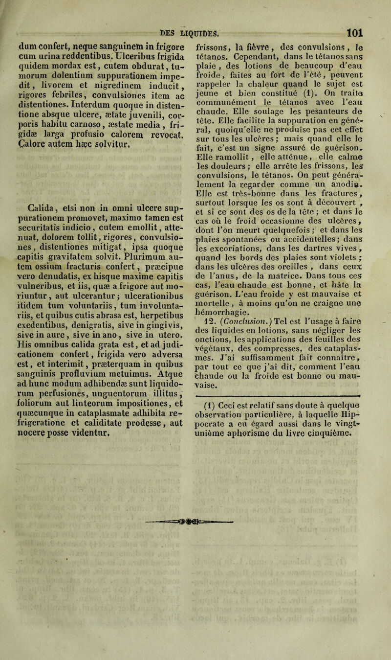 dam confert, neque sanguinem in frigore cum urina reddentibus. Uiceribus frigida quidem mordax est, culem obdurat, lu- morum dolentium suppurationem impe- dit, livorem et nigredinem inducit, rigores fébriles, convulsiones item ac distentiones. Interdum quoque in disten- tione absque ulcéré, ætate juvenili, cor- poris habitu carnoso, æstate media , fri- gidæ larga profusio calorem revoeat. Çalore autem hæc solvitur. Calida, etsi non in omni ulcéré sup- purationem promovet, maximo tamen est securitatis indicio, culem emollit, atté- nuât, dolorem tollit, rigores, convulsio- nes, distentiones mitigat, ipsa quoque capitis gravitatem solvit. Plurimum au- tem ossium fracturis confert, præcipue vero denudatis, ex hisque maxime capitis vulneribus, et iis, quæ a frigore aut mo- riuntur, aut ulcerantur; ulcerationibus itidem tum voluntariis, tum involunta- riis, et quibus cutis abrasa est, herpetibus exedentibus, denigralis, sive in gingivis, sive in aure, sive in ano, sive in utero. His omnibus calida grata est, et ad judi- cationem confert, frigida vero adversa est, et interimit, præterquam in quibus sanguinis profluvium metuimus. Atque ad hune modum adhibendæ sunt liquido- rum perfusiones, unguentorum illitus, foliorum aut linteorum impositiones, et quæcunque in cataplasmate adhibita re- frigeratione et caliditate prodesse, aut nocere posse videntur. frissons, la fièvre, des convulsions, le tétanos. Cependant, dans le tétanos sans plaie , des lotions de beaucoup d’eau froide, faites au fort de l’été, peuvent rappeler la chaleur quand le sujet est jeune et bien constitué (1). On traite communément le tétanos avec l’eau chaude. Elle soulage les pesanteurs de tête. Elle facilite la suppuration en géné- ral, quoiqu’elle ne produise pas cet effet sur tous les ulcères ; mais quand elle le fait, c’est un signe assuré de guérison. Elle ramollit, elle atténue , elle calme les douleurs ; elle arrête les frissons, les convulsions, le tétanos. On peut généra- lement la regarder comme un anodiu. Elle est très-bonne clans les fractures, surtout lorsque les os sont à découvert , et si ce sont des os de la tête ; et dans le cas où le froid occasionne des ulcères, dont l’on meurt quelquefois ; et dans les plaies spontanées ou accidentelles; dans les excoriations, dans les dartres vives, quand les bords des plaies sont violets ; dans les ulcères des oreilles , dans ceux de l’anus, de la matrice. Dans tous ces cas, l’eau chaude est bonne, et bâte la guérison. L’eau froide y est mauvaise et mortelle, à moins qu’on ne craigne une hémorrhagie. 12. (Conclusion.) Tel est l'usage à faire des liquides en lotions, sans négliger les onctions, les applications des feuilles des végétaux, des compresses, des cataplas- mes. J’ai suffisamment fait connaître, par tout ce que j’ai dit, comment l’eau chaude ou la froide est bonne ou mau- vaise. (1) Ceci est relatif sans doute à quelque observation particulière, à laquelle Hip- pocrate a eu égard aussi dans le vingt- unième aphorisme du livre cinquième.