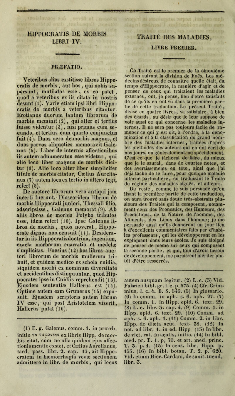 HIPPOCRATIS DE MORBIS LIBRI IV. PRÆFATIO. Veteribus alios exstitisse libros Hippo- cratis de morbis , aut hos , qui nobis su- persunt, mutilatos esse , ex eo patet , quod a veteribus ex iis citata in nostris desunt (1). Varie etiam ipsi libri Hippo- cratis de morbis a veteribus citantur. Erotianus duorum tantum librorum de morbis meminit (2), qui alter et tertius fuisse videntur (3), nisi primus cum se- cundo, et tertius cum quarto conjunctus fuit (4). Duos vero de morbis magnos, et duos parvos aliquoties memoravit Gale- nus (5). Liber de internis affectionibus iis autem adnumeratus esse videtur, qui alio loco liber magnus de morbis dici- tur (6). Alio loco alter liber simpliciter titulo de morbis citatur, Cælius Aurelia- nus (7) autera loca ex tertio in altero legi, refert (8). De auctore librorum vero antiqui jam incerti fuerunt. Dioscoridem librum de morbis Hippocrati juniori, Thessali filio, adscripsisse , Galenus memorat (9). Ab aliis libros de morbis Polybo tributos esse, idem refert (10). Ipse Galenus li- bros de morbis, quos noverat, Hippo- crate dignos non censuit (11). Desidera- tur in iis Hippocratisdoctrina, ingenium, exacta morborum enarratio et medelæ slmplicitas. Foesius (12) hos libros auc- tori librorum de morbis mulierum tri- buit, et quidem medico ex schola cnidia, siquidem morbi ex nominum diversitate et accidentibus distinguuntur, quod Hip- pocrates ipse in Cnidiis reprehendit (13). Ejusdem sententiæ Hallerus est (14). Optime autem eam Grunerus (15) expo- suit. Ejusdem scriptoris autem librum IV esse, qui post Aristotelem vixerit, Hallerus putat (16). (1) E. g. Galenus, comm. 1. in prorrh. initio to Tuyavwy ex libris Hipp. de mor- bis citât, cum ne ulla quidem ejus affec- tionismentioexstet, et Cælius Aurelianus, tard. pass. libr. 2. cap. 13,aitHippo- cratem in hæmorrhagia venæ sectionem admittere in libr. de morbis, qui locus TRAITÉ DES MALADIES, LIVRE PREMIER. Ce Traité est le premier de la cinquième section suivant la division de Foës. Les mé- decins désireux de connaître quelle était, du temps d’Hippocrate, la manière d’agir et de penser de ceux qui traitaient les maladies externes, ont, je pense, lieu d’être satisfaits de ce qu’ils en ont vu dans la première par- tie de cette traduction. Le présent Traité, divisé en quatre livres, va satisfaire, à bien des égards, au désir que je leur suppose de voir aussi ce qui concerne les maladies in- ternes. Il ne sera pas toujours facile de ra- mener ce qui y est dit, à l’ordre, à la déno- mination et à la classification du grand nom- bre des maladies internes, traitées d’après les méthodes des auteurs qui en ont écrit de nos jours, ou généralement, ou spécialement. C’est ce que je tâcherai de faire, du mieux que je le saurai, dans de courtes notes, et des avertissements en tête, ainsi que j’ai déjà tâché de le faire, pour quelque maladie interne particulière, en traduisant le Traité du régime des maladies aiguës, et ailleurs. Du reste, comme je suis persuadé qu’en lisant la première partie de cette traduction, on aura trouvé sans doute très-abstraits plu- sieurs des Traités qui la composent, notam- ment ceux des Pronostics, des Humeurs, des Prédictions, de la Nature de l’homme, des Aliments, des Lieux dans l’homme; je me persuade aussi qu’ils donneront un jour lieu à d’excellents commentaires faits par d’habi- les professeurs , qui les développeront en les expliquant dans leurs écoles. Je suis éloigné de penser de même sur ceux qui composent la seconde partie, et qui, loin d’avoir besoin de développement, me paraissent mériter plu- tôt d’être resserrés. autem nusquam legitur. (2) L.c. (3) Vid. Fabriciibibl. gr. l.c. p. 575. (4) Cfr.Grim- mius, 1. c. 4. B. S. 546. (5) In glossario. (6) In comm. in aph. s. 6. aph. 27. (7) In comm. 1. in Hipp. epid. 6. text. 29. (8) L. c. libr. 3. cap. 4. (9) Comm. 1. in Hipp. epid. 6. text. 29. (10) Comm. ad aph. s. 6. aph. 1. (11) Comm. 2. in libr. Hipp. de diæta acut. text. 38. (12) In not. ad libr. 1. in ed. Hipp. (13) In libr. de vict. rat. in acutis, initio. (14) In bibl. med. pr, T. 1. p, 70. et art. med. princ. T. 3. p. 1. (15) In cens. libr. Hipp. p. 155. (16) In bibl. botan. T. 2. p. 620. Vid. etiam Hier. Cardani, de sanit. tuend. libr. 3.