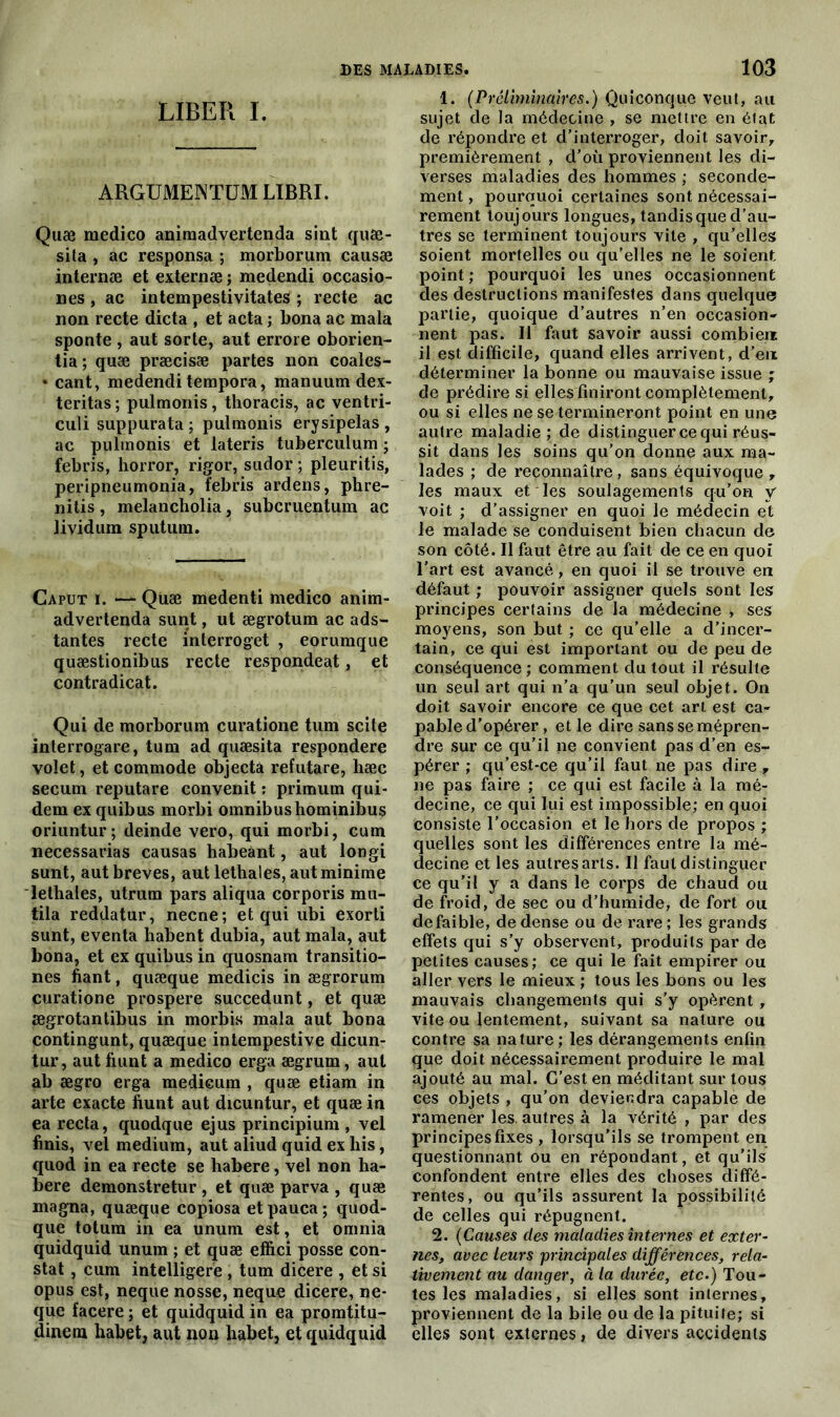 LIBER I. ARGUMENT™ LIBRI. Quæ medico animadvertenda sint quæ- sita , ac responsa ; morborum causæ internæ et externæ ; medendi occasio- ns , ac intempestivitates ; recte ac non recte dicta , et acta ; bona ac mala sponte , aut sorte, aut errore oborien- tia ; quæ præcisæ partes non coales- ♦ cant, medendi tempora, manuum dex- teritas ; pulmonis, thoracis, ac ventri- culi suppurata ; pulmonis erysipelas , ac pulmonis et lateris tuberculum ; febris, horror, rigor, sudor ; pleuritis, peripneumonia, febris ardens, phre- nitis, melancholia, subcruentum ac lividum sputum. Caput i. — Quæ medenti medico anim- advertenda sunt, ut ægrotum ac ads- tantes recte interroget , eorumque quæstionibus recte respondeat, et contradicat. Qui de morborum curatione tum scite inlerrogare, tum ad quæsita respondere volet, et commode objecta refutare, hæc secum reputare convenit : primum qui- dem ex quibus morbi omnibushominibus oriuntur ; deinde vero, qui morbi, cum necessarias causas habeànt, aut longi sunt, aut brèves, aut lethales, aut minime lethales, utrum pars aliqua corporis mu- tila reddatur, necne; et qui ubi exorti sunt, eventa habent dubia, aut mala, aut bona, et ex quibus in quosnam transitio- nes fiant, quæque medicis in ægrorum curatione prospéré succedunt, et quæ ægrotantibus in morbis mala aut bona contingunt, quæque intempestive dicun- tur, aut fiunt a medico erga ægrum, aut ab ægro erga medicum , quæ etiam in arte exacte fiunt aut dicuntur, et quæ in ea recta, quodque ejus principium , vel finis, vel medium, aut aliud quid ex his, quod in ea recte se habere, vel non ha- bere demonstretur , et quæ parva , quæ magna, quæque copiosa etpauca; quod- que totum in ea unum est, et omnia quidquid unum ; et quæ effici posse con- stat , cum intelligere , tum dicere , et si opus est, neque nosse, neque dicere, ne- que facere ; et quidquid in ea promtitu- dinetn habet, aut non liabet, et quidquid 1. (Préliminaires.) Quiconque veut, au sujet de la médecine , se mettre en état de répondre et d’interroger, doit savoir, premièrement , d’où proviennent les di- verses maladies des hommes ; seconde- ment , pourquoi certaines sont nécessai- rement toujours longues, tandis que d’au- tres se terminent toujours vite , qu’elles soient mortelles ou qu’elles ne le soient point ; pourquoi les unes occasionnent des destructions manifestes dans quelque partie, quoique d’autres n’en occasion- nent pas. Il faut savoir aussi combien il est difficile, quand elles arrivent, d’en déterminer la bonne ou mauvaise issue ; de prédire si elles finiront complètement, ou si elles ne se termineront point en une autre maladie; de distinguer ce qui réus- sit dans les soins qu’on donne aux ma- lades ; de reconnaître, sans équivoque , les maux et les soulagements qu’on, y voit ; d’assigner en quoi le médecin et le malade se conduisent bien chacun de son côté. Il faut être au fait de ce en quoi l’art est avancé, en quoi il se trouve en défaut ; pouvoir assigner quels sont les principes certains de la médecine , ses moyens, son but ; ce qu’elle a d’incer- tain, ce qui est important ou de peu de conséquence ; comment du tout il résulte un seul art qui n’a qu’un seul objet. On doit savoir encore ce que cet art est ca- pable d’opérer, et le dire sans se mépren- dre sur ce qu’il ne convient pas d’en es- pérer ; qu’est-ce qu’il faut ne pas dire r ne pas faire ; ce qui est facile à la mé- decine, ce qui lui est impossible; en quoi consiste l’occasion et le hors de propos ; quelles sont les différences entre la mé- decine et les autres arts. Il faut distinguer ce qu’il y a dans le corps de chaud ou de froid, de sec ou d’humide, de fort ou de faible, de dense ou de rare ; les grands effets qui s’y observent, produits par de petites causes; ce qui le fait empirer ou aller vers le mieux ; tous les bons ou les mauvais changements qui s’y opèrent , vite ou lentement, suivant sa nature ou contre sa nature ; les dérangements enfin que doit nécessairement produire le mal ajouté au mal. C’est en méditant sur tous ces objets , qu’on deviendra capable de ramener les, autres à la vérité , par des principes fixes , lorsqu’ils se trompent en questionnant ou en répondant, et qu’ils confondent entre elles des choses diffé- rentes, ou qu’ils assurent la possibilité de celles qui répugnent. 2. (Causes des maladies internes et exter- nes, avec leurs principales différences, rela- tivement au danger, à la durée, etc.) Tou- tes les maladies, si elles sont internes, proviennent de la bile ou de la pituite; si elles sont externes, de divers accidents