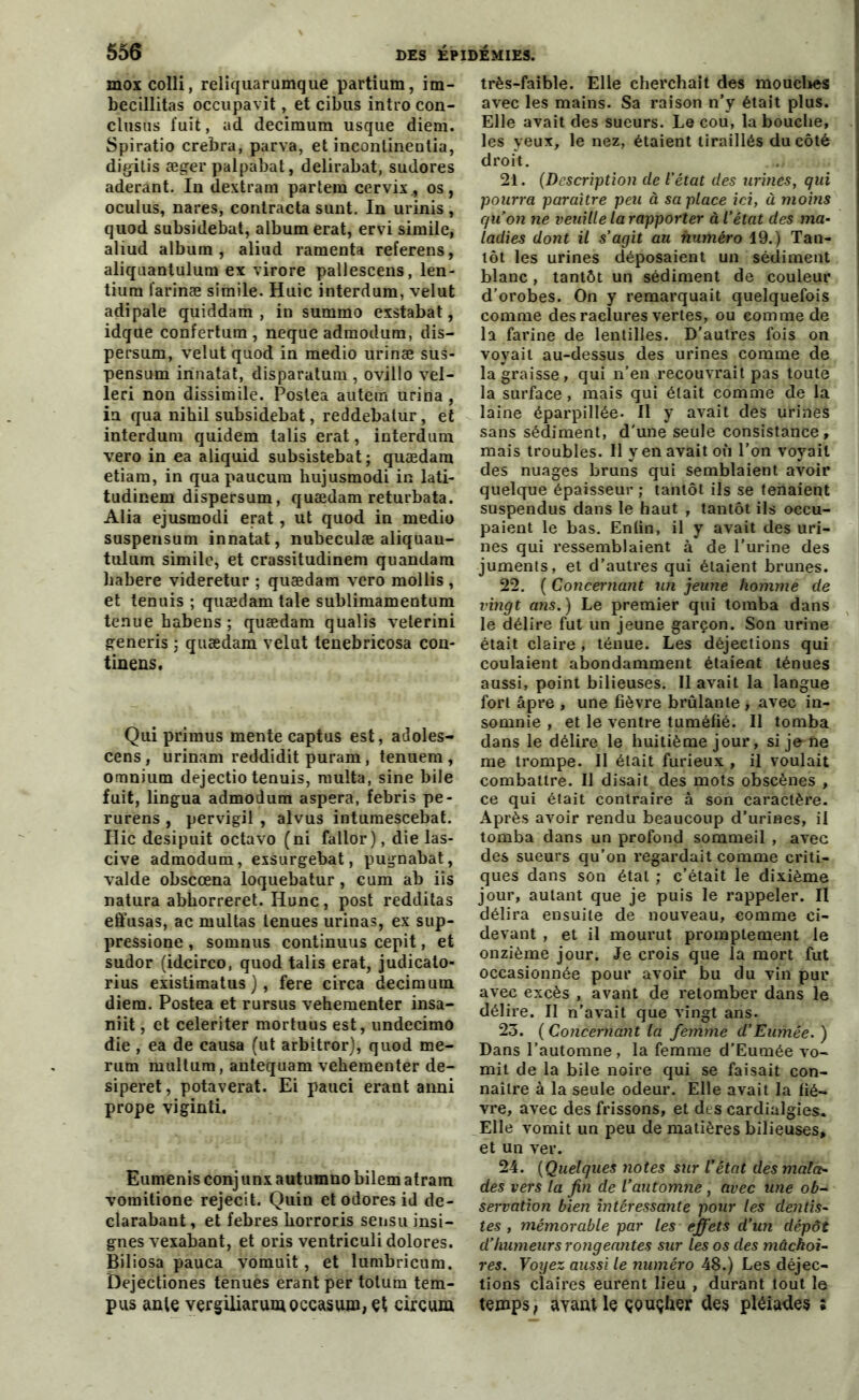 mox colli, reliquarunique partium, im- becillitas occupavit, et cibus intro con- clusns fuit, ad decimura usque diem. Spiratio crebra, parva, et incontinentia, digitis æger palpabat, delirabat, sudores aderant. In dextram partem cervix, os, oculus, nares, contracta sunt. In urinis , quod subsidebat, album erat, ervi simile, aliud album, aliud ramenta referens, aliquantulum ex virore pallescens, len- tium farinæ simile. Huic interdum, velut adipale quiddam , in summo exstabat, idqtie confertum , neque admodum, dis- persum, velut quod in medio urinæ sus- pensum irinatat, disparatum , ovillo vel- leri non dissimile. Poslea autem urina , iu qua nihil subsidebat, reddebatur, et interdum quidem talis erat, interdum vero in ea aliquid subsistebat ; quædam etiam, in qua paucum bujusmodi in lati- tudinem dispersum, quædam returbata. Alia ejusmodi erat , ut quod in medio suspensum innatat, nubeculæ aliquan- tulum simile, et crassitudinem quandam babere videretur ; quædam vero mollis , et tenuis ; quædam taie sublimamentum tenue habens ; quædam qualis veterini generis ; quædam velut tenebricosa con- tinens. Qui primus mente captus est, adoles- cens, urinam reddidit puram, tenuem , omnium dejectio tenuis, multa, sine bile fuit, lingua admodum aspera, febris pe- rurens , pervigil , alvus intumescebat. Ilic desipuit octavo (ni fallor), die las- cive admodum, exsurgebat, pugnabat, valde obscœna loquebatur, cum ab iis natura abborreret. Hune, post redditas effusas, ac multas tenues urinas, ex sup- pressione , sornnus continuus cepit, et sudor (idcirco, quod talis erat, judicato- rius existimatus ), fere circa decimum diem. Postea et rursus vehementer insa- niit, et celeriter mortuus est, undecimo die, ea de causa (ut arbitror), quod me- rum multum, antequam vehementer de- siperet, potaverat. Ei pauci erant anni prope viginti. Eumenis conj unx autumno bilem atram vomitione rejecit. Quin et odores id de- clarabant, et febres korroris sensu insi- gnes vexabant, et oris ventriculidolores. Biliosa pauca vomuit, et lumbricum. Dejectiones tenues erant per tolum tem- pus ante vergiliarumoccasum, et circum très-faible. Elle cherchait des mouches avec les mains. Sa raison n’y était plus. Elle avait des sueurs. Le cou, la bouche, j les yeux, le nez, étaient tiraillés du côté droit. 21. (Description de l’état des urines, qui pourra paraître peu à sa place ici, à moins qu'on ne veuille la rapporter à l’état des ma- ladies dont il s’agit au numéro 19.) Tan- tôt les urines déposaient un sédiment blanc, tantôt un sédiment de couleur i d’orobes. On y remarquait quelquefois comme des raclures vertes, ou comme de la farine de lentilles. D’autres fois on voyait au-dessus des urines comme de la graisse, qui n’en recouvrait pas toute la surface, mais qui était comme de la laine éparpillée. Il y avait des urines sans sédiment, d'une seule consistance, mais troubles. Il y en avait où l’on voyait des nuages bruns qui semblaient avoir quelque épaisseur ; tantôt ils se tenaient suspendus dans le haut , tantôt ils occu- paient le bas. Enlin, il y avait des uri- nes qui ressemblaient à de l’urine des juments, et d’autres qui étaient brunes. 22. ( Concernant un jeune homme de vingt ans.) Le premier qui tomba dans le délire fut un jeune garçon. Son urine était claire, ténue. Les déjections qui coulaient abondamment étaient ténues aussi, point bilieuses. Il avait la langue fort âpre , une fièvre brûlante , avec in- somnie , et le ventre tuméfié. Il tomba dans le délire le huitième jour, si je-ne me trompe. Il était furieux , il voulait combattre. Il disait des mots obscènes , ce qui était contraire â son caractère. Après avoir rendu beaucoup d’urines, il tomba dans un profond sommeil , avec des sueurs qu’on regardait comme criti- ques dans son étal ; c’était le dixième jour, autant que je puis le rappeler. Il délira ensuite de nouveau, «omme ci- devant , et il mourut promptement le onzième jour. Je crois que la mort fut occasionnée pour avoir bu du vin pur avec excès , avant de retomber dans le délire. Il n’avait que vingt ans. 23. ( Concernant la femme d’Eumée. ) Dans l’automne , la femme d’Eumée vo- mit de la bile noire qui se faisait con- naître à la seule odeur. Elle avait la fiè- vre, avec des frissons, et des cardialgies. Elle vomit un peu de matières bilieuses, et un ver. 24. (Quelques notes sur l’état des mala- des vers la fin de l’automne , avec une ob- servation bien intéressante pour les dentis- tes , mémorable par les effets d’un dépôt d’humeurs rongeantes sur les os des mâchoi- res. Voyez aussi le numéro 48.) Les déjec- tions claires eurent lieu , durant tout le temps, ayant le çQuçher des pléiades :