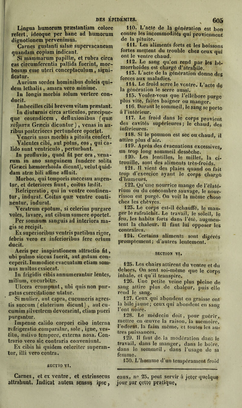 Lingua humorum præstantiam colore refert, ideoque per hanc ad humorum dignotionem pervenimus. Carnes gustanti salsæ supervacaneam quandam copiam indicant. Si mammarum papillæ, et rubra circa eas circumferentia pallida fuerint, mor- bosura esse uteri conceptaculum, signi- ficatur. Aurium sordes kominibus dulcis qui- dem lethalis , amara vero minime. In longis morbis solum vertere con- ducit. Imbeeilles cibi brevem vi tam præstant. In diuturnis circa articulos, præcipue- que coxendicem , defluxionibus (quæ jcg^ara Græcis dicuntur ), venas in au- ribusposteriores pertundere oportet. Yeneris usus morbis a pituita confert. Yalentes cibi, aut potus, eos , qui ca- lido sunt ventriculo , perturbant. In profluvio, quod fit per ora , vena- rum in ano sanguinem fundere solita (Græci bæmorrboida dicunt), velutquid- dam atræ bili affine affiuit. Morbos, qui temporis successu augen- tur, et détériorés fiunt, coitus lædit. Kefrigeratio, qui in ventre continen- tur, indurat. Coitus quæ ventre conti- nentur, indurat. Yeratrum epotum, si celerius purgare voles, lavare, aut cibumsumere oportet. Per somnum sanguis ad interiora ma- gis se recipit. Ex superioribus ventris partibus rigor, febris vero ex inferioribus fere ortum ducit. Àeris per inspirationem attractio fit, ubi pulmo siccus fuerit, aut æstum con- ceperit.Immodice evacuatum etiam som- nus multus exsiccat. In frigidis cibis annumerantur lentes, milium, eucurbitæ. Ulcéra erumpunt, ubi quisnon pur- gatus exercitatione utatur. Si mulier, aut capra, cucumeris agres- lis succum ( elaterium dicunt), aut cu- cumim silvestrem devorarint, etiam pueri purgantur. Impense calido corpori cibo interna réfrigératio coraparalur, sole , igné, ves- titu, æslivo tempore, externa noxa. Con- trario vero sic contraria conveniunt. Ex cibis hi quidem celeriter superan- tur, illi vero contra. sectio vi. Carnes, et ex ventre, et extrinsecus attrahunt, Indicat autem sensus ipsç, 110. L acte de la génération est bon contre les incommodités qui proviennent de la pituite. 111. Les aliments forts et les boissons fortes mettent du trouble chez ceux qui ont le ventre chaud. 112. Le sang qu’on rend par les bé- ni orrhoïdes est chargé d’atrabile. 115. L’acte de la génération donne des forces aux maladies. 114. Le froid serre le ventre. L’acte de la génération le serre aussi. 115. Voulez-vous que l’ellébore purge plus vite, faites baigner ou manger. 116. Durant le sommeil, le sang se porte à l’intérieur. 117. Le froid dans lé corps provient des cavités supérieures; le chaud, des inférieures. 118. Si le poumon est sec ou chaud, il attire plus d’air. 119. Après des évacuations excessives, un trop long sommeil dessèche. 120. Les lentilles, le millet, la ci- trouille, sont des aliments très-froids. 121. J1 vient des plaies quand on fait trop d’exercice ayant le corps chargé d’humeurs. 122. Qu’une nourrice mange de l’élaté- rium ou du concombre sauvage, le nour- risson est purgé. On voit la même chose chez les chèvres. 123. Le corps est-il échauffé, le raan- ger le rafraîchit. Le travail, le soleil, le feu, les habits forts dans l’été, augmen- tent la chaleur, il faut lui opposer les contraires. 124. Certains aliments sont digérés promptement; d’autres lentement. SECTION vi. 125. Les chairs attirent du ventre et du dehors. On sent soi-même que le corps inhale, et qu’il transpire. 126. Une petite veine plus pleine de sang attire plus de chaleur, puis elle rend le sang. 127. Ceux qui abondent en graisse ont la bile jaune; ceux qui abondent en sang l’ont noire. 128. Le médecin doit, pour guérir, mettre en œuvre la raison, la mémoire, l’odorat, la faim même, et toutes les au- tres puissances. 129. Il faut de. la modération dans le travail, dans le manger, dans le boire, dans le sommeil , dans l’usage de sa femme. 130. L’homme d’un tempérament froid eaux, n° 25, peut servir à jeter quelque jour sur çeue pratique*