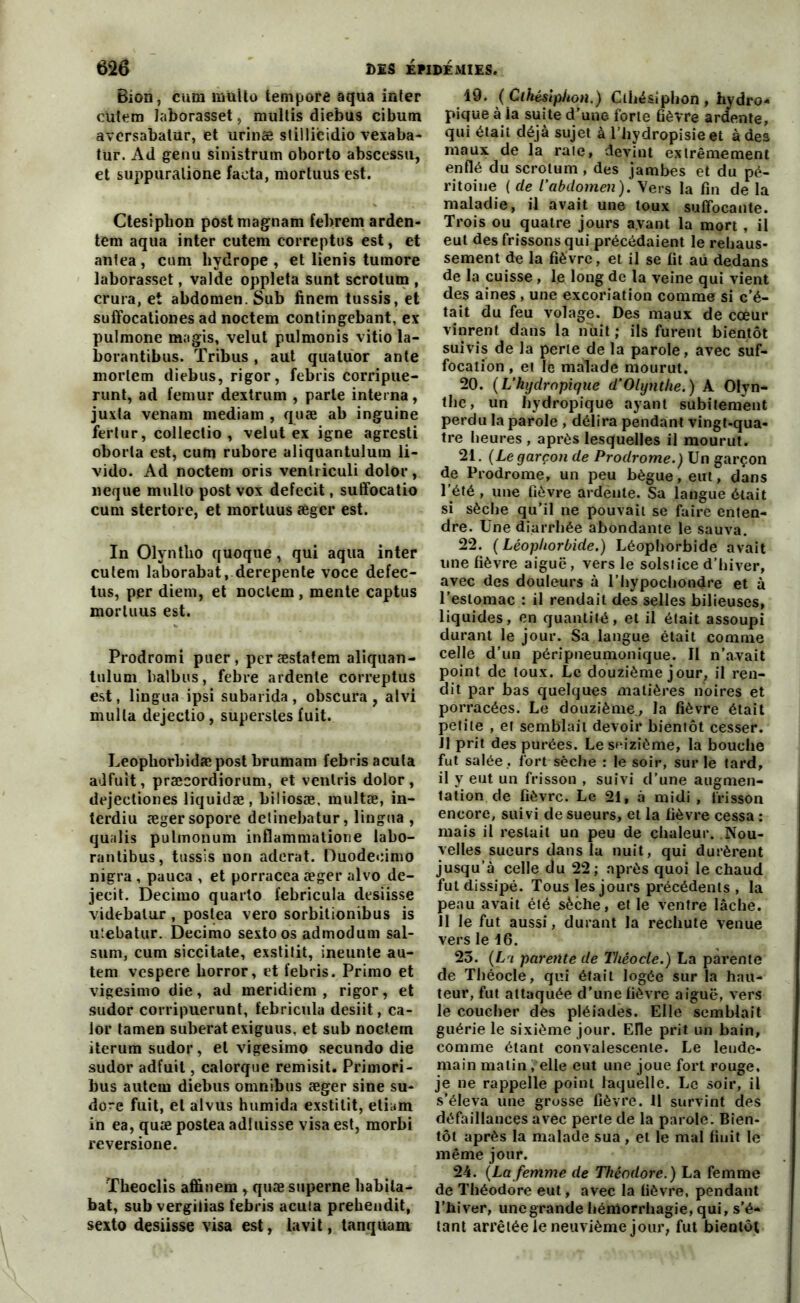 Bion, cura multo tempore aqua inter cutem laborasset, multis diebus cibum aversabalur, et urinæ sliilicidio vexaba- tur. Ad genu sinistrum oborto abscessu, et suppuraliône facta, mortuus est. Ctesiplion postmagnam febrem arden- tem aqua inter cutem correptus est, et antea, cum hydrope, et lienis tuinore laborasset, valde oppleta sunt scrotum , crura, et abdomen. Sub finem tussis, et suffocationes ad noctem contingebant, ex pulmone magis, velut pulmonis vitio la- borantibus. Tribus, aut quatuor ante morlem diebus, rigor, febris corripue- runt, ad fémur dextrum , parle interna, juxla venam mediam , quæ ab inguine fertur, collectio , velut ex igné agresti oborla est, cufn rubore aliquantulum li- vido. Ad noctem oris venlriculi dolor, neque multo post vox defecit, suffocatio cum stertore, et mortuus æger est. In Olyntho quoque, qui aqua inter cutem laborabat, derepente voce defec- tus, per diem, et noctem , mente captus mortuus est. Prodromi puer, peræstatem aliquan- tulum balbus, febre ardente correptus est, lingua ipsi subarida , obscura , atvi mulla dejectio, supersles fuit. Leopliorbidæpost brumam febris acuta adfuit, præcordiorum, et venlris dolor, dejectiones liquidæ, biliosæ, multæ, in- terdiu ægersopore detinebatur, lingua , qualis pulmonum inflammatione labo- rantibus, tussis non aderat. Duodeeimo nigra , pauca , et porracca æger alvo de- jecit. Decimo quarto febricula desiisse videbalur , postea vero sorbitionibus is utebatur. Decimo sexto os admodum sal- sum, cum siccitate, exstitit, ineunte au- tem vespere Uorror, et febris. Primo et vigesimo die, ad meridiem , rigor, et sudor corripuerunt, febricula desiit, ca- lor tamen suberat exiguus, et sub noctern iterum sudor, et vigesimo secundo die sudor adfuit, calorque remisit. Primori- bus autem diebus omnibus æger sine su- dore fuit, et alvus humida exstitit, etiam in ea, quæ postea adiuisse visa est, morbi reversione. Theoclis affinem , quæ superne habila- bat, sub vergilias febris acuta prehendit, sexto desiisse visa est, la vit, tanqùam 19. ( Cthésipiion.) Cthésiphon , hydro- pique à la suite d'une forte fièvre ardente, qui était déjà sujet à l’hydropisie et à des maux de la raie, devint extrêmement enflé du scrotum , des jambes et du pé- ritoine ( de l'abdomen). Vers la fin de la maladie, il avait une toux suffocante. Trois ou quatre jours avant la mort , il eut des frissons qui précédaient le rehaus- sement de la fièvre, et il se fit au dedans de la cuisse, le long de la veine qui vient des aines , une excoriation comme si c’é- tait du feu volage. Des maux de cœur vinrent dans la nuit; ils furent bientôt suivis de la perle de la parole, avec suf- focation , et le malade mourut. 20. (L’hydropique d’Olynthe.) A Olyn- the, un hydropique ayant subitement perdu la parole , délira pendant vingt-qua- tre heures , après lesquelles il mourut. 21. (Le garçon de Prodrome.) Un garçon de Prodrome, un peu bègue, eut, dans l’été , une fièvre ardèute. Sa langue était si sèche qu’il ne pouvait se faire enten- dre. Une diarrhée abondante le sauva. 22. (Léopliorbide.) Léophorbide avait une fièvre aiguë, vers le solstice d’hiver, avec des douleurs à l’hypochondre et à l’estomac : il rendait des selles bilieuses, liquides, en quantité, et il était assoupi durant le jour. Sa langue était comme celle d’un péripneumonique. Il n’avait point de toux. Le douzième jour, il ren- dit par bas quelques matières noires et porracées. Le douzième, la fièvre était petite , et semblait devoir bientôt cesser. 11 prit des purées. Le seizième, la bouche fut salée , fort Sèche : le soir, sur le tard, il y eut un frisson , suivi d’une augmen- tation de fièvre. Le 21, à midi , frisson encore, suivi de sueurs, et la fièvre cessa : mais il restait un peu de chaleur. Nou- velles sueurs dans la nuit, qui durèrent jusqu’à celle du 22; après quoi le chaud fut dissipé. Tous les jours précédents , la peau avait été sèche, et le ventre lâche. 11 le fut aussi, durant la rechute venue vers le 16. 25. (Lri parente de Théocle.) La parente de Théocle, qui était logée sur la hau- teur, fut attaquée d’une fièvre aiguë, vers le coucher des pléiades. Elle semblait guérie le sixième jour. Elle prit un bain, comme étant convalescente. Le lende- main matin . elle eut une joue fort rouge, je ne rappelle point laquelle. Le soir, il s’éleva une grosse fièvre. 11 survint des défaillances avec perte de la parole. Bien- tôt après la malade sua , et le mal finit le même jour. 24. (La femme de Théodore.) La femme de Théodore eut, avec la fièvre, pendant l’hiver, une grande hémorrhagie, qui, s’é- tant arrêtée le neuvième jour, fut bientôt