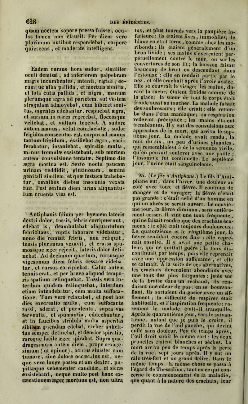 quam noctem sopore pressa fuisse, ocu- los tamen non clausit. Per diem vero plurimum nulibus respondebat, corpore quiescens , et moderate inletligens. Eadem rursus liora sudor, similiter oculi demissi, ad inferiorem palpebram magis incumbentes, intenti, rigidi , eo- rum jue alba pallida, et mortuis similia, et tota cutis pallida , et nigra, manum plerumque ægra ad parietem. autvestem stragulani admovebat, cum biberet soni- tus, mgentes edebanlur, respuebat ægra, et sursum in nares regerebat, floccosque vellebat, et vultum tegebat. A sudore autem manus , velut conglacialæ , sudor frigidùs consecutus est, corpus ad manus tactum frigidum , éxsiliebat ægra , voci- ferabatur, insaniebat, spiratio multa , m*nus tremulæ exsistebant, su b mortem autein convulsione tentatæ. Septimo die ægra mortua est. Sexto noctu paucam urinam reddidit, glutinosara , semini genitali similem, etquæ festuca tralieba- tur, omnibus diebus insomnia vexata fuit. Post sextum diem urina aliquantu- lum cruenta visa est. Antipbanis filium per liyemem lateris dextri dolor, tussis, febris corripuerunt, edebat is, deambulabat aliquantulum febricitans , ruptis laborare videbatur , nono die remisit febris , non reliquit, tussis plurimum vexavit, et cra^sa spu- mosaque æger rejecit, lateris dolor deti— nebat. Addecimum quartum, rursusque vigesimum diem febris cessare videba- tur, et rursus corripiebat. Calor autein tenuiserat, et per breve aliquod tempo- ris spatium relinquebat. Tussis vero in- terdum quidem relinquebat, interdum etiam intendebatur, cum multa sufloca- tione. Tum vero relaxabat, et post hos dies exscreatio multa , cum suffocante tussi, aderat, et purnlenta , supra vas ferventîa , et spumantia , educebantur, et in fuucibus stridula multa asperitas sibil*m quendam edebat, creber anheli- tus semper detinebat, et densior spiratio, i-aroque facile æger spirabat. Supra qua- dragesimum autem diem , prope sexage- simum ( ut opinor), oculus sinister cum tuniore, sine dolore occæc,.tus est, ne- que vero longe postea etiam dexter , pu- pillæque vehementer candidæ, et siccæ exsistebant, neque multo post hanc ex- cæcationem æger mortuus est, non ultra tus, et plus tournés vers la paupière in- férieure: ils étaient fixes, immobiles; le blanc en était terne , comme chez les mo- ribonds; ils étaient généralement d'un brun livide ; ses mains s’exerçaient per- pétuellement contré le mur, ou sur les couvertures de son lit; la boisson faisait beaucoup de bruit en descendant dans l’estomac ; elle en rendait partie par le nez , et elle crachait après l’avoir avalée. Elle se Couvrait le visage; les mains, du- rant la sueur, étaient froides comme de la glace; la sueur de tout le corps était froide aussi au toucher. La malade faisait des soubresauts ; elle criait; elle retom- ba dans l’état maniaque; sa respiration redevint précipitée ; les mains étaient tremblantes. Il y eut des convulsions aux approches de la mort, qui arriva le sep- tième jour. La malade avait rendu, la nuit du six, un peu d’urines gluantes, qui ressemblaient à de la semence virile, qu on pouvait soulever avec une paille ; l’insomnie fut continuelle. Le septième jour, l’urine était sanguinolente. 25. (Le fils d’Antiphane.) Le fils d’Anli- pliane eut, dans l’hiver, une douleur au côté avec toux et fièvre. Il continua de manger et de voyager; la fièvre n’était pas grande : c’était celle d’un homme en qui un abcès se serait ouvert. Le neuviè- me jour, la fièvre diminua, sans entière- ment cesser. Il vint une toux fréquente, qui ne faisait rendre que des crachats écu- meux : le côté était toujours douloureux. Le quatorzième et le vingtième jour, la fièvre semblait encore finir : elle repre- nait ensuite. Il y avait une petite cha- leur, qui ne quittait guère : la toux dis- continuait par temps; puis elle reprenait avec une oppression suffocante , et elle se calmait. A la suite de ces alternatives, les crachats devenaient abondants avec une toux des plus fatigantes : jetés sui- de la braiàe dans un réchaud, ils ren- daient une odeur de pus , en se boursou- flant. Us sortaient du gosier avec un sif- flement ; la difficulté de respirer était habituelle, et l’inspiration fréquente; ra- rement le malade était-il tranquille. Après le quarantième jour, vers le soixan- tième , autant que je puis le croire, il perdit la vue de l’œil gauche, qui devint enflé sans douleur. l’eu de temps après, l’œil droit subit le même sort : les deux prunelles étaient blanches et sèches. La mort arriva peu de temps après la perte de la vue, sept jours après. 11 y eut un râle très-fort et un grand délire. Dans le même temps, la même chose se passa à l’égard de Thessalion, tant en ce qui con- cerne le commencement de la maladie, que quant à la nature des çraçliats, leur