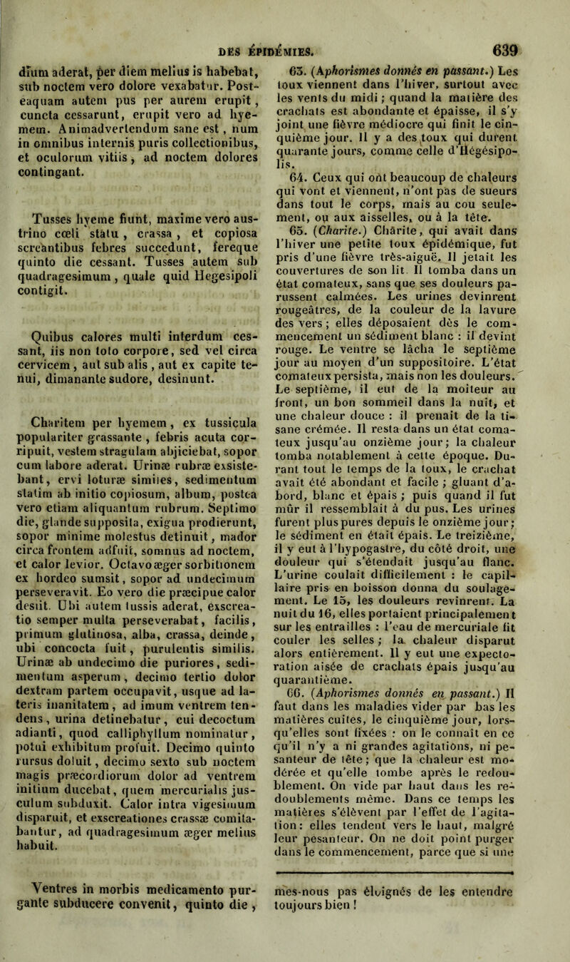 diiitn aderat, per diem meltus is habebat, sub noctem vero dolore vexabatur. Post- eaquam autem pus per aurem erupit, euncta cessarunt, erupit vero ad hye- metn. Animadverlendum sane est , num in omnibus internis puris collectionibus, et oculorum vitiis, ad noctein dolores contingant. Tusses hyeme fiunt, maxime vero aus- trino cœli statu , crassa , et copiosa screantibus febr.es succedunt, fereque quinto die cessant. Tusses autem sub quadragesimum , quale quid Hegesipoli contigit. Quibus calores multi interdum ces- sant, iis non loto corpore, sed vel circa cervicem , aui sub alis , aut ex capite te- nui, dimanante sudore, desinunt. Charitem per hyemem, ex tussicula populariter grassante , febris acuta cor- ripuit, vestem stragularn abjiciebat, sopor cum labore aderat. Urinæ rubræ exsiste* bant, ervi loturæ simiies, sedimentum slatim ab initio copiosum, album, postc-a vero etiam aliquantum rubrum. Seplimo die, glande supposita, exigua prodierunt, sopor minime molestus detinuit, mador circa frontem adfuit, somnus ad noclem, et calor levior. Octavoæger sorbitionera ex hordeo sumsit, sopor ad undecimum perseveravit. Eo vero die præcipue calor desiit. Ubi autem tussis aderat, exscrea- tio semper multa perseverabat, facilis, prirnum glutinosa, alba, crassa, deinde, ubi concocta fuit, purulentis similis. Urinæ ab undecimo die puriores, sedi- mentum asperum, decirno tertio dolor dextram partem occupavit, usque ad la- teris inanitatem, ad imum ventrem ten- dens , urina detinebatur, cui decoctum adianti, quod calliphyllum nominatur , potui exhibitum profuit. Decirno quinto rursus do luit, decirno sexto sub noctein magis præcoidiorum dolor ad ventrem initium ducebat, quem inercurialis jus- culum subduxit. Calor intra vigesimum disparuit, et exscreationes crassæ comita- bantur, ad quadragesimum æger melius habuit. Ventres in morbis medicamento pur- gante subducere convertit, quinto die , 63. (Aphorismes donnés en passant.) Les toux viennent dans l’hiver, surtout avec les vents du midi ; quand la matière des crachats est abondante et épaisse, il s’y joint une fièvre médiocre qui finit le cin- quième jour. 11 y a des toux qui durent quarante jours, comme celle d’Üégésipo- lis. 64. Ceux qui ont beaucoup de chaleurs qui vont et viennent, ni’ont pas de sueurs dans tout le corps, mais au cou seule- ment, ou aux aisselles, ou à la tête. 65. (Chante.) Chârite, qui avait dans l’hiver une petite toux épidémique, fut pris d’une fièvre très-aiguë. 11 jetait les couvertures de son lit II tomba dans un état comateux, sans que ses douleurs pa- russent calmées. Les urines devinrent rougeâtres, de la couleur de la lavure des vers ; elles déposaient dès le com- mencement un sédiment blanc : il devint rouge. Le ventre se lâcha le septième jour au moyen d'un suppositoire. L’état comateux persista, mais non les douleurs. Le septième, il eut de la moiteur au front, un bon sommeil dans la nuit, et une chaleur douce : il prenait de la ti- sane crémée. Il resta dans un état coma- teux jusqu’au onzième jour; la chaleur tomba notablement à celle époque. Du- rant tout le temps de la toux, le crachat avait été abondant et facile ; gluant d’a- bord, blanc et épais; puis quand il fut mûr il ressemblait à du pus. Les urines furent plus pures depuis le onzième jour ; le sédiment en était épais. Le treizième, il y eut à l’hypogaslre, du côté droit, une douleur qui s'étendait jusqu’au flanc. L’urine coulait difficilement : le capil- laire pris en boisson donna du soulage- ment. Le 15, les douleurs revinrent. La nuit du 16, elles portaient principalement sur les entrailles : l'eau de mercuriale fit couler les selles ; la chaleur disparut alors entièrement. 11 y eut une expecto- ration aisée de crachats épais jusqu’au quarantième. 66. (Aphorismes donnés en passant.) II faut dans les maladies vider par bas les matières cuites, le cinquième jour, lors- qu’elles sont fixées ; on le connaît en ce qu’il n’y a ni grandes agitations, ni pe- santeur de tête; que la chaleur est mo- dérée et qu’elle tombe après le redou- blement. On vide par haut dans les re- doublements même. Dans ce temps les matières s’élèvent par l’effet de l’agita- tion: elles tendent vers le haut, malgré leur pesanteur. On ne doit point purger dans le commencement, parce que si une mes-nous pas éloignés de les entendre toujours bien !