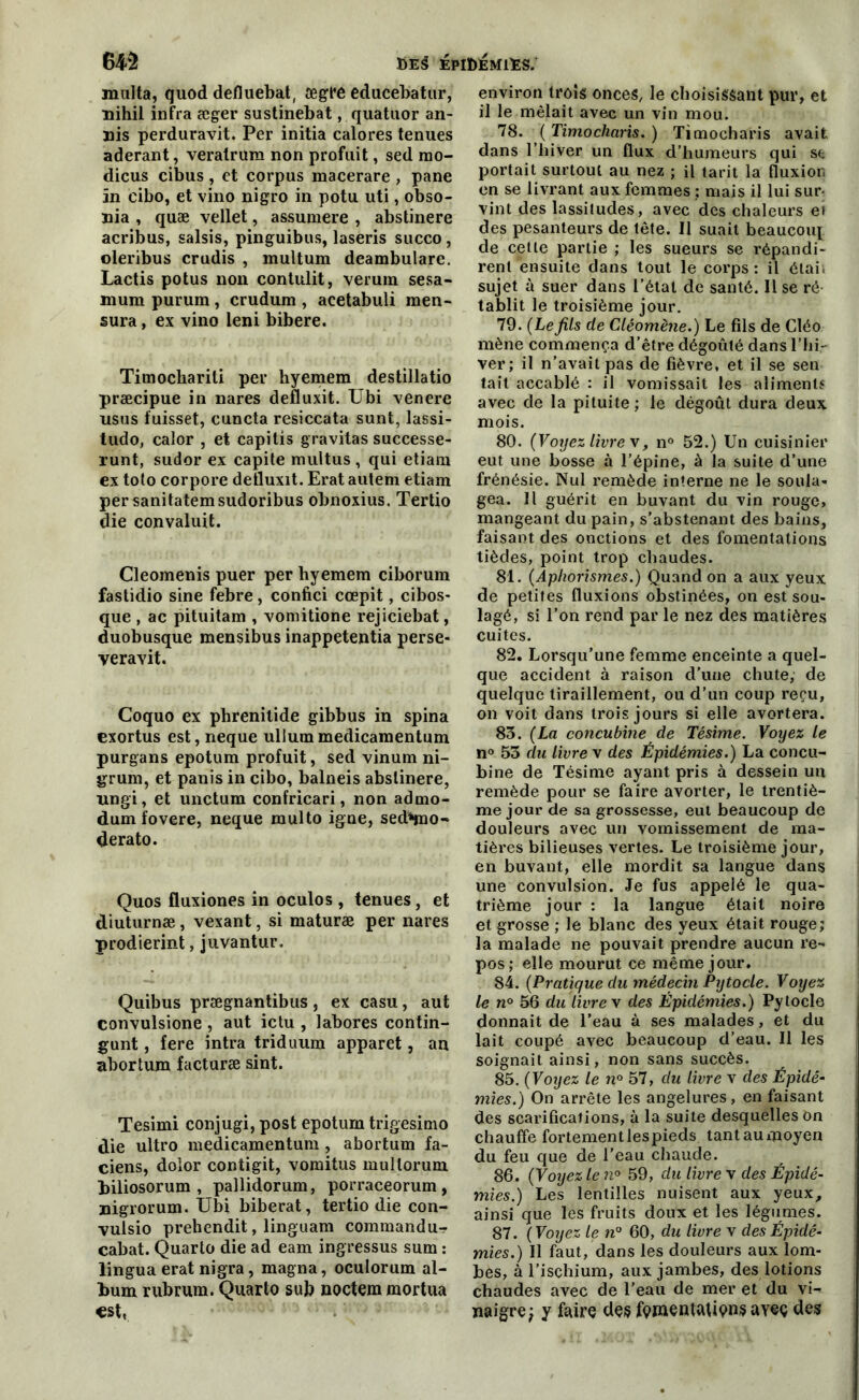 malta, quod defluebat, ægfé educebatur, nihil infra æger sustinebat, quatuor an- nis perduravit. Per initia calores tenues aderant, veratrum non profuit, sed mo- dicus cibus, et corpus macerare , pane in eibo, et vino nigro in potu uti, obso- nia , quæ vellet, assumere , abstinere acribus, saisis, pinguibus, laseris succo, oleribus crudis , multum deambulare. Lactis potus non contulit, verum sesa- mum purura , crudum , acetabuli men- sura, ex vino leni bibere. Timocbariti per hyemem destillatio præcipue in nares defluxit. Ubi venere usus fuisset, cuncta resiccata sunt, lassi- tudo, calor , et capitis gravitas successe- runt, sudor ex capite multus , qui etiam ex toto corpore defluxit. Erat autem etiam persanitatemsudoribus obnoxius. Tertio die convaluit. Cleomenis puer per hyemem ciborum fastidio sine febre, confici cœpit, cibos- que , ac pituitam , voniitione rejiciebat, duobusque mensibus inappetentia perse- veravit. Coquo ex phrenitide gibbus in spina exortus est, neque ullummedicamentum purgans epotum profuit, sed vinum ni- grum, et panis in cibo, balneis abstinere, nngi, et unctum confricari, non admo- dum fovere, neque multo igné, sed^mo- derato. Quos fluxiones in oculos , tenues, et diuturnæ, vexant, si maturæ per nares prodierint, juvantur. Quibus prægnantibus, ex casu, aut convulsione, aut ictu , labores contin- gunt, fere intra triduum apparet, an abortum facturæ sint. Tesimi conjugi, post epotum trigesimo die ultro medicamentum , abortum fa- ciens, dolor contigit, vomitus mullorum biliosorum , pallidorum, porraceorum , nigrorum. Ubi biberat, tertio die con- vulsio prehendit, linguam commandu- cabat. Quarto die ad eam ingressus sum : lingua erat nigra, magna, oculorum al- bum rubrum. Quarto sub noctemmortua est. environ trois onces, le choisissant pur, et il le mêlait avec un vin mou. 78. ( Timocharis. ) Timocharis avait dans l’hiver un flux d’humeurs qui se portait surtout au nez ; il tarit la fluxion en se livrant aux femmes ; mais il lui sur- vint des lassitudes, avec des chaleurs ei des pesanteurs de tête. Il suait beaucoup de cette partie; les sueurs se répandi- rent ensuite dans tout le corps : il étais sujet à suer dans l’état de santé. Il se ré tablit le troisième jour. 79. (Lefils de Cléomène.) Le fils de Cléo mène commença d’être dégoûté dans l’hi- ver; il n’avait pas de fièvre, et il se sen tait accablé : il vomissait les aliments avec de la pituite; le dégoût dura deux mois. 80. (Voyez livre x, n° 52.) Un cuisinier eut une bosse à l’épine, à la suite d’une frénésie. Nul remède interne ne le soula- gea. Il guérit en buvant du vin rouge, mangeant du pain, s’abstenant des bains, faisant des onctions et des fomentations tièdes, point trop chaudes. 81. (Aphorismes.) Quand on a aux yeux de petites fluxions obstinées, on est sou- lagé, si l’on rend par le nez des matières cuites. 82. Lorsqu’une femme enceinte a quel- que accident à raison d’une chute, de quelque tiraillement, ou d’un coup reçu, on voit dans trois jours si elle avortera. 83. (La concubine de Tésime. Voyez le n° 53 du livre v des Épidémies.) La concu- bine de Tésime ayant pris à dessein un remède pour se faire avorter, le trentiè- me jour de sa grossesse, eut beaucoup de douleurs avec un vomissement de ma- tières bilieuses vertes. Le troisième jour, en buvant, elle mordit sa langue dans une convulsion. Je fus appelé le qua- trième jour : la langue était noire et grosse ; le blanc des yeux était rouge; la malade ne pouvait prendre aucun re- pos; elle mourut ce même jour. 84. (Pratique du médecin Pytocle. Voyez le n° 56 du livre x des Épidémies.) Pytocle donnait de l’eau à ses malades, et du lait coupé avec beaucoup d’eau. Il les soignait ainsi, non sans succès. 85. (Voyez le n° 57, du livre x des Épidé- mies.) On arrête les angelures, en faisant des scarifications, à la suite desquelles on chauffe fortement les pieds tant au moyen du feu que de l’eau chaude. 86. (Voyez le n° 59, du livre x des Épidé- mies.) Les lentilles nuisent aux yeux, ainsi que les fruits doux et les légumes. 87. (Voyez le n° 60, du livre x des Épidé- mies.) Il faut, dans les douleurs aux lom- bes, à l’ischium, aux jambes, des lotions chaudes avec de l’eau de mer et du vi- naigre ; y faire des famentaUçns aveç des