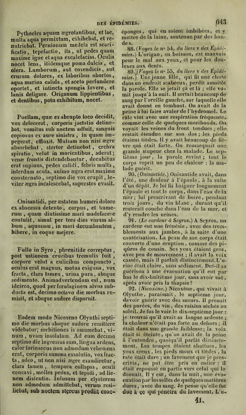 Pythocles aquam ægrotantibus, et lac, multa aqua permixtum, exhibebat, et re- nutriebat. Pernionum medela est scari- ficatio, tepefactio, ita , ut pedes quam maxime igné et aqua excalefacias. Oculis nocet lens, itidemque poma dulcia , et olera. Lumborum, aut coxendicis, aut crurum dolores, ex laboribus obortos, aqua marina calida , etaceto perfundere oportet, et intincta spongia fovere, et lanis deligare. Origanum lippientibus , et dentibus, potuexhibitum, nocet. Puellam, quæ ex abrupto loco decidit, vox defecerat, corporis jactatio detine- bat, vomitus sub noctem adt’uit, sanguis copiosus ex aure sinistra , in quam im- pegerat, effluxit. Mulsam non nisi ægre absorbebat , stertor detinebat , qrebra spiratio, velut in morientibus, aderat ; venæ frontis distendebantur, decubitus erat supinus, pedes calidi, febris multa, interdum acuta, animo ægra erat maxime consternato, septimo die vox erupit, le- viter ægra incalescebat, superstes evasit. Onisantidi, per æstatem humeri dolore ex abscessu detento , corpus , et hume- rum , quam diutissime mari madefacere contulit, simul per très dies vinum al- bum , aquosum, in mari decumbentem , bibere, in eoque mejere. Fullo in Syro , phrenilide correptus , post ustionem cruribus tremulis fuit , corpore velut a culicibus compuncto , oculus erat magnus, motus exiguus, vox fracta, clara tamen , urina pura, absque sedimento. Animadvertendum est, num idcirco, quod per ferulaginem alvus sub- ducta est, decimo oclavo die morbus re- misit, et absque sudore disparuit. Eodem modo Nicoxeno Olynthi septi- mo die morbus absque sudore remittere videbatur; sorbitiones is assumebat, vi- num , uvam insolatam. Ad eum decimo septimo die ingressus sum, lingua ardens, calor forinsecus non admodum vehemens erat, corporis summa exsolutio, voxfrac- ta, adeo, ut non nisi ægre exaudiretur, çlara tamen , tempora collapsa, oculi concavi, molles pedes, et tepidi, ad lie- nem distentio. ïnfusum per clysterem non admodum admittebat, verum rési- lient, sub noctem stçrcus prodiit coao éponges, qui en soient imbibées, et y mettre de la laine, soutenue par des ban- de s. 88. ( Voyez le n° 54, du livre v des Epidé- mies.) L’origan, en boisson, est mauvais pour le mal aux yeux, et pour les dou- leurs aux dents. 89. [(Voyez le n° 55, du livre v des Épidé- mies.) Une jeune fille, qui fit une chute dans un endroit scabreux, perdit aussitôt la parole. Elle se jetait çà et là ; elle vo- mit jusqu’à la nuit. Il sortait beaucoup de sang par l’oreille gauche, sur laquelle elle avait donné en tombant. On avait de la peine à lui faire avaler de l’hydromel. Le râle vint avec une respiration fréquente,, comme celle de quelques moribonds. On. voyait les veines du front tendues ; elle- restait étendue sur son dos ; les pieds étaient tièdes. Il y avait beaucoup de fiè- vre qui était forte. On remarquait une grande stupeur chez la malade. Le sep- tième jour, la parole revint; tout le corps reprit un peu de chaleur : la ma- lade guérit. 90. (Onisantide.) Onisantide avait, dans l’été, une douleur à l’épaule, à la suite d’un dépôt. Je lui fis baigner longuement l’épaule et tout le corps , dans l’eau delà mer; lui prescrivant de boire, pendant trois jours, du vin blanc , durant qu’ii resterait couché dans l’eau de la mer, et d’y rendre les urines. 91. (Le cardeur à Scyros.) A Scyros, un cardeur eut une frénésie , avec des trem- blements aux jambes, à la suite d’une cautérisation. La peau de son corps était couverte d’une éruption , comme des pi- qûres de cousin. Ses yeux étaient gros, avec peu de mouvement ; il avait la voix cassée, mais il parlait distinctement.L’u- rine était claire, sans sédiment. Dut-il sa guérison à une évacuation qu’il eut par bas le dix-huitième jour, sans avoir sué, après avoir pris la thapsie? 92. (Nicoxène.) Nicoxène , qui vivait à Olynthe, paraissait, le septième jour, devoir guérir avec des sueurs, il prenait des purées, du vin , des raisins séchés au soleil. Je fus le voir le dix-septième jour : je trouvai qu'il avait sa langue ardente ; la chaleur n’était pas forte au dehors ; il était dans une grande faiblesse; la voix était si éteinte, qu’on avait de la peine à l’entendre, quoiqu’il parlât distincte- ment. Les tempes ôtaient abattues, les yeux creux, les pieds moux et tièdes , la rate ôtait dure ; un lavement que je pres- crivis, ne put être pris en entier : il était repoussé en partie vers celui qui le donnait. Il y eut, dans la nuit, une éva- cuation par les selles de quelques matières dures, avec du sang. Je pense qu’elle fut due à çe qui pénétra du lavement, L’u- iu