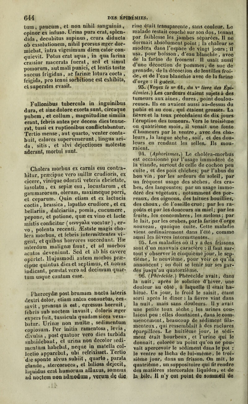 tum, paucum, et non nihil sanguinis, opinor ex infuso. Urina pura erat, splen- dida , decubitus supinus , crura diducta ob exsolutionera, nihil prorsusæger dor- miebat, intra vigesimum diem calor con- quievit. Potus erat aqua , in qua farina crassior raacerata fuerat, sed et simul pomorum, autmalipunici, et lentistostæ succus frigidus, ac farinæ lotura cocta , frigida, pro tenui sorbitione est exliibita, et saperstes evasit. Fullonibus tubercula in inguinibus dura, et sinedolore exorta sunt, circaque pubem , et collum , magnitudine similia erant, febris antea per decem dies tenue- rat, tussi ex ruptionibus conflictabantur. Tertio mense , aut quarto, venter conta- buit, calores supervenerunt, lingua ari- da, sitis , et alvi dejectiones molestæ aderant, mortui sunt. Choiera morbus ex carnis esu contra- liitur, præcipue vero suillæ crudioris, ex cicere, vinique odorati veteris ebrietate, insolatu , ex sepiæ esu , locustarura , et gammarorum, olerum, raaximeque porri, et ceparum. Quin etiam et ex lactucis coctis , brassica , lapatlio crudiore , et ex bellariis , dulciariis, pomis, cucumere , pepone, et. potione, quæ ex vino et lacté mistis conficitur ( oivoycàct vocatur ), er- vo, polenta recenti. Æstate raagis cho- iera morbus, et febris intermittentes vi- gent, et quibus horrores succedunt. Hæ mterdum malignæ fiunt, et ad morbos acutos deveniunt. Sed et ab his cavere opertet. Hujusmodi autem morbos præ- cjpue quintus dies et septimus, et nonus indicant, præstatvero ad decimum quar- tum usque cautum esse. Pherecydæ post brumam nactu lateris dextri dolor, etiam antea consuetus, ces - savit, pransus is est, egressus horruit, febris sub noctem invasit, doloris æger expers fuit, tussicula quadam sicca vexa- batur. Urinæ non multæ, sedimentum copiosum. Per initia ramentosa, levia, divuisa , post quatuor vero dies turbida subsidebant, et urina non decolor sedi- mentum habebat, neque in matella col- lectio apparebat, ubi refrixisset. Tertio die sponte alvus subiit, quarto , parafa glande, stercoracea, et biliosa dejecit, liquidus erat humorum afîluxus, somnus ad noctem non adnaodum, verum de die rine était transparente, sans couleur. Le malade restait couché sur son dos, tenant par faiblesse les jambes séparées. Il ne dormait absolument point ; la chaleur se modéra dans l’espace de vingt jours; il usa, pour boisson , d’eau blanchie, avec de la farine de froment. 11 usait aussi d’une décoction de pommes, de suc de grenade, de la décoction de lentilles froi- de, et de l’eau blanchie avec de la farine d’orge : il guérit. 93. (Voyez le n° 61, du ve livre des Épi- démies.) Les cardeurs étaient sujets à des tumeurs aux aines., dures, point doulou- reuses. Ils en avaient aussi au-dessus du pubis et au cou, qui étaient grosses. La fièvre et la toux précédaient de dix jours l’éruption des tumeurs. Vers le troisième ou quatrième mois, il venait une fonte d’humeurs par le ventre, avec des cha- leurs, la langue sèche, soif, et des dou- leurs en rendant les selles. Ils mou- raient. 94. (Aphorismes.) Le choléra-morbûs est occasionné par l’usage immodéré de la viande, surtout de celle de cochon peu cuite , et des pois chiches; par l’abus du bon vin , par les ardeurs du soleil, par un fréquent usage des sèches, des cra- bes, des langoustes; par un usage immo- déré des végétaux, notamment des por- reaux, des oignons, des laitues bouillies, des choux, de l’oseille crue ; parles ra- goûts et par les douceurs au miel ; par les fruits, les concombres, les melons; par le lait, parles orobes, parla farine d’orge nouveau, quoique cuite. Cette maladie vient ordinairement dans l’été , comme aussi les fièvres intermittentes. 95. Les maladies où il y a des frissons sont d’un mauvais caractère : il faut sur- tout y observer le cinquième jour, le sep- tième , le neuvième, pour voir ce qu’ils annoncent ; on doit se tenir sur ses gar- des jusqu’au quatorzième. 96. (Phérécide.) Phérécide avait, dans la nuit, après le solstice d’hiver, une douleur au côté, à laquelle il était ha- bitué. Un jour, le froid le saisit, étant sorti après le dîner : la fièvre vint dans la nuit, mais sans douleurs. Il y avait une petite toux sèche ; les urines cou- laient peu : elles donnaient, dans le com- mencement, beaucoup de sédiment fila- menteux , qui ressemblait à des raclures éparpillées. Le huitième jour, le sédi- ment était bourbeux, et l'urine qui le donnait, colorée au point qu’on ne pou- vait apercevoir le sédiment dans le pot : le ventre se lâcha de lui-même, le troi- sième jour, dans un frisson. On mit, le quatrième, un suppositoire qui fi! rendre des matières stercorales liquides, et de la bile, H n’y eut point de sommeil de