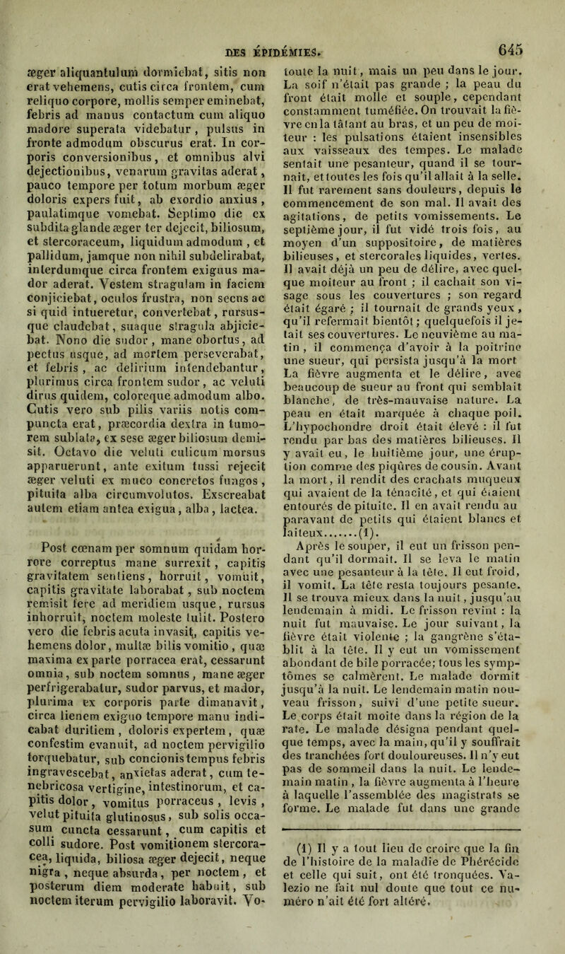 æger aliquantuîum dormiebat, sitis non erat vehemens, cutis circa frontem, cum reliquo corpore, mollis semper eminebat, febris ad manus contactum cum aliquo madore superata videbatur , pulsus in fronte admodum obscurus erat. In cor- poris conversionibus, et omnibus alvi dejectionibus, venarum gravitas aderat, pauco tempore per totum morbum æger doloris expersfuit, ab exordio anxius , paulatimque vomebat. Septimo die ex subdita glande æger ter dejecit, biliosum, et stercoraceum, liquidum admodum , et pallidum, jamque non nihil subdelirabat, inlerdumque circa frontem exiguus ma- dor aderat. Yestem stragulam in faciem conjiciebat, oculos frustra, non secns ac si quid intueretur, convertebat, rursus- que claudebat, suaque slragula abjicie- bat. Nono die sudor , mane obortus, ad pectus usque, ad mortem perseverabat, et febris, ac delirium intendebantur, plurimus circa frontem sudor, ac veluti dirus quidem, coloreque admodum albo. Cutis vero sub pilis variis notis com- puncta erat, præcordia dextra in tumo- rem sublata, ex sese æger biliosum demi- sit. Octavo die veluti culicum morsus apparuerunt, ante exitum tussi rejecit æger veluti ex muco concretos fungos, pituita alba circumvolutos. Exscreabat autem etiam antea exigua, alba, lactea. Post cœnamper somnum quidam hor- rore correptus mane surrexit, capitis gravitatem senliens, horruit, vomüit, capitis gravitate laborabat , sub noctem remisit fere ad meridiem usque, rursus inhorruit, noctem moleste lulit. Postero vero die febris acuta invasit;, capitis ve- hemens dolor, multæ bilis vomitio , quæ maxima ex parte porracea erat, cessarunt omnia, sub noctem somnus, mane æger perfrigerabatur, sudor parvus, et mador, plurima ex corporis parte dimanavit, circa lienem exiguo tempore manu indi- cabat duriliem , doloris expertem, quæ confestim evanuit, ad noctem pervigilio torquebatur, sub concionistempus febris ingravescebat, anxietas aderat, cum te- nebricosa vertigine, intestinorum, et ca- pitis dolor, vomitus porraceus , levis , velut pituita glutinosus, sub solis occa- sum cuncta cessarunt, cum capitis et colli sudore. Post vomitionem stercora- cca, liquida, biliosa æger dejecit, neque nigra , neque absurda , per noctem , et posterum diem moderate babuit, sub noctem iterum pervigilio laboravit. Yo- toute la nuit, mais un peu dans le jour. La soif n’était pas grande ; la peau du front était molle et souple, cependant constamment tuméfiée. On trouvait la fiè- vre cilla tâtant au bras, et un peu de moi- teur : les pulsations étaient insensibles aux vaisseaux des tempes. Le malade sentait une pesanteur, quand il se tour- nait, etloutes les fois qu’il allait à la selle. Il fut rarement sans douleurs, depuis le commencement de son mal. Il avait des agitations, de petits vomissements. Le septième jour, il fut vidé trois fois, au moyen d’un suppositoire, de matières bilieuses, et stercorales liquides, vertes. Il avait déjà un peu de délire, avec quel- que moiteur au front ; il cachait son vi- sage sous les couvertures ; son i*egard était égaré ; il tournait de grands yeux , qu’il refermait bientôt ; quelquefois il je- tait ses couvertures. Le neuvième au ma- tin , il commença d’avoir à la poitrine une sueur, qui persista jusqu’à la mort La fièvre augmenta et le délire, avea beaucoup de sueur au front qui semblait blanche, de très-mauvaise nature. La peau en était marquée à chaque poil. L’hypochondre droit était élevé : il lut rendu par bas des matières bilieuses. Il y avait eu, le huitième jour, une érup- tion comme des piqûres de cousin. Avant la mort, il rendit des crachats muqueux qui avaient de la ténacité, et qui étaient entourés de pituite. Il en avait rendu au paravant de petits qui étaient blancs et laiteux (1). Après le souper, il eut un frisson pen- dant qu’il dormait. Il se leva le matin avec une pesanteur à la tête. Il eut froid, il vomit. La tête resta toujours pesante. Il se trouva mieux dans la nuit, jusqu’au lendemain à midi. Le frisson revint : la nuit fut mauvaise. Le jour suivant, la lièvre était violente ; la gangrène s’éta- blit à la tête. Il y eut un vomissement abondant de bile porracée; tous les symp- tômes se calmèrent. Le malade dormit jusqu’à la nuit. Le lendemain matin nou- veau frisson, suivi d’une petite sueur. Le corps était moite dans la région de la rate. Le malade désigna pendant quel- que temps, avec la main, qu’il y souffrait des tranchées fort douloureuses. Il n’y eut pas de sommeil dans la nuit. Le lende- main matin , la fièvre augmenta à l’heure à laquelle l’assemblée des magistrats se forme. Le malade fut dans une grande (1) Il y a tout lieu de croire que la fin de l’histoire de la maladie de Phérécidc et celle qui suit, ont été tronquées. Va- lezio ne fait nul doute que tout ce nu- méro n’ait été fort altéré.