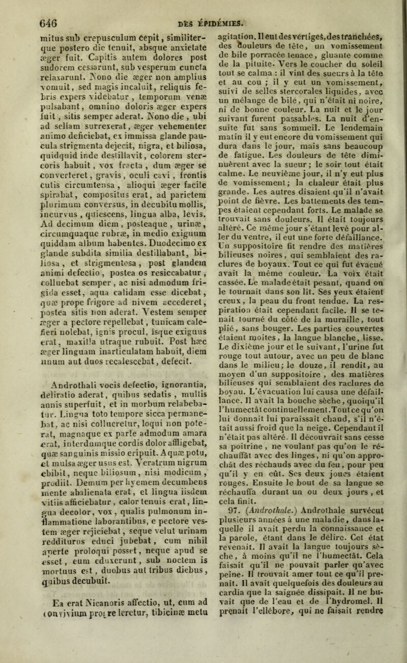 raitus sub crepusculum cepit, similiter- que postero die tenuit, absque anxietate æger fuit. Capitis autem dolores post sudorem cessarunt, sub vesperum cuncla relaxarunt. Aono die æger non amplius vomuit, sed magis incaluit, reliquis fe- bris expers videbatur , temporum venæ pulsabant, omnino doloris æger expers fuit , sitis semper aderat. INono die , ubi ad seliam surrexerat, æger vehementer animo deficiebat, ex immissa glande pau- cula strigmenta dejecit, nigra, etbiliosa, quidquid inde deslillavit, colorera ster- coris babuit, vox frscta , dura æger se converteret, gravis , oculi cavi , frontis cutis circumtensa , alioqui æger facile spirabat, compositus erat, ad parietem plurimura conversus, in decubitu mollis, incurvus , quiescens, lingua alba, levis. Ad decimura diem , posteaque . urinæ, circumquaque rubræ, in medio exiguum quiddara album habentes. Duodecimo ex glande subdita similia destillabant, bi- Jiosa, et strigmentosa, post glandera animi defectio , postea os resiccabatur , colluebat semper, ac nisi admodum fri- gida esset, aqua calidam esse dicebat, quæ prope frigore ad Divem accederet, postea sitis non aderat. Testera semper æger a peciore repellebat, tunicam cale- fieri nolebat, ignis procul, isque exiguus erat, maxilia utraque rubuit. Post bæc æger linguam inarticulatam habuit, diem nnum aut duos recalescebat, defecit. Androtbali vocis defectio, içnorantia, deliratio aderat, quibus sedatis , multis annis superfuit, et in morbum relabeba- tur. Lingua toto tempore sicca permane- bat, ac nisi collueretur, loqui non pote- rat, magnaque ex parte admodum amara £rat, inlerduinque cordis doloraffligebat, quæ sanguinis missio eripuit. Aquæ potu, et mulsaæger usus est. Teratrum nigrum ebibit, neque biiiosum , nisi modicum , prodiit. Demum per hyemem decumbens mente abalienata erat, et lingua iisdem vitiisafficiebatur, calortenuis erat, lin- gua deeolor, vox , qualis pulmonum in- flammatione laborantibus, c peciore ves- tem æger rejiciebat, seque velut urinam redditurus educi jubebat, cura nibil apcrte proloqui posset, neque apud se esset, eum eduxerunt, sub noctem is mortuus est, duobus aut tribus diebus , quibus decubuit. Ea erat Nicanoris affectio, ut, cura ad (onyiviiun propre leretur, tibicinæ metu agitation. Il eut des vertiges,des tranchées, des Couleurs de tête, un vomissement de bile porracée tenace, gluante comme de la pituite- Vers le coucher du soleil tout se calma : il vint des sueurs à la tête et au cou ; il y eut un vomissement, suivi de selles stercorales liquides, avec un mélange de bile, qui n’était ni noire, ni de bonne couleur. La nuit et le jour suivant furent passables. La nuit d’en- suite fut sans sommeil. Le lendemain malin il y eut encore du vomissement qui dura dans le jour, mais sans beaucoup de fatigue. Les douleurs de tête dimi- nuèrent avec la sueur ; le soir tout était calme. Le neuvième jour, il n’y eut plus de vomissement ; la chaleur était plus grande. Les autres disaient qu’il n’avait point de fièvre. Les battements des tem- pes étaient cependant forts. Le malade se trouvait sans douleurs. Tl était toujours altéré. Ce même jour s’étant levé pour al- ler du ventre, il eut une forte défaillance. Un suppositoire fit rendre des matières bilieuses noires, nui semblaient des ra- clures de boyaux. Tout ce qui fut évacué avait la même couleur. La voix était cassée. Le malade était pesant, quand on le tournait dans son lit. Ses yeux étaient creux, la peau du front tendue. La res- piration était cependant facile. 11 se te- nait tourné du côté de la muraille, tout plié, sans bouger. Les parties couvertes étaient moites, la langue blanche, lisse. Le dixième jour et le suivant, l’urine fut rouge tout autour, avec un peu de blanc dans le milieu; le douze, il rendit, au moyen d’un suppositoire , des matières bilieuses qui semblaient des raclures de boyau. L’évacuation lui causa une défail- lance. Il avait la bouche sèche, quoiqu’il l'humectât continuellement .Tout ce qu’on lui donnait lui paraissait chaud, s’il n'é- tait aussi froid que la neige. Cependant il n’était pas altéré. Il découvrait sans cesse sa poitrine , ne voulant pas qu’on le ré- chauffât avec des linges, ni qu’on appro- chât des réchauds avec du feu , pour peu qu’il y en eût. Ses deux joues étaient rouges. Ensuite le bout de sa langue se réchauffa durant un ou deux jours , et cela finit. 97. (Androthale.) Androtbale survécut plusieurs années à une maladie, dans la- quelle il avait perdu la connaissance et la parole, étant dans le délire. Cet état revenait. Il avait la langue toujours sè- che, à moins qu’il ne l’humectât. Cela faisait qu’il ne pouvait parler qu’avec peine- Il trouvait amer tout ce qu’il pre- nait. Il avait quelquefois des douleurs au cardia que la saignée dissipait. 11 ne bu- vait que de l’eau et de l’hydromel. Il prenait l'ellébore, qui ne faisait rendre