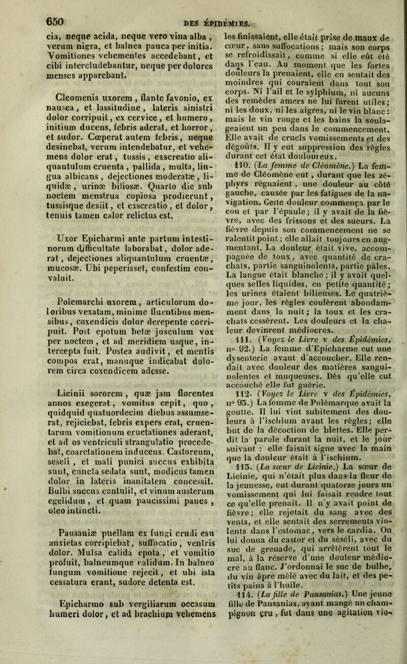 cia, neque acida, neque vero vina alba , verum nigra, et balnea pauca per initia. Vomitiones vehemenfes accedebant, et cibi intercludebantur, neque per dolores menses apparebant. Cleomenis uxorem , flante favonio, ex nausea, et lassitudine , lateris sinistri dolor corripuit, ex cervice , et bumero , initium ducens, febris aderat, et horror, et sudor. Cœperat aulem febris, neque desinebat, verum intendebatur, et vehe- mens dolor erat, tussis , exscreatio ali- quantulum cruenta , pallida , multa, lin- gua albicans , dejectiones moderatæ , li- quidæ , urinæ biliosæ. Quarto die sub noctem menstrua copiosa prodierunt, tussisque desiit, et exscreatio , et dolor, tenuis tamen calor relictus est. Uxor Epicharmi ante partum intesti- norum djfficultate laborabat, dolor ade- rat, dejectiones aliquantulum cruentæ, mucosæ. Ubi peperisset, confestim con- valuit. Polemarcbi uxorem, arliculorum do- loribus vexatam, minime fluentibus men- sibus, coxendicis dolor derepente corri- puit. Post epotum betæ jusculum vox per noctem , et ad meridiem usque, in- tercepta fuit. Postea audivit, et mentis compos erat, manuque indicabat dolo- rem circa coxendicem adesse. Licinii sororcm , quæ jam florentes annos exegerat, vomitus cepit, quo , quidquid quatuordecim diebus assumse- rat, rejiciebat, febris expers erat, cruen- tarum vomitionum eructationes aderant, et ad os ventriculi strangulatio procede- baf, coarclationem inducens. Castoreum, seseli , et mali punici succus exbibita sunt, cunctasedata sunt, modicus tamen dolor in lateris inanitatem concessit. Bulbi succus contulit, et vinum austerum egelidum, et quam paucissimi panes , oleo intincti. Pausaniæ puellam ex fungi crudi esu anxietas corripiebat, suffocatio , ventris dolor. Mulsa catida epota , et vomitio profuit, balneumque ealidum.In balneo fungum vomitione rejecit, et ubi ista cessatura erant, sudore detenta est. Epichanno sub vergiliarum occasum buineri dolor, et ad brachiujn vebemens les finissaient, elle était prise de maux de cœur, sans suffocations ; mais son corps se refroidissait, comme si elle eût été dans l’eau. Au moment que les fortes douleurs la prenaient, elle en sentait des moindres qui couraient dans tout son corps. Ni l’ail et le sylphium, ni aucuns des remèdes amers ne lui furent utiles; ni les doux, ni les aigres, ni le vin blanc : mais le vin rouge et les bains la soula- geaient un peu dans le commencement. Elle avait de cruels vomissements et des dégoûts. Il y eut suppression des règles durant cet état douloureux. 110. (La femme de Cléomène.) La fem- me de Cléomène eut, durant que les zé- phyrs régnaient , une douleur au côté gauche, causée par les fatigues de la na- vigation. Ceite douleur commença par le cou et par l’épaule; il y avait de la fiè- vre, avec des frissons et des sueurs. La fièvre depuis son commencement ne se ralentit point ; elle allait toujours en aug- mentant. La douleur était vive, accom- pagnée de toux, avec quantité de cra- chats, partie sanguinolents, partie pâles. La langue était blanche ; il y avait quel- ques selles liquides, en petite quantité; les urines étaient bilieuses. Le quatriè- me jour, les règles coulèrent abondam- ment dans la nuit ; la toux et les cra- chats cessèrent. Les douleurs et la cha- leur devinrent médiocres. 111. ( Voyez le Livre v des Épidémies, n° 92.) La femme d’Epicharme eut une dysenterie avant d’accoucher. Elle ren- dait avec douleur des matières sangui- nolentes et muqueuses. Dès qu’elle eut accouché elle fut guérie. 112. (Voyez le Livre v des Épidémies, n° 93.) La femme de Polémarque avait la goutte. Il lui vint subitement des dou- leurs à l'ischium avant les règles; elle but de la décoction de blettes. Elle per- dit la parole durant la nuit, et le jour suivant : elle faisait signe avec la main que la douleur était à l’ischium. 113. (La sœur de Licinie.) La sœur de Licinie, qui n’était plus dans la fleur de la jeunesse, eut durant quatorze jours un vomissement qui lui faisait rendre tout ce qu’elle prenait. Il n’y avait point de fièvre ; elle rejetait du sang avec des vents, et elle sentait des serrements vio- lents dans l’estomac, vers le cardia. On lui donna du castor et du séséli, avec du suc de grenade, qui arrêtèrent tout le mal, à la réserve d’une douleur médio- cre au flanc. J’ordonnai le suc de bulbe, du vin âpre mêlé avec du lait, et des pe- tits pains à l’huile. 114. (La fille de Pausanias.) Une jeune fille de Pausanias, ayant mangé un cham- pignon cru ; fut dans une agitation vio-