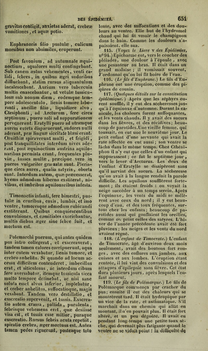 gravitas cohtigit, anxietas aderat, crebræ vomitiones, et aquæ potio. Euphranoris fiiio pustulæ , culicum morsibus non absimiles, eruperunt. Post favonium, ad autumnale æqui- noctium , squalores multi contingebant. Sub canem æstus vehementes, venti ca- lidi, febres , in quibus ægri sudoribus diffluebant, statim rursus aliquanlulum incalescebant. Aurium vero lubercula multis enascebanlur, ut vetulæ tussicu- losæ sub nonum diem , eodemque tem- pore adolescentulo, lienis tumore labo- ranti , ancillæ filio , liquidiore alvo , Ctesiphonti, ad Arcturum , fere circa septimum , puero soli ad suppurationem pervçjnerunt. Eratylli puero ad utramque aurem exorta disparuerunt, sudores nulli aderant, præ linguæ siccitate blæsi erant. Ornithiæ spiraverunt multi, et frigidi, post tranquîllitales interdum nives ade- rant , post æquinoctium austrina aquilo- naribus permista erant, frequentes plu- \iæ , lusses multæ , præcipue vero in pueros vulgariter grafsatæ sunt. PJeris- que circa aures, qualia satyris , oborta sunt. Interdum autem, quæ præcesserat, hyems admodum hiberna exstiterat, ni- vibus, etimbribus aquilonaribus infesta. Timonactis infanti, fere bimestri, pus- tulæ in cruribus, coxis, lumbis,etimo ventre, tumoresque admodum rubicundi exstiterunt. Quibus conquiescentibus convulsiones, et comitiales exoriebantur, multis diebus æger sine febre fuit, et mortuus est. Polemarclii puerum, qui antea quidem pus intro collegerat, et exscreaverat, tandem tamen calores corripuerunt, aqua inter cutem vcxabatur, lienis tumore, et crebro anhelitu. Si quando ad Iocum ac- cessu difficilem contenderet, imbecillus erat, et siticulosus , âc interdum cibum fere aversabatur, itemque tussicula sicca multo tempore detinebat, ac nisi sane soluta esset alvus inferior, implebatur, et creber anbelitus, suffocatioque, magis vexabant. Tandem vero destillatio, et exscreatio supervenit, et tussis. Exscrea- tio autem crassa , pallida , purulenta , l'ebrisque veliemens erat, quæ desiisse visa est, et tussis esse mitior, puraque exscreatio. Rursus febris acuta repetiit, spiratio crebra, æger mortuus est. Antea tamen pedes riguerunt, posteaque toto lente, avec des suffocations et des dou- leurs au ventre. Elle but de l’hydromel chaud qui lui fit vomir le champignon dans le bain. Comme les douleurs s’a- paisaient, elle sua. 115. (Voyez le Livre v des Épidémies, n°94.) Epicharme eut, vers le coucher des pléiades, une douleur à l’épaule , avec une pesanteur au bras. Il était dans un grand malaise ; il vomissait souvent. J’ordonnai qu’on lui fît boire de l’eau. 116. (Le jils d’Euphrane.) Le fils d’Eu- phrane eut une éruption, comme des pi- qûres de cousin. 117. (Quelques détails sur la constitution épidémique. ) Après que les zéphyrs eu- rent soufflé, il y eut des sécheresses jus- qu’à l’équinoxe d’automne. Durant la ca- nicule, les chaleurs furent suffoquantes, et les vents chauds. Il y avait des sueurs dans les fièvres, et des récidives; beau- coup de parotides.Une vieille femme, qui toussait, en eut une le neuvième jour. Le petit enfant d’une servante qui avait la rate affectée en eut aussi ; son ventre se lâcha dans le même temps. Chez Clhési- phon il n’y eut que celles d’un enfant qui suppurassent ; ce fut le septième jour , vers le lever d’Arcturus. Les deux de l’enfant d’Eratylle se dissipèrent sans qu’il survint des sueurs. La sécheresse qu'on avait à la langue rendait la parole difficile. Les aquilons soufflèrent forte- ment ; ils étaient froids : on voyait la neige succéder à un temps serein. Après l’équinoxe, les vents du midi se mêlè- rent avec ceux du nord ; il y eut beau- coup d’eau, et des toux fréquentes, sur- tout chez les enfants; beaucoup de pa- rotides aussi qui gonflaient les oreilles, comme on peint celles des satyres. L’hi- ver de l’année précédente avait été fort pluvieux; les neiges et les vents du nord avaient régné. 118. (L’enfant de Timocrate.) L’enfant de Timocrate, âgé d’environ deux mois seulement, avait des boutons fort rou- ges , avec des enflures aux jambes, aux cuisses et aux lombes. L’éruption étant rentrée, il lui vint des convulsions et des attaques d’épilepsie sans fièvre. Cet état dura plusieurs jours, après lesquels l’en- fant mourut. 119. (Le fds de Polémarque.) Le fils de Polémarque commença par cracher du pus; ensuite il eut des chaleurs qui se montrèrent tard. Il était hydropique par un vice de la rate, et asthmatique. S’il marchait dans un chemin qui allât en montant, il n’en pouvait plus. Il était fort altéré, et un peu dégoûté. Il avait eu pendant long-temps une petite toux sè- che, qui devenait plus fatigante quand le ventre ne se viciait point i la difficulté de