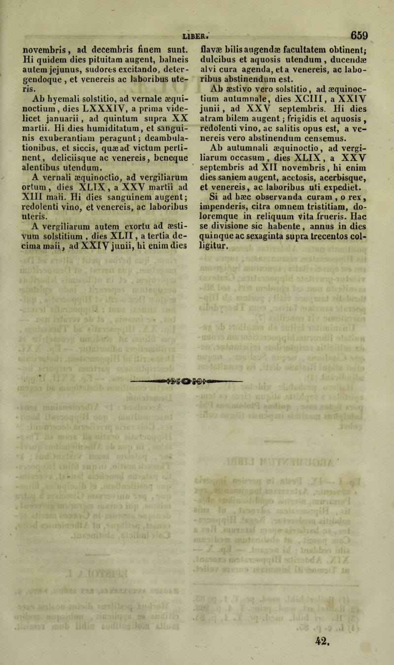 novembris, ad decembris fînem sunt. Hi quidem dies pituitam augent, balneis autem jejunus, sudores excitando, deter- gendoque , et venereis ac laboribus ute- ris. Ab hyemali solstitio, ad vernale æqui- noctium, dies LX.XXIV, a prima vide- licet januarii, ad quintum supra XX martii. Hi dies humiditatum, et sàngui- nis exuberantiam peragunt ; deambula- tionibus, et siccis, quæad victum perti- nent , deliciisque ac venereis, beneque alentibus utendum. A vernali æquinoclio, ad vergiliarum ortum, dies XLIX , a XXV martii ad XIII maii. Hi dies sanguinem augent ; redolenti vino, et venereis, ac laboribus uteris. A vergiliarum autem exortu ad æsti- vum solstitium , dies XLII, a tertia dé- cima maii, ad XXIV junii, hi enim dies flavæ bilisaugendæ facultatem obtinent; dulcibus et aquosis utendum, ducendæ alvi cura agenda, et a venereis, ac labo- ribus abstinendum est. Ab æstivo vero solstitio, ad æquinoc- tium autumnale, dies XCIII, a XXIY junii, ad XXY septembris. Hi dies atram bilem augent ; frigidis et aquosis , redolenti vino, ac salitis opus est, a ve- nereis vero abstinendum censemus. Ab autumnali æquinoctio, ad vergi- liarum occasum , dies XLIX , a XXV septembris ad XII novembris, hi enim dies saniem augent, acetosis, acerbisque, et venereis, ac laboribus uti expediet. Si ad hæc observanda curam , o rex, impenderis, citra omnem tristitiam, do- loremque in reliquum vita frueris. Hac se divisione sic habente, annus in dies quinque ac sexaginta supra trecentos col- ligitur. 42.