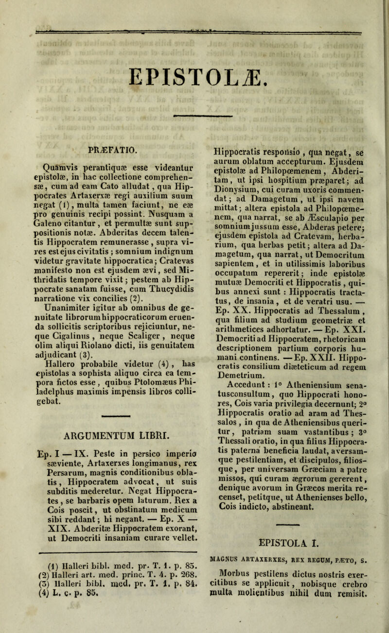 EPISTOLÆ PRÆFATIO. Quamvis perantiquæ esse videantui* epistolæ, in hac collectione comprehen- sæ, cum ad eam Cato alludat, qua Hip- pocrates Artaxerxæ régi auxilium stium negat (l),multa tamen faciunt, ne eæ pro genuinis recipi possint. Nusquam a Galeno citantur , et permultæ sunt sup- positionis notæ. Abderitas decem talen- tis Hippocratem rémunérasse , supra vi- res estejuscivitatis ; somnium indignum videtur gravita te hippocratica; Cratevas manifesto non est ejusdem ævi, sed Mi- thridatis tempore vixit ; pestem ab Hip- pocrate sanatam fuisse, cum Thucydidis narratione vix concilies (2). Unanimiter igitur ab omnibus de ge- nuitate librorumhippocraticorum eruen- da sollicitis scriptoribus rejiciuntur, ne- que Cigalinus , neque Scaliger , neque olim aliqui Riolano dicti, iis genuitatem adjudicant (3). Hallero probabile videtur (4) , bas epistolas a sophista aliquo circa ea tem- pora fictos esse , quibus Ptolomæus Phi- ladelphus maximis impensis libros colli- gebat. ARGUMENTUM LIBRI. Ep. I — IX. Peste in persico imperio sæviente, Artaxerxes longimanus, rex Persarum, magnis conditionibus obla- tis, Hippocratem advocat, ut suis subditis mederetur. Negat Hippocra- tes , se barbaris opem laturum. Rex a Cois poscit, ut obstinatum medicum sibi reddant ; bi negant. — Ep. X — XIX. Abderitæ Hippocratem exorant, ut Democriti insaniam curare vellet. (1) Halleri bibl. med. pr. T. 1. p. 85. (2) Halleri art. med. princ. T. 4. p. 268. (3) llalleri bibl. med, pr. T. 1. p. 84. (4) L. c. p. 85. Hippocratis respoüsio , qua negat, se aurum oblatum accepturum. Ejusdem epistolæ ad Philopœmenem , Abderi- tam , ut ipsi bospitium præparet ; ad Dionysium, cui curam uxoris comraen- dat ; ad Damagetum , ut ipsi navein mittat; altéra epistola ad Pbilopœme- nem, qua narrat, se ab Æsculapio per somniumjussum esse, Abderas petere; ejusdem epistola ad Cratevam, lierba- rium, qua berbas petit; altéra ad Da- magetum, qua narrat, ut Democritum sapientem, et in utilissimis laboribus occupatum repererit ; inde epistolæ mutuæ Democriti et Hippocratis , qui- bus annexi sunt : Hippocratis tracta- tus, de insania , et de veratri usu. — Ep. XX. Hippocratis ad ïhessalum , qua filium ad studium geometriæ et arithmetices adhortatur. — Ep. XXI. Democriti ad Hippocratem, rhetoricam descriptionem partium corporis hu- mani continens. —Ep. XXII. Hippo- cratis consilium diæteticum ad regem Demetrium. Accedunt : 1° Atheniensium sena- tusconsultum, quo Hippocrati hono- res, Cois varia privilégia decernunt; 2° Hippocratis oratio ad aram ad Thes- salos , in qua de Atbeniensibus queri- tur, patriam suain vastantibus ; 3° Thessali oratio, in qua filius Hippocra- tis palerna bénéficia laudat, aversam- que pestilentiam, et discipulos, filios— que, per universam Græciam a pâtre missos, qui curam ægrorum gererent, denique avorum in Græcos mérita re- censet, petitque, ut Athenienses bello, Cois indicto, abstineant. EPISTOLA I. MAGNUS ARTAXERXES, REX REGUiW, PÆTO, S. Morbus peslilens dictus nostris exer- citibus se applicuit, nobisque crebro multa molientibus nih.il dum remisit.