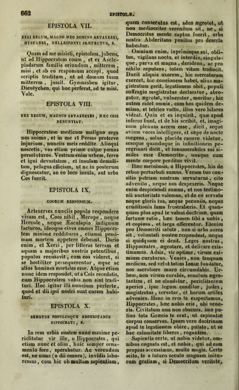 EPISTOLA VII. REGI REGUM, MAGNO MEO DOMINO ARTAXERXI, HYSTANES, IIELLESPONTI FRÆEECTUS, S. Quam ad me misisti, epistolam, juberis, ut ad Hippocratem coum , et ex Ascle- piadarum familia oriundum , mitterem , misi , et ab eo responsum accepi, quod scriptis traditum , ut ad domam tuam mitterem, jussit. Gymnasben igitur, Dieutychen, qui hoc perferat, ad te misi. Yale. EPISTOLA VIII. REX REGUM, MAGNUS ARTAXERXES , HÆC COIS DENUNTIAT. Hippocratem medicum maliguo erga nos animo, et in me et Persas proterve injurium, nunciis meis reddite. Alioqui noscetis, vos etiam primæ culpæ pœnas persoluturos. Vestramenim urbem, ferro et igni devastatam , et insulam demoli- tam, pelagus efiiciam, ut ne in posterum dignoscatur, an eo loco insula, aut urbs Cos fuerit. EPISTOLA IX. COORUM RESPONSUM. Artaxerxes nuaciis populo respondere visum est, Coos nihil, Merope , neque Hercule , neque Æsculapio indignum facturos, ideoque cives omnes Hippocra- tem minime reddituros , etiamsi pessi- mam mortem oppetere debeant. Dario enim , et Xerxi, per litteras terrarn et aquam a majoribus nostris petentibus , populus recusavit, cum eos videret, si se hostiliter persequerentur, æque ac alios homines mortales esse. Atque etiam nunc idem respondet, ut a Cois recedatis, cum Hippocratem vobis non sint tradi- turi. Hoc igitur illi nuncium perferte , quod et dii ipsi nostri sunt curam habi- turi. EPISTOLA X. SENATUS POPULUSQUE ABDER1TANUS H1PPOCRATI , S. In rem urbis nostræ nunc maxime pe- riclitatur vir ille, o Hippocrates , qui etiam nunc et oiim , huic semper orna- mentofore, sperabatur. Ac verendum est, ne nunc (o dii omnes), invidia labo- remus, cum hic ob multam sapieutiam, quam conseculus est, adeo ægrolet, ut non mediocriter verendum sit, ne , si Democritus mente captus fuerit, urbs nostra Abderitana penitus pro deserta habeatur. Omnium enim, inprimisque sui, obli- tus, vigilans noctu, et interdiu, singula- que, parva et magna , deridens , ac pro nihilo reputans, totam vitam traducit, Ducit aliquis uxorem, hic mercaturam exercet, hic concionem habet, alius ma- gistratum gerit, legationem obit, populi suffragio magistratus declaratur , abro- gatur, ægrotat, vulneratur, moritur ; hic autem ridet omnia , cum hos quidem de- misso, et tetrico vultu, illos vero hilares videat. Quin et eainquirit, quæ apud inferos fiunt, et de his scribit, èt, imagi- num plénum aerem esse , dicit, seque avium voces intelligere, et sæpe de nocte surgens, solus placide canere videtur, seseque quandoque in infinitionem pe- regrinari dicit, et innumerabiles sui si- miles esse Democrito , unaque cum mente corpore perditus vivit. Iiæc metuimus, o Hippocrates, his de rebus perturbati sumus. Verum tuo con- silio patriam nostram servaturus , cito advenito , neque nos despexeris. Neque enim despiciendi sumus, et nos testimo- nii auctoritate valemus, et de eo servato neque gloria tua, neque pecuniis, neque eruditionis fama frustraberis. Et quan- quam plus apud te valeat doctrinæ, quam fortunæ ratio , hæc tamen tibi a nobis , et copiosa , et larga offerentur. Etenim pro üemocriti salute , non si urbs aurea sit, voluntati nostræ respondeat, neque si quidquara ei desit. Leges nostras , Hippocrates , ægrotare, et delirare exis- timamus. Adsis, vir optime, virum exi- mium curaturus. Venies, non tanquam medicus, sed velut totius Iomæ fundator, nos sacratiore muro circumdabis. Ur- bem, non virum curabis, senatum ægro- tantem , et ne claudatur , periclitanfem aperies , ipse legum conditor , judex , magistratus , servator, et horum artifex advenies. Hanc in rem te exspectamus, Hippocrates, hæc nobis eris , ubi vene- ris. Civitatura una non obscura, imo po- tius tota Græcia te orat, ut sapien.tiæ corpus conserves. Ipsamvero doctrinam apud te legationem obire , putato, ut se liac calamitate libérés, rogantem. Sapientia certe, ut nobis videtur, om- nibus cognata est, et nobis , qui ad eam propius accessimus, multo magis. Certo scito, te a futuro seculo magnam inilu- rum gratiam, si Democritum veritate.