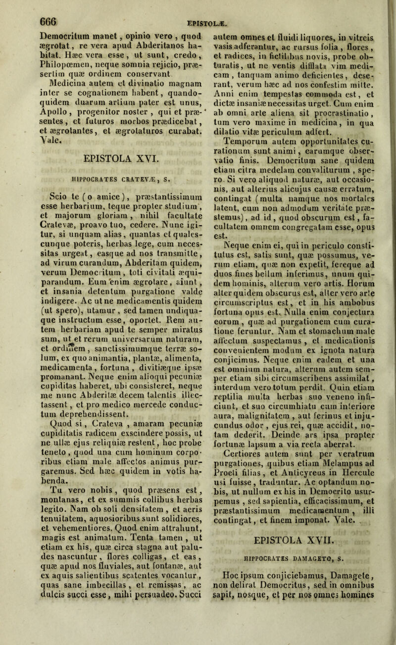 Democritum manet, opinio vero , quod ægrotat, re vera apud Abderitanos ha- bitat. Hæc vera esse, ut surit, credo, Philopœmen, neque somnia rejicio, præ- sertim quæ ordinem conservant Medicina autem et divinatio magnam inter se cognationem habent, quando- quidem duarum arliura pater est unus, Apollo , progenitor noster , qui et præ- * sentes, et futuros morbos prædicebat, et ægrotantes, et ægrotaturos curabat. Yale. EPISTOLA XVI. HIPPOCRATES CRATEVÆ, S. Scio te ( o amice ), præstantissimum esse herbarium, teque propler studium', et majorum gloriam, nihil facultate Cralevæ, proavo tno, cedere. Nunc igi- tur, si unquam alias, quantas ctquales- cunque poteris, herbas lege, cum néces- sitas urgent, easque ad nos transmitte, ad virum curandum, Abderitam quidem, verum Democritum, toti civitati æqui- parandum. Eum'enim ægrotare, aiunt, et insania detentum purgatione valde indigere. Acutne medicamentis quidem (ut spero), utamur , sed tamen undiqua- que instructum esse, oportet. Rem au- tem hérbariam apud te semper miratus sum, ut etrerum universarum naturam, et ordinem , sanctissirnumque terræ so- lum, ex quo animantia, plantæ, alimenta, médicamenta , fortuna , divitiæqne ipsæ promanant. Neque enim alioqui pecuniæ cupiditas haberet, ubi consisteret, neque me nunc Abderitæ decem talentis illec- tassent, et pro medico mercede conduc- tum deprehendissent. Quod si, Crateva , amaram pecuniæ cupiditatis radicem exscindere possis, ut ne ullæ ejus reliquiæ restent, lioc probe teneto , quod una cum hominum corpo- ribus etiam male affectos animus pur- garemus. Sed hæc quidem in votis ha- benda. Tu vero nobis , quod præsens est, montanas, et ex summis collibus herbas legito. Nam ob soli densitatem , et aeris tenuitatem, aquosioribus sunt solidiores, et vehementiores. Quod enim attrahunt, magis est animatum. Tenta tamen , ut etiam ex his, quæ circa stagna aut palu- des nascuntur , flores colligas , et eas, quæ apud nos fluviales, aut tontanæ, aut ex aquis salientibus scatentes vocanlur , quas sane imbecillas , et remissas , ac dulcis succi esse, mihi persuadeo. Succi autem omnes et fluidi liquores, in vitreis vasis adferantur, ac rursus folia , flores , et radices, in ftctilibus novis, probe ob- turatis, ut ne ventis difflata vim medi- cam , tanquam animo déficientes, dese- rant, verum hæc ad nos confestim milte. Anni enim tempestas commoda est, et dictæ insaniænécessitas urget. Cum enim ab omni arte aliéna sit procrastinatio , tum vero maxime in medicina, in qua dilatio vitæ periculum adfert. Temporum autem opportunitales cu- rationum sunt animi, earumque obser- valio finis. Democritum sane quidem etiam citra medelam convaliturum , spe- ro. Si vero aliquod naturæ, aut occasio- nis, aut alterius alicujus causæ erratum, contingat (multa namque nos mortales latent, cum non admodum veritate præ- stemus), ad id , quod obscurum est, fa- cultatem omnem congrcgatam esse, opus est. Neque enim ei, qui in periculo consti- tutus est, salis sunt, quæ possumus, ve- rum etiam, quæ non expetit, fereque ad duos fines beilum inferimus, unuin qui- dem hominis, alterum vero artis. Horum alter quidem obscurus est, alter vero arte circumscriptus est, et in his ambobus fortuna opus est. Nulla enim conjectura eorum , quæ ad purgationem cum cura- tione fcruntur. Nam et stomachum male aflectum suspectamus , et medicationis convenientem modum ex ignota natura conjicimus. Neque enim eadem et una est omnium natura, alterum autem sem- per etiam sibi circumscribens assimilât, interdum verototum perdit. Quin etiain reptilia multa herbas suo veneno infi- ciunt, et suo circumhiatu cum interiore aura, malignitatera , aut ferinus etinju- cundus odor , ejus rei, quæ accidit, no- tam dederit. Deinde ars ipsa propter fortunæ lapsum a via recta aberrat. Certiores autem sunt per veratruin purgationes, quibus etiam Melampus ad Proeti filias, et Anlicyreus in Hercule usi fuisse, traduntur. Ac optandum no- bis, ut nullum ex his in Democrito usur- pemus , sed sapientia, effîcacissimum, et præstantissimum medicanaentum , illi contingat, et finem imponat. Yale. . EPISTOLA XYII. HIPPOCRATES DAMAGETO, S. Hoc ipsum conjiciebamus, Damagete, non délirai Democritus, sed in omnibus sapit, nosque, et per nos omnes hommes