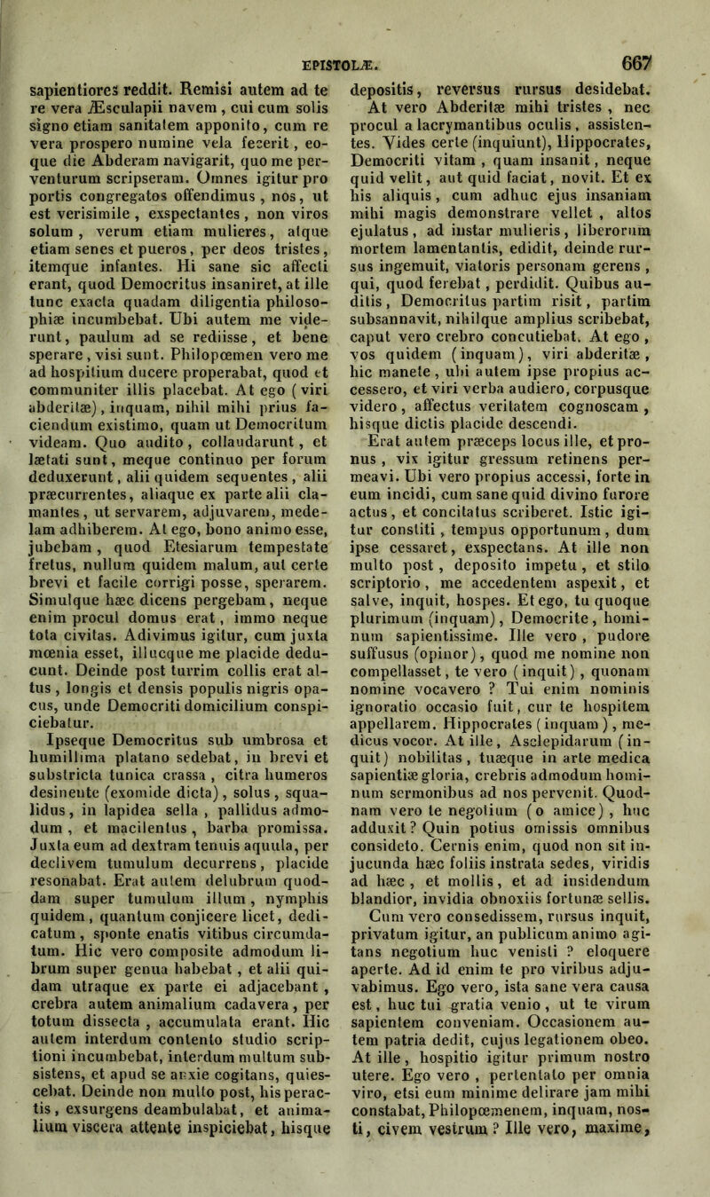 sapientioreS reddit. Remisi autem ad te re vera Æsculapii navem , cui cum solis signo etiam sanitatem apponito, cum re vera prospero numine vêla fecerit, eo- que die Abderam navigarit, quo me per- venturum scripseram. Ornnes igitur pro portis congregatos offendimus , nos, ut est verisimile , exspectantes, non viros solum , verum etiam mulieres, alque etiam senes et pueros, per deos tristes, itemque infantes. Hi sane sic affecti erant, quod Democritus insaniret, at ille tune exacta quadam diligentia philoso- phiæ incumbebat. Ubi autem me vide- runt, paulum ad se rediisse, et bene sperare , visi sunt. Philopœmen vero me ad hospitium ducere properabat, quod et communiter illis placebat. At ego ( viri abderitæ), inquam, nihil mihi prius fa- ciendum existimo, quam ut Democritum videam. Quo audito, collaudarunt, et lætati sunt, meque continuo per forum deduxerunt, alii quidem sequentes , alii præcurrentes, aliaque ex parte alii cla- mantes, ut servarem, adjuvarem, mede- lam adhiberera. At ego, bono animo esse, jubebam, quod Etesiarum tempestate fretus, nullura quidem malum, aul certe brevi et facile corrigi posse, sperarem. Simulque hæc dicens pergebam, neque enim procul domus erat, iramo neque tota civitas. Adivimus igitur, cum juxta mœnia esset, iliucque me placide dedu- cunt. Deinde post turrim collis erat al- tus , longis et densis populis nigris opa- cus, unde Democriti domicilium conspi- ciebalur. Ipseque Democritus sub umbrosa et bumillima platano sedebat, in brevi et substricta tunica crassa , citra humeros desinente (exomide dicta), solus , squa- lidus, in lapidea sella , pallidus admo- dum , et macilentus , barba promissa. Juxta eum ad dextram tennis aquula, per declivem tumulum decurrens, placide resonabat. Erat autem delubrum quod- dam super tumulum ilium, nymphis quidem, quantum conjicere licet, dedi- catum, sponte enatis vitibus circumda- tum. Hic vero composite admodum li- brum super genua habebat , et alii qui- dam utraque ex parte ei adjacebant , crebra autem animalium cadavera , per totum dissecta , accumulata erant. Hic autem interdum contento studio scrip- tioni incumbebat, interdum multum sub- sistens, et apud se anxie cogitans, quies- cebat. Deinde non multo post, hisperac- tis , exsurgens deambulabat, et anima- lium viscera attente inspiciebat, hisque 667 depositis, reversus rursus desidebat. At vero Abderitæ mihi tristes , nec procul a lacrymantibus oculis , assisten- tes. Vides certe (inquiunt), Hippocrates, Democriti vitam , quam insanit, neque quid velit, aut quid faciat, novit. Et ex bis aliquis, cum adhuc ejus insaniam mihi magis demonstrare vellet , altos ejulatus, ad instar mulieris, liberorum mortern lamentantis, edidit, deinde rur- sus ingemuit, viatoris personam gerens , qui, quod ferebat, perdidit. Quibus au- ditis , Democritus partira risit, partim subsannavit, nihilque amplius scribebat, caput vero crebro concutiebat. At ego , vos quidem ( inquam ), viri abderitæ , hic manete, ubi autem ipse propius ac- cessero, et viri verba audiero, corpusque videro , affectus veritatem cognoscam , hisque dictis placide descendi. Erat autem præceps locus ille, et pro- nus , vix igitur gressum retinens per- meavi. Ubi vero propius accessi, forte in eum incidi, cum sane quid divino furore actus, et concitatus scriberet. Istic igi- tur constiti, tempus opportunum , dum ipse cessaret, exspectans. At ille non multo post, deposito impetu , et stilo scriptorio, me accedentem aspexit, et salve, inquit, hospes. Et ego, tu quoque plurimum (inquam), Democrite, homi- num sapientissime. Ille vero , pudore suffusus (opinor), quod me nomine non compellasset, te vero (inquit) , quonam nomine vocavero ? Tui enim nominis ignoratio occasio fuit, cur te hospitem appellarem. Hippocrates (inquam ), me- dicus vocor. At ille , Asclepidarum (in- quit) nobilitas , tuæque in arte medica sapientiægloria, crebris admodum homi- num sermonibus ad nospervenit. Quod- nam vero te negotium (o amice) , hue adduxit ? Quin potius omissis omnibus consideto. Cernis enim, quod non sit in- jucunda hæc foliis instrata sedes, viridis ad hæc , et mollis, et ad insidendum blandior, invidia obnoxiis fortunæ sellis. Cum vero consedissem, rursus inquit, privatum igitur, an publicum animo agi- tans negotium liuc venisti ? eloquere aperte. Ad id enim te pro viribus adju- vabimus. Ego vero, ista sane vera causa est, hue tui gratia venio, ut te virum sapientem conveniam. Occasionem au- tem patria dédit, cujus legationem obeo. At ille, hospitio igitur primum nostro utere. Ego vero , pertentalo per omnia viro, etsi eum minime delirare jam mihi constabat, Philopcemenein, inquam, nos- ti, civem vestrum ? Ille vero, maxime,