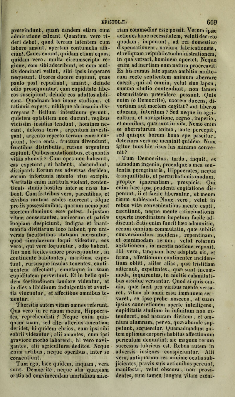 prôseîndunt, quanl eandem elîam cum admiratione calcant. Quantum vero ri- deri debet, quod terram latentem cum Jabore amant, apertam contumelia affi- ciunt. Canes emunt, quidam etiam equos, quidam vero, multa circurnscripta re- gione, eam sibi adscribunt, et cum mul- tis dominari velint, sibi ipsis imperare nequeunt. Uxores ducere cupiunt, quas paulo post répudiant, amant, deinde odio prosequuntur, cum cupiditate libe- ros suscipiunt, deinde eos adultos abdi- cant. Quodnam lioc inane studium, et rationis expers , niliilque ab insania dis- crepans ? Bellum intestinum gerunt , quietem optabilem non ducunt, regibus vicissim insidias tendunl, homines ne- cant, defossa terra , argentum investi- gant, argento reperto terram emere cu- piunt, terra emta , fructum divendunt, fructibus distributis , rursus argentum capiunt. Quibus mutationibus, et quantis vitiis obnoxii ? Cum opes non habeant, eas expetunt ; si habent, abscondunt, dissipant. Eorum res adversas derideo, €orum infortunia intento risu excipio. Veritatis enim instituta violant, conten- iionis studio hostiles inter se rixas ha- bent. Cum fratribus vero, parentibus, et civibus mutuas cædes exercent, idque proiispossessionibus, quarum nemopost mortem dominus esse potest. Injustam vitam consectantes, amicorum et patriæ inopiam despiciunt, indigna et inani- mantia divitiarum loco habent, pro uni- versis facultatibus statuam mercantur, quod simulaerum loqui videatur, eos vero, qui vere loquuntur, odio habent. Res non faciles amore prosequuntur , in continente habitantes , maritima expe- tunt , rursusque insulas tenentes , conti- nenlem affectant, cunctaque in suam cupiditatem pervertunt. Et in bello qui- dem fortitudinem laudare videntur, at in dies a libidinum indulgentia et avari- tia vincuntur, et affectibus omnibus te- nentur. Thersitis autem vitam omnes referunt. Qua vero in re risum meum, Hippocra- tes, reprehendisti ? Neque enim quis- quam suam, sed alteralterius amentiam deridet, hi quidem ebrios, cum ipsi sibi sobrii videantur , alii amantes, cum ipsi g-raviore morbo laborent, hi vero navi- gantes, alii agriculturæ deditos. Neque enim artibus, neque operibus, inter se consentiunt. Tum ego, hæc quidem, inquam , vera sunt. Demoçrite , neque alia quæpiam oratio ad convincendam mortalium mise- riam commodior esse possit. Yerum ipsæ actiones hanc necessitatem, velutidecreto quodam , imponunt, ad rei domesticæ dispensationem , navium fabricationem , et reliquam reipublicæ administralionem, in qua versari, hominem oporlet. Neque enim adinertiam eum natura procreavit. Ex his rursus late sparsa ambitio multo- rum recle sentientem animum aberrare coegit,qui ad omnia, velut sine lapsu, summo studio contendunt, non tamen obscuritatem prævidere possunt. Qui s enim (o Demoçrite), uxorem ducens, di- vortium aut mortem cogitât ? aut liberos educans, interitum ? Sed neque in agri- cultura, et navigatione, regno , imperio , et omnibus, quæ sunt in vita. Nemo enim se oberraturum animo , ante percepit, sed quisque horum bona spe pascitur , détériora vero ne meminit quidem. Num igitur tuus hic risus his minime conve- nit? Tum Democritus, tardo, inquit, es admodum ingenio, proculque a mea sen- tentia peregrinarîs , Hippocrates, neque tranquillitatis, et perturbationis modum, propter ignorantiam , prospicis. Qui enim hæc ipsa prudenti cogilatione dis- ponunt, ii et facile liberantur, et meum risum sublevant. Nunc vero , velut in rebus vitæ convenientibus mente capti, cæcutiunt, neque mente ratiocinationis experte inordinatum impetum facile ad- discunt. Satis enim fuerit hæc admonitio, rerum omnium commutalio, quæ subitis conversionibus incidens , repentinam , et omniinodam rerum, velut rotaruin agitationem , in mentis nolione reponit. Illi vero, tanquam hæc adaptata sit, et firma , affectionum continenter inciden- tium obliti, aliter alias , quæ tristitiam adferunt, expetentes, quæ sunt incom- moda, inquirentes, in multis calamitati- bus assidue versantur. Quod si quis om- nia, quæ facit pro viribus mente versa- ret, vitam ab omni casu immunem ser- varet, se ipse probe noscens, et suam ipsius concretionem aperte intelligens , cupiditatis studium in infinitum non ex- tenderet, sed naturam divitem, et om- nium alumnam, perea, quæabunde sup- petunt, sequeretur. Quemadmodum au* tem optimus corporis habitus affectionum periculum denuntiat, sic magnus rerum successus lubricus est. Rebus autem in adversis insignes conspiciuntur. Alii vero, antiquorum res minime oculis sub- jicientes, pravis suis actionibus pereunt, manifesta , velut obscura , non provi- dentes, cum tamen iongam vitam excm-