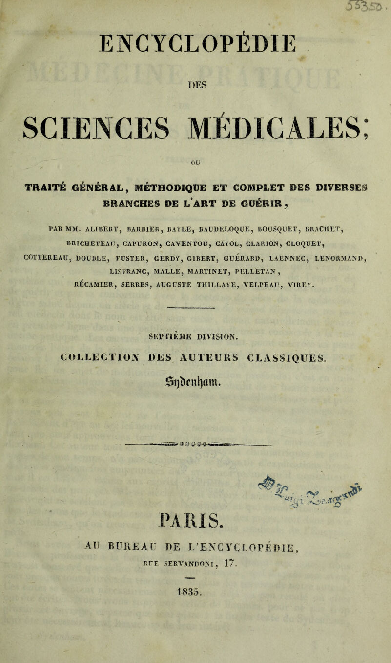 ENCYCLOPÉDIE DES SCIENCES MÉDICALES; TRAITÉ GÉNÉRAL, MÉTHODIQUE ET COMPLET DES DIVERSES BRANCHES DE L ART DE GUÉRIR , PAR MM. ALIBERT, BARBIER, BAYLE, BAUDELOQUE, BOUSQUET, BRACHET, BRICHETEAU, CAPURON, CAVENTOü, CAYOL, CLARION, CLOQUET, COTTEREAU, DOUBLE, FUSTER, GERDY, G1BERT, GUERARD, LAENNEC, LENORMANI), LISFRANC, MALLE, MARTINET, PELLETAN , RÉCAMIER, SERRES, AUGUSTE T1IILLAYE, VELPEAU, VIREY. SEPTIÈME DIVISION. COLLECTION DES AUTEURS CLASSIQUES. di)iknl)am» PARIS. lir •MX <v JP AU BUREAU DE L'ENCYCLOPÉDIE, RITE SERVANDONI, 17. 1835,