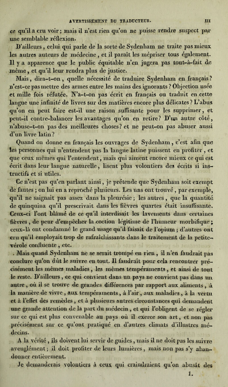 ce qu’il a cm voir ; mais il n’est rien qu’on ne puisse rendre suspect par une semblable réflexion. D’ailleurs , celui qui parle de la sorte de Sydenham ne traite pas mieux les autres auteurs de médecine , et il paraît les mépriser tous également. Il y a apparence que le public équitable n’en jugera pas tout-à-fait de même, et qu’il leur rendra plus de justice * Mais, dira-t-on, quelle nécessité de traduire Sydenham en français ? n’est-ce pas mettre des armes entre les mains des ignorants ? Objection usée et mille fois réfutée. N’a-t-on pas écrit en français ou traduit en cette langue une infinité de livres sur des matières encore plus délicates ? L’abus qu’on en peut faire est-il une raison suffisante pour les supprimer, et peut-il contre-balancer les avantages qu’on en retire? D’un autre côté, n’abuse-t-on pas des meilleures choses? et ne peut-on pas abuser aussi d’un livre latin ? Quand on donne en français les ouvrages de Sydenham, c’est afin que les personnes qui n’entendent pas la langue latine puissent en profiter , et que ceux mêmes qui l’entendent, mais qui aiment encore mieux ce qui est écrit dans leur langue naturelle, lisent plus volontiers des écrits si ins- tructifs et si utiles. Ce n’est pas qu’en parlant ainsi, je prétende que Sydenham soit exempt de fautes ; on lui en a reproché plusieurs. Les uns ont trouvé , par exemple, qu’il ne saignait pas assez dans la pleurésie ; les autres , que la quantité de quinquina qu’il prescrivait dans les fièvres quartes était insuffisante. Ceux-ci l’ont blâmé de ce qu’il interdisait les lavements dans certaines fièvres , de peur d’empêcher la coction légitime de l’humeur morbifique ; ceux-là ont condamné le grand usage qu’il faisait de l’opium ; d’autres ont cru qu’il employait trop de rafraîchissants dans le traitement de la petite- vérole confluente, etc. . Mais quand Sydenham ne se serait trompé en rien, il n’en faudrait pas conclure qu’on dût le suivre en tout. Il faudrait pour cela rencontrer pré- cisément les mêmes maladies , les mêmes tempéraments , et ainsi de tout le reste. D’ailleurs , ce qui convient dans un pays ne convient pas dans un autre , où il se trouve de grandes différences par rapport aux aliments, à la manière de vivre , aux tempéraments , à l’air , aux maladies , à la vertu et à l’effet des remèdes , et à plusieurs autres circonstances qui demandent une grande attention de la part du médecin , et qui l’obligent de se régler sur ce qui est plus convenable au pays où il exerce son art, et non pas précisément sur ce qu’ont pratiqué en d’autres climats d’illustres mé- decins. À la vérité , ils doivent lui servir de guides, mais il ne doit pas les suivre aveuglément ; il doit profiter de leurs lumières , mais non pas s’y aban- donner entièrement. Je demanderais volontiers à ceux qui craindraient qu’on abusât des U