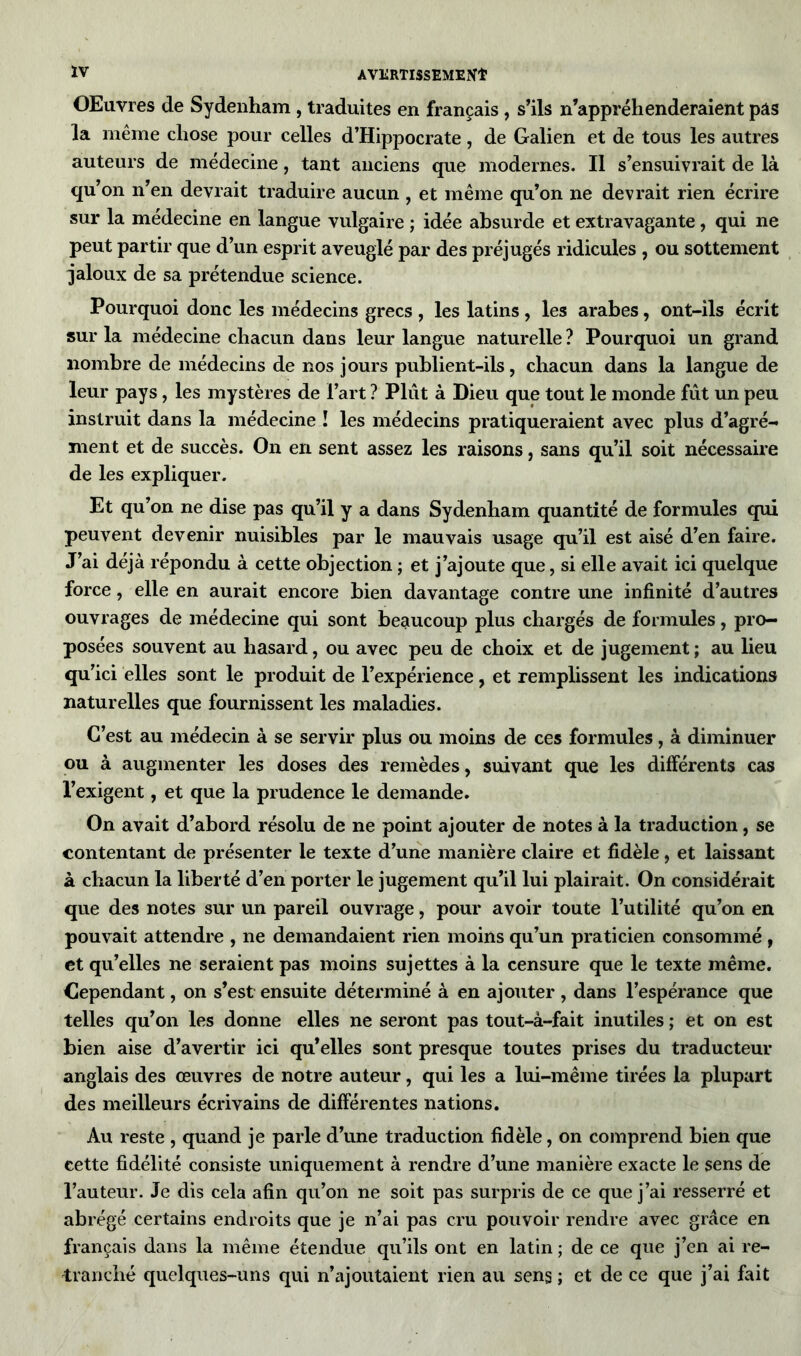 OEuvres de Sydenham , traduites en français, s’ils n’appréhenderaient pas la même chose pour celles d’Hippocrate, de Galien et de tous les autres auteurs de médecine, tant anciens que modernes. Il s’ensuivrait de là qu’on n’en devrait traduire aucun , et même qu’on ne devrait rien écrire sur la médecine en langue vulgaire ; idée absurde et extravagante, qui ne peut partir que d’un esprit aveuglé par des préjugés ridicules , ou sottement jaloux de sa prétendue science. Pourquoi donc les médecins grecs , les latins , les arabes, ont-ils écrit sur la médecine chacun dans leur langue naturelle ? Pourquoi un grand nombre de médecins de nos jours publient-ils, chacun dans la langue de leur pays, les mystères de l’art ? Plût à Dieu que tout le monde fût un peu instruit dans la médecine ! les médecins pratiqueraient avec plus d’agré- ment et de succès. On en sent assez les raisons, sans qu’il soit nécessaire de les expliquer. Et qu’on ne dise pas qu’il y a dans Sydenham quantité de formules qui peuvent devenir nuisibles par le mauvais usage qu’il est aisé d’en faire. J’ai déjà répondu à cette objection ; et j’ajoute que, si elle avait ici quelque force, elle en aurait encore bien davantage contre une infinité d’autres ouvrages de médecine qui sont beaucoup plus chargés de formules, pro- posées souvent au hasard, ou avec peu de choix et de jugement ; au lieu qu’ici elles sont le produit de l’expérience, et remplissent les indications naturelles que fournissent les maladies. C’est au médecin à se servir plus ou moins de ces formules, à diminuer ou à augmenter les doses des remèdes, suivant que les différents cas l’exigent, et que la prudence le demande. On avait d’abord résolu de ne point ajouter de notes à la traduction, se contentant de présenter le texte d’une manière claire et fidèle, et laissant à chacun la liberté d’en porter le jugement qu’il lui plairait. On considérait que des notes sur un pareil ouvrage, pour avoir toute l’utilité qu’on en pouvait attendre , ne demandaient rien moins qu’un praticien consommé , et qu’elles ne seraient pas moins sujettes à la censure que le texte même. Cependant, on s’est ensuite déterminé à en ajouter , dans l’espérance que telles qu’on les donne elles ne seront pas tout-à-fait inutiles ; et on est bien aise d’avertir ici qu’elles sont presque toutes prises du traducteur anglais des œuvres de notre auteur, qui les a lui-même tirées la plupart des meilleurs écrivains de différentes nations. Au reste , quand je parle d’une traduction fidèle, on comprend bien que cette fidélité consiste uniquement à rendre d’une manière exacte le sens de l’auteur. Je dis cela afin qu’on ne soit pas surpris de ce que j’ai resserré et abrégé certains endroits que je n’ai pas cru pouvoir rendre avec grâce en français dans la même étendue qu’ils ont en latin ; de ce que j’en ai re- tranché quelques-uns qui n’ajoutaient rien au sens ; et de ce que j’ai fait