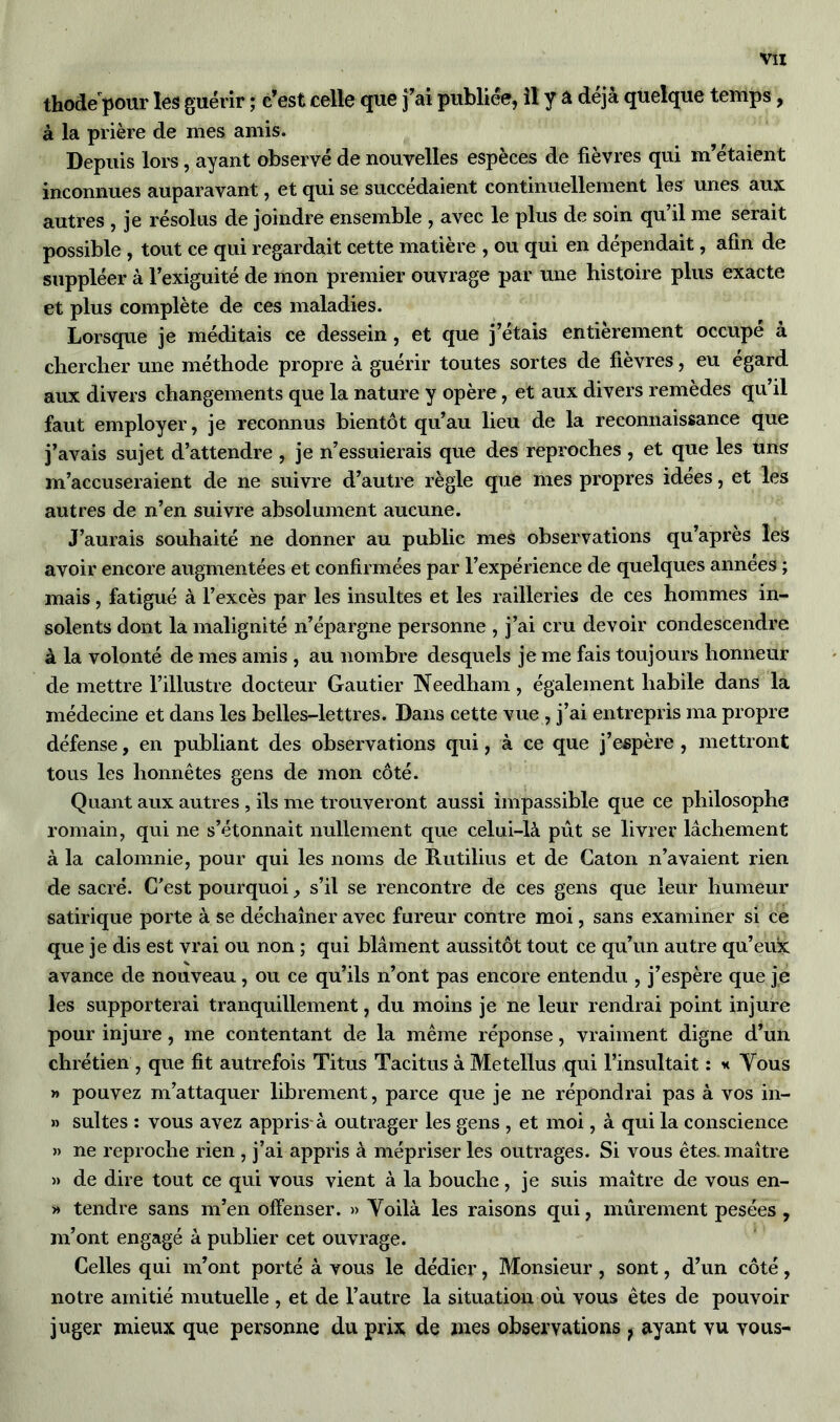 thode pour les guérir ; c’est celle que j’ai publiée, il y a déjà quelque temps, à la prière de mes amis. Depuis lors, ayant observé de nouvelles espèces de fièvres qui m’étaient inconnues auparavant, et qui se succédaient continuellement les unes aux autres , je résolus de joindre ensemble , avec le plus de soin qu’il me serait possible , tout ce qui regardait cette matière , ou qui en dépendait, afin de suppléer à l’exiguité de mon premier ouvrage par une histoire plus exacte et plus complète de ces maladies. Lorsque je méditais ce dessein , et que j’étais entièrement occupé à chercher une méthode propre à guérir toutes sortes de fièvres, eu égard aux divers changements que la nature y opère, et aux divers remèdes qu’il faut employer, je reconnus bientôt qu’au lieu de la reconnaissance que j’avais sujet d’attendre , je n’essuierais que des reproches , et que les uns m’accuseraient de ne suivre d’autre règle que mes propres idées, et les autres de n’en suivre absolument aucune. J’aurais souhaité ne donner au public mes observations qu’après les avoir encore augmentées et confirmées par l’expérience de quelques années ; mais, fatigué à l’excès par les insultes et les railleries de ces hommes in- solents dont la malignité n’épargne personne , j’ai cm devoir condescendre à la volonté de mes amis , au nombre desquels je me fais toujours honneur de mettre l’illustre docteur Gautier Needham, également habile dans la médecine et dans les belles-lettres. Dans cette vue , j’ai entrepris ma propre défense, en publiant des observations qui, à ce que j’espère , mettront tous les honnêtes gens de mon côté. Quant aux autres , ils me trouveront aussi impassible que ce philosophe romain, qui ne s’étonnait nullement que celui-là pût se livrer lâchement à la calomnie, pour qui les noms de Rutilius et de Caton n’avaient rien de sacré. C’est pourquoi, s’il se rencontre de ces gens que leur humeur satirique porte à se déchaîner avec fureur contre moi, sans examiner si ce que je dis est vrai ou non ; qui blâment aussitôt tout ce qu’un autre qu’eux avance de nouveau, ou ce qu’ils n’ont pas encore entendu , j’espère que je les supporterai tranquillement, du moins je ne leur rendrai point injure pour injure, me contentant de la même réponse, vraiment digne d’un chrétien , que fit autrefois Titus Tacitus à Metellus qui l’insultait : h Vous » pouvez m’attaquer librement, parce que je ne répondrai pas à vos in- » suites : vous avez appris-à outrager les gens , et moi, à qui la conscience » ne reproche rien , j’ai appris à mépriser les outrages. Si vous êtes, maître » de dire tout ce qui vous vient à la bouche, je suis maître de vous en- » tendre sans m’en offenser. » Voilà les raisons qui, mûrement pesées, m’ont engagé à publier cet ouvrage. Celles qui m’ont porté à vous le dédier, Monsieur, sont, d’un côté, notre amitié mutuelle , et de l’autre la situation où vous êtes de pouvoir juger mieux que personne du prix de mes observations ? ayant vu vous-