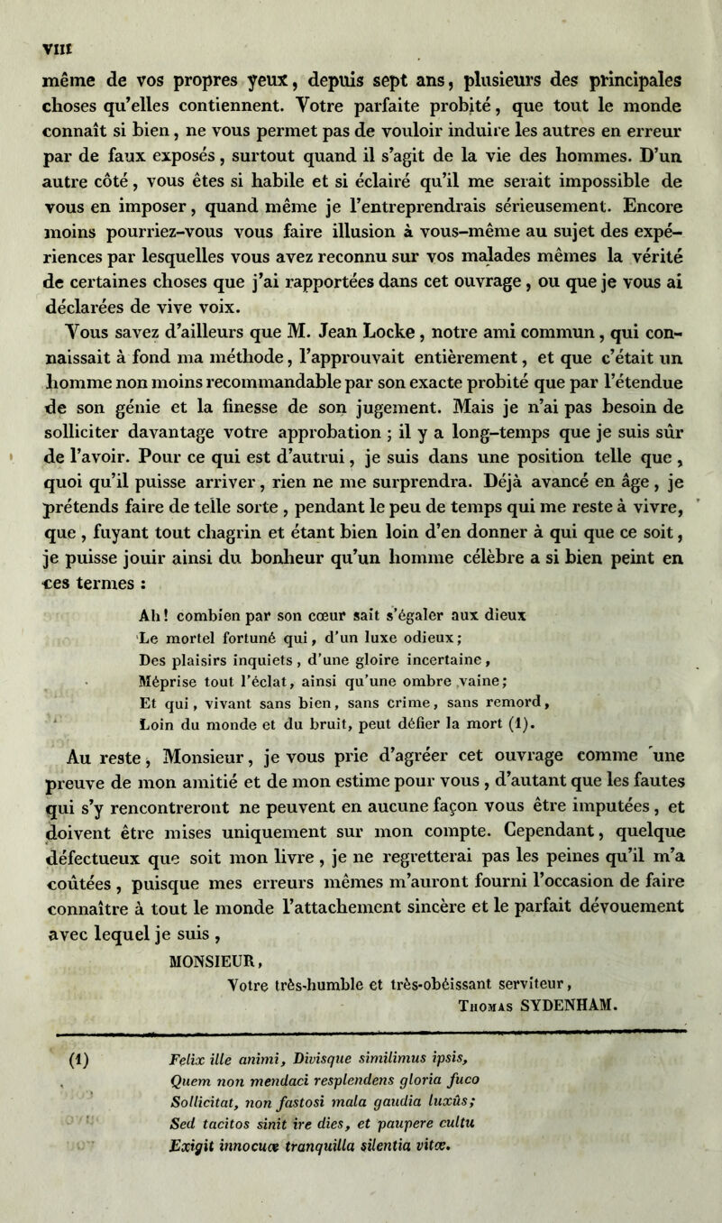 même de vos propres yeux, depuis sept ans, plusieurs des principales choses qu’elles contiennent. Votre parfaite probité, que tout le inonde connaît si bien, ne vous permet pas de vouloir induire les autres en erreur par de faux exposés, surtout quand il s’agit de la vie des hommes. D’un autre côté, vous êtes si habile et si éclairé qu’il me serait impossible de vous en imposer, quand même je l’entreprendrais sérieusement. Encore moins pourriez-vous vous faire illusion à vous-même au sujet des expé- riences par lesquelles vous avez reconnu sur vos malades mêmes la vérité de certaines choses que j’ai rapportées dans cet ouvrage, ou que je vous ai déclarées de vive voix. Vous savez d’ailleurs que M. Jean Locke , notre ami commun, qui con- naissait à fond ma méthode, l’approuvait entièrement, et que c’était un homme non moins recommandable par son exacte probité que par l’étendue de son génie et la finesse de son jugement. Mais je n’ai pas besoin de solliciter davantage votre approbation ; il y a long-temps que je suis sûr de l’avoir. Pour ce qui est d’autrui, je suis dans une position telle que , quoi qu’il puisse arriver, rien ne me surprendra. Déjà avancé en âge, je prétends faire de telle sorte , pendant le peu de temps qui me reste à vivre, que , fuyant tout chagrin et étant bien loin d’en donner à qui que ce soit, je puisse jouir ainsi du bonheur qu’un homme célèbre a si bien peint en ces termes : Ali ! combien par son cœur sait s’égaler aux dieux Le mortel fortuné qui, d’un luxe odieux; Des plaisirs inquiets , d’une gloire incertaine, Méprise tout l’éclat, ainsi qu’une ombre vaine; Et qui, vivant sans bien, sans crime, sans remord, Loin du monde et du bruit, peut défier la mort (1). Au reste ; Monsieur, je vous prie d’agréer cet ouvrage comme une preuve de mon amitié et de mon estime pour vous , d’autant que les fautes qui s’y rencontreront ne peuvent en aucune façon vous être imputées, et doivent être mises uniquement sur mon compte. Cependant, quelque défectueux que soit mon livre , je ne regretterai pas les peines qu’il m’a coûtées , puisque mes erreurs mêmes m’auront fourni l’occasion de faire connaître à tout le monde l’attachement sincère et le parfait dévouement avec lequel je suis , MONSIEUR, Votre très-humble et très-obéissant serviteur, Thomas SYDENHAM. (1) Félix ille animi, Divisque similimus ipsis, Quem non mendaci resplendens gloria fuco Sollicitâtt non fastosi mala gaudia luxûs; Sed tacitos sinit ire dies, et paupere cultu Exigit innocuœ tranquilla silentia vitce.