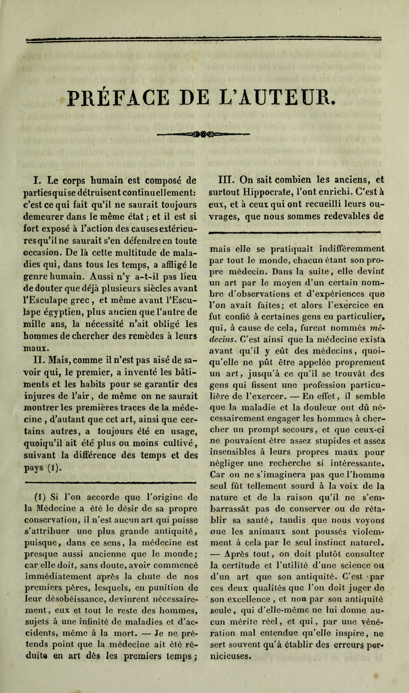 PREFACE DE L’AUTEUR I. Le corps humain est composé de partiesquise détruisent continuellement: c’est ce qui fait qu’il ne saurait toujours demeurer dans le même état ; et il est si fort exposé à l’action des causes extérieu- res qu’il ne saurait s’en défendre en toute occasion. De là cette multitude de mala- dies qui, dans tous les temps, a affligé le genre humain. Aussi n’y a-t-il pas lieu de douter que déjà plusieurs siècles avant l’Esculape grec , et même avant l’Escu- lape égyptien, plus ancien que l’autre de mille ans, la nécessité n’ait obligé les hommes de chercher des remèdes à leurs maux. II. Mais, comme il n’est pas aisé de sa- voir qui, le premier, a inventé les bâti- ments et les habits pour se garantir des injures de l’air, de même on ne saurait montrer les premières traces de la méde- cine , d’autant que cet art, ainsi que cer- tains autres, a toujours été en usage, quoiqu’il ait été plus ou moins cultivé, suivant la différence des temps et des pays (1). (1) Si l’on accorde que l'origine de la Médecine a été le désir de sa propre conservation, il n’est aucun art qui puisse s'attribuer une plus grande antiquité, puisque, dans ce sens, la médecine est presque aussi ancienne que le monde; car elle doit, sans doute, avoir commencé immédiatement après la chute de nos premiers pères, lesquels, en punition de leur désobéissance, devinrent nécessaire- ment , eux et tout le reste des hommes, sujets à une infinité de maladies et d'ac- cidents, même à la mort. — Je ne pré- tends point que la médecine ait été ré- duite en art dès les premiers temps ; III. On sait combien les anciens, et surtout Hippocrate, l’ont enrichi. C’est à eux, et à ceux qui ont recueilli leurs ou- vrages, que nous sommes redevables de mais elle se pratiquait indifféremment par tout le monde, chacun étant son pro- pre médecin. Dans la suite, elle devint un art par le moyen d’un certain nom- bre d’observations et d’expériences que l’on avait faites; et alors l’exercice en fut confié à certaines gens en particulier, qui, à cause de cela, furent nommés mé- decins. C’est ainsi que la médecine exista avant qu’il y eût des médecins, quoi- qu’elle ne pût être appelée proprement un art, jusqu’à ce qu’il se trouvât des gens qui fissent une profession particu- lière de l’exercer. — En effet, il semble que la maladie et la douleur ont dû né- cessairement engager les hommes à cher- cher un prompt secours, et que ceux-ci ne pouvaient être assez stupides et assez insensibles à leurs propres maux pour négliger une recherche si intéressante. Car on ne s’imaginera pas que l’homme seul fût tellement sourd à la voix de la nature et de la raison qu’il ne s’em- barrassât pas de conserver ou de réta- blir sa santé, tandis que nous voyons oue les animaux sont poussés violem- ment à cela par le seul instinct naturel. — Après tout, on doit plutôt consulter la certitude et l’utilité d’une science ou d’un art que son antiquité. C’est par ces deux qualités que l’on doit juger de son excellence , et non par son antiquité seule, qui d’elle-même ne lui donne au- cun mérite réel, et qui, par une véné- ration mal entendue qu’elle inspire, ne sert souvent qu’à établir des erreurs per- nicieuses.