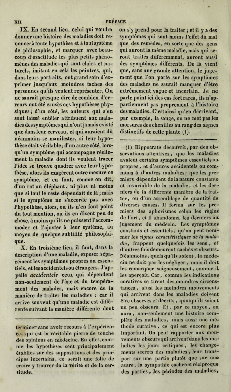 IX. En second lieu, celui qui voudra donner une histoire des maladies doit re- noncer à toute hypothèse et à tout système de philosophie, et marquer avec beau- coup d'exactitude les plus petits phéno- mènes des maladies qui sont clairs et na- turels, imitant en cela les peintres, qui, dans leurs portraits, ont grand soin d’ex- primer jusqu’aux moindres taches des personnes qu’ils veulent représenter. On ne saurait presque dire de combien d’er- reurs ont été causés ces hypothèses phy- siques ; d’un côté, les auteurs qui s’en sont laissé entêter attribuent aux mala- dies dessymptômesquin'ont jamais existé que dans leur cerveau, et qui auraient dû néanmoins se manifester, si leur hypo- thèse était véritable; d’un autre côté, lors- qu’un symptôme qui accompagne réelle- ment la maladie dont ils veulent tracer l’idée se trouve quadrer avec leur hypo- thèse, alors ils exagèrent outre mesure ce symptôme, et en font, comme on dit, d’un rat un éléphant, ni plus ni moins que si tout le reste dépendait de là ; mais si le symptôme ne s’accorde pas avec l’hypothèse, alors, ou ils n’en font point du tout mention, ou ils en disent peu de chose, à moins qu’ils ne puissent l’accom- moder et l’ajuster à leur système, au moyen de quelque subtilité philosophi- que. X. En troisième lieu, il faut, dans la description d’une maladie, exposer sépa- rément les symptômes propres ou essen- tiels, et les accidentels ou étrangers. J’ap- pelle accidentels ceux qui dépendent non-seulement de l’âge et du tempéra- ment des malades, mais encore de la manière de traiter les maladies : car il arrive souvent qu’une maladie est diffé- rente suivant la manière différente dont terminer sans avoir recours à l’expérien- ce, qui est la véritable pierre de touche des opinions en médecine. En effet, com- me les hypothèses sont principalement établies sur des suppositions et des prin- cipes incertains, ce serait une folie de croire y trouver de la vérité et de la cer- titude. on s’y prend pour la traiter ; et il y a des symptômes qui sont moins l’effet du mai que des remèdes, en sorte que des gens qui auront la même maladie, mais qui se- ront traités différemment, auront aussi des symptômes différents. De là vient que, sans une grande attention, le juge- ment que l’on porte sur les symptômes des maladies ne saurait manquer d’être extrêmement vague et incertain. Je ne parle point ici des cas fort rares, ils n’ap- partiennent pas proprement à l’histoire des maladies. C’estainsi qu’en décrivant, par exemple, la sauge, on ne met pas les morsures des chenilles au rang des signes distinctifs de cette plante (1). (1) Hippocrate découvrit, par des ob- servations attentives , que les maladies avaient certains symptômes essentiels ou propres , et d’autres accidentels ou com- muns à d’autres maladies; que les pre- miers dépendaient de la nature constante et invariable de la maladie, et les der- niers de la différente manière de la trai- ter, ou d’un assemblage de quantité de diverses causes./ Il forma sur les pre- miers des aphorismes selon les règles de l'art, et il abandonna les derniers au jugement du médecin. Les symptômes constants et essentiels, qu’on peut nom- mer les signes caractéristiques de la mala- die, frappent quelquefois les sens , et d’autres fois demeurent cachés et obscurs. Néanmoins, quels qu’ils soient, le méde- cin ne doit pas les négliger , mais il doit les remarquer soigneusement, comme il les aperçoit. Car, comme les indications curatives se tirent des moindres circons- tances , ainsi les moindres mouvements qui arrivent dans les maladies doivent être observés et décrits , quoiqu’ils soient un peu obscurs. Et, par ce moyen, on aura, non-seulement une histoire com- plète des maladies, mais aussi une mé- thode curative , ce qui est encore plus important. On peut rapporter aux mou- vements obscurs qui arrivent'dans les ma- ladies les jours critiques , les change- ments secrets des maladies , leur trans- port sur une partie plutôt que sur un® autre, la sympathie cachée et réciproque des parties, les périodes des maladies.