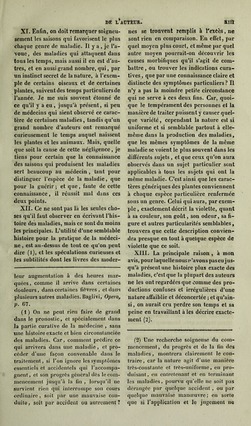 dé i/AUïfetnu xnt XI. Enfin, on doit remarquer soigneu- sement les saisons qui favorisent le plus chaque genre de maladie. Il y a , je l’a- voue , des maladies qui attaquent dans tous les temps, mais aussi il en est d’au- tres, et en aussi grand nombre, qui, par un instinct secret de la nature, à l’exem- ple de certains oiseaux et de certaines plantes, suivent des temps particuliers de l’année. Je me suis souvent étonné de ce qu’il y a eu, jusqu’à présent, si peu de médecins qui aient observé ce carac- tère de certaines maladies, tandis qu’un grand nombre d’auteurs ont remarqué curieusement le temps auquel naissent les plantes et les animaux. Mais, quelle que soit la cause de cette négligence, je tiens pour certain que la connaissance des saisons qui produisent les maladies sert beaucoup au médecin , tant pour distinguer l’espèce de la maladie, que pour la guérir ; et que, faute de cette connaissance, il réussit mal dans ces deux points. XII. Ce ne sont pas là les seules cho- ses qu’il faut observer en écrivant l’his- toire des maladies, mais ce sont du moins les principales. L’utilité d’une semblable histoire pour la pratique de la médeci- ne , est au-dessus de tout ce qu’on peut dire (1), et les spéculations curieuses et les subtilités dont les livres des moder- lèur augmentation à des heures mar- quées, comme il arrive dans certaines douleurs, dans certaines fièvres, et dans plusieurs autres maladies. Baglivi, Opéra, p. 67. ( 1 ) On ne peut rien faire de grand dans le pronostic, et spécialement dans la partie curative de la médecine , sans une histoire exacte et bien circonstanciée des maladies. Car, comment prédire ce qui arrivera dans une maladie , et pro- céder d’une façon convenable dans le traitement, si l’on ignore les symptômes essentiels et accidentels qui l’accompa- gnent , et son progrès général dès le com- mencement jusqu’à la fin , lorsqu’il ne survient rien qui interrompe son cours ordinaire, soit par une mauvaise con- duite , soit par accident ou autrement ? nés se trouvent remplis à l'e*cès, ne sont rien en comparaison. En effet, par quel moyen plus court, et même par quel autre moyen pourrait-on découvrir les causes morbifiques qu’il s’agit de com- battre , ou trouver les indications cura- tives, que par une connaissance claire et distincte des symptômes particuliers ? Il n’y a pas la moindre petite circonstance qui ne serve à ces deux fins. Car, quoi- que le tempérament des personnes et la manière de traiter puissent y causer quel- que variété, cependant la nature est si uniforme et si semblable partout à elle- même dans la production des maladies, que les mêmes symptômes de la même maladie se voient le plus souvent dans les différents sujets , et que ceux qu’on aura observés dans un sujet particulier sont applicables à tous les sujets qui ont la même maladie. C’est ainsi que les carac- tères génériques des plantes conviennent à chaque espèce particulière renfermée sous un genre. Celui qui aura, par exem- ple , exactement décrit la violette, quant à sa couleur, son goût, son odeur, sa fi- gure et autres particularités semblables, trouvera que cette description convien- dra presque en tout à quelque espèce de violette que ce soit. XIII. La principale raison , à mon avis, pour laquelle nous p’avons pas eu jus- qu’à présent une histoire plus exacte des maladies, c’est que la plupart des auteurs ne les ont regardées que comme des pro- ductions confuses et irrégulières d’une nature affaiblie et déconcertée ; et qu’ain- si, on aurait cru perdre son temps et sa peine en travaillant à les décrire exacte- ment (2). (2) Une recherche soigneuse du com- mencement, du progrès et de la fin des maladies, montrera clairement le con- traire, car la nature agit d’une manière très-constante et très-uniforme, en pro- duisant, en entretenant et en terminant les maladies, pourvu qu’elle ne soit pas dérangée par quelque accident , ou par quelque mauvaise manœuvre ; en sorte que si l’application et le jugement ne