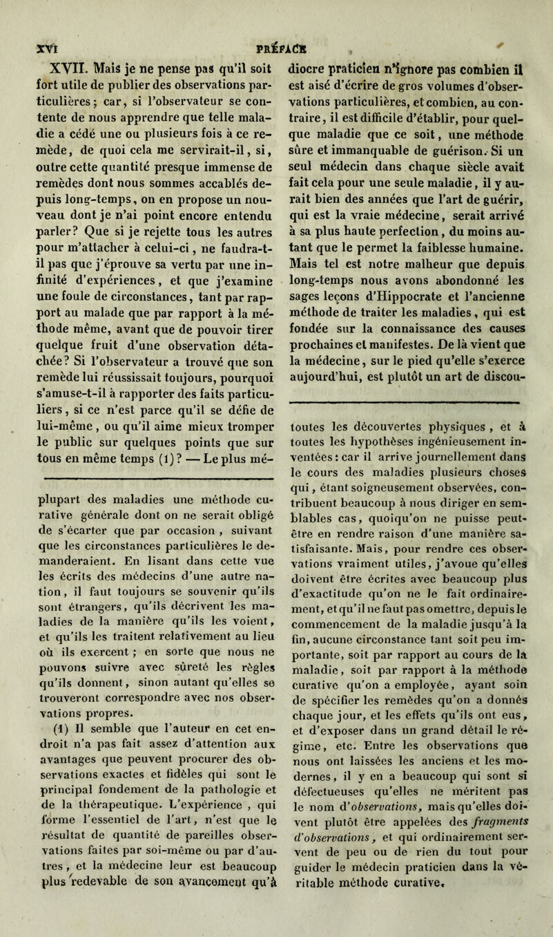 XVII. Mais je ne pense pas qu’il soit fort utile de publier des observations par- ticulières ; car, si l’observateur se con- tente de nous apprendre que telle mala- die a cédé une ou plusieurs fois à ce re- mède, de quoi cela me servirait-il, si, outre cette quantité presque immense de remèdes dont nous sommes accablés de- puis long-temps, on en propose un nou- veau dont je n’ai point encore entendu parler? Que si je rejette tous les autres pour m’attacher à celui-ci, ne faudra-t- il pas que j’éprouve sa vertu par une in- finité d’expériences, et que j’examine une foule de circonstances, tant par rap- port au malade que par rapport à la mé- thode même, avant que de pouvoir tirer quelque fruit d’une observation déta- chée? Si l’observateur a trouvé que son remède lui réussissait toujours, pourquoi s’amuse-t-il à rapporter des faits particu- liers , si ce n’est parce qu’il se défie de lui-même , ou qu’il aime mieux tromper le public sur quelques points que sur tous en même temps (1) ? — Le plus mé- plupart des maladies une méthode cu- rative générale dont on ne serait obligé de s’écarter que par occasion , suivant que les circonstances particulières le de- manderaient. En lisant dans cette vue les écrits des médecins d’une autre na- tion, il faut toujours se souvenir qu’ils sont étrangers, qu’ils décrivent les ma- ladies de la manière qu’ils les voient, et qu’ils les traitent relativement au lieu où ils exercent ; en sorte que nous ne pouvons suivre avec sûreté les règles qu’ils donnent, sinon autant qu’elles se trouveront correspondre avec nos obser- vations propres. (1) Il semble que l’auteur en cet en- droit n’a pas fait assez d’attention aux avantages que peuvent procurer des ob- servations exactes et fidèles qui sont le principal fondement de la pathologie et de la thérapeutique. L'expérience , qui forme l’essentiel de l’art, n’est que le résultat de quantité de pareilles obser- vations faites par soi-même ou par d’au- tres , et la médecine leur est beaucoup plus redevable de son avancement qu’à diocre praticien n*ignore pas combien il est aisé d’écrire de gros volumes d'obser- vations particulières, et combien, au con- traire , il est difficile d’établir, pour quel- que maladie que ce soit, une méthode sûre et immanquable de guérison. Si un seul médecin dans chaque siècle avait fait cela pour une seule maladie, il y au- rait bien des années que l’art de guérir, qui est la vraie médecine, serait arrivé à sa plus haute perfection, du moins au- tant que le permet la faiblesse humaine. Mais tel est notre malheur que depuis long-temps nous avons abondonné les sages leçons d’Hippocrate et l’ancienne méthode de traiter les maladies, qui est fondée sur la connaissance des causes prochaines et manifestes. De là vient que la médecine, sur le pied qu’elle s’exerce aujourd’hui, est plutôt un art de discou- toutes les découvertes physiques , et à toutes les hypothèses ingénieusement in- ventées î car il arrive journellement dans le cours des maladies plusieurs choses qui, étant soigneusement observées, con- tribuent beaucoup à nous diriger en sem- blables cas, quoiqu’on ne puisse peut- être en rendre raison d’une manière sa- tisfaisante. Mais, pour rendre ces obser- vations vraiment utiles, j’avoue qu’elles doivent être écrites avec beaucoup plus d’exactitude qu’on ne le fait ordinaire- ment, et qu’il ne faut pas omettre, depuis le commencement de la maladie jusqu’à la fin, aucune circonstance tant soit peu im- portante, soit par rapport au cours de la maladie, soit par rapport à la méthode curative qu’on a employée, ayant soin de spécifier les remèdes qu’on a donnés chaque jour, et les effets qu’ils ont eus, et d’exposer dans un grand détail le ré- gime, etc. Entre les observations que nous ont laissées les anciens et les mo- dernes , il y en a beaucoup qui sont si défectueuses qu’elles ne méritent pas le nom à’observations, mais qu’elles doi- vent plutôt être appelées des fragments d’observations, et qui ordinairement ser- vent de peu ou de rien du tout pour guider le médecin praticien dans la vé- ritable méthode curative.